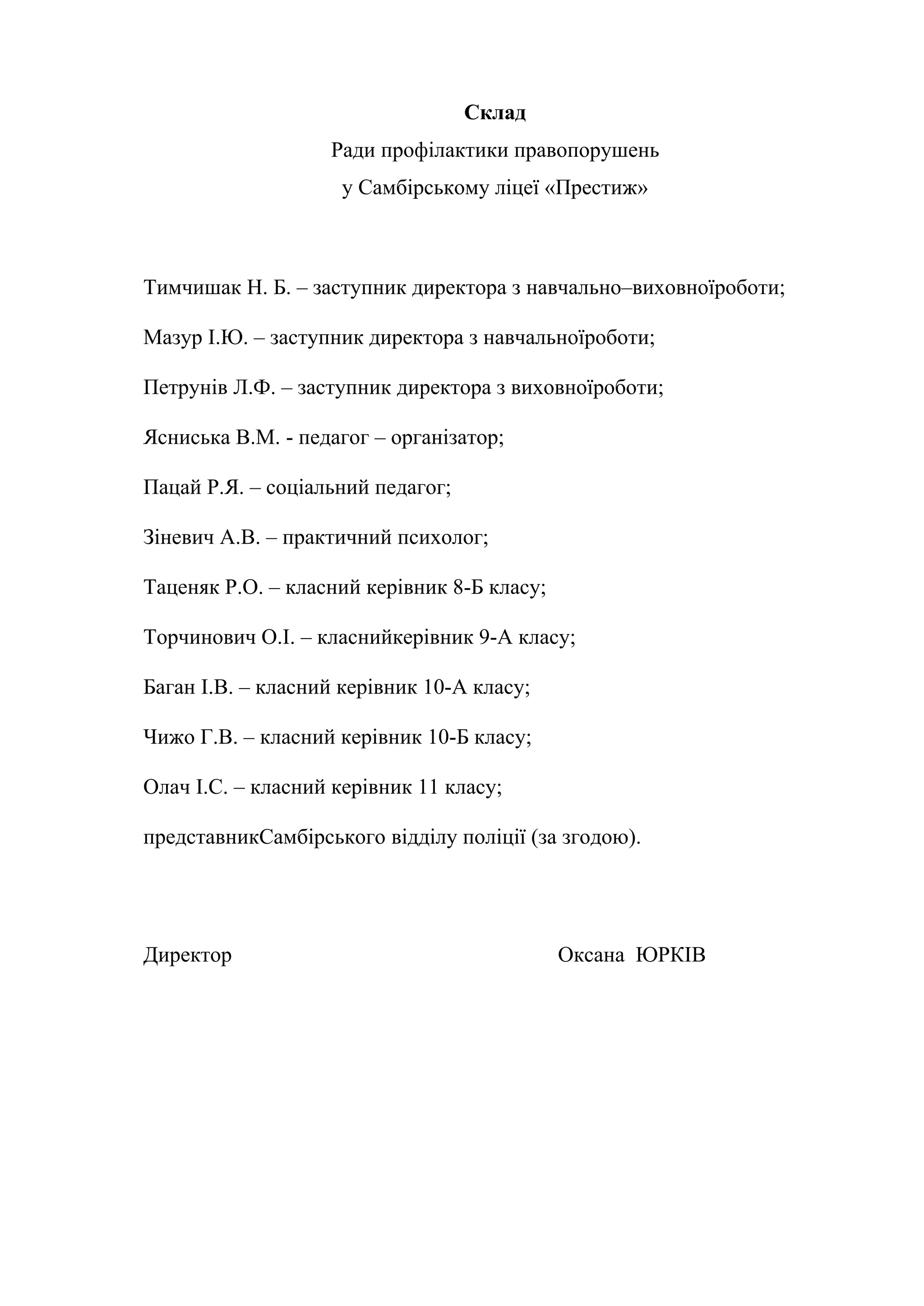 Склад
Ради профілактики правопорушень
у Самбірському ліцеї «Престиж»
Тимчишак Н. Б. – заступник директора з навчально–виховноїроботи;
Мазур І.Ю. – заступник директора з навчальноїроботи;
Петрунів Л.Ф. – заступник директора з виховноїроботи;
Ясниська В.М. - педагог – організатор;
Пацай Р.Я. – соціальний педагог;
Зіневич А.В. – практичний психолог;
Таценяк Р.О. – класний керівник 8-Б класу;
Торчинович О.І. – класнийкерівник 9-А класу;
Баган І.В. – класний керівник 10-А класу;
Чижо Г.В. – класний керівник 10-Б класу;
Олач І.С. – класний керівник 11 класу;
представникСамбірського відділу поліції (за згодою).
Директор Оксана ЮРКІВ
 