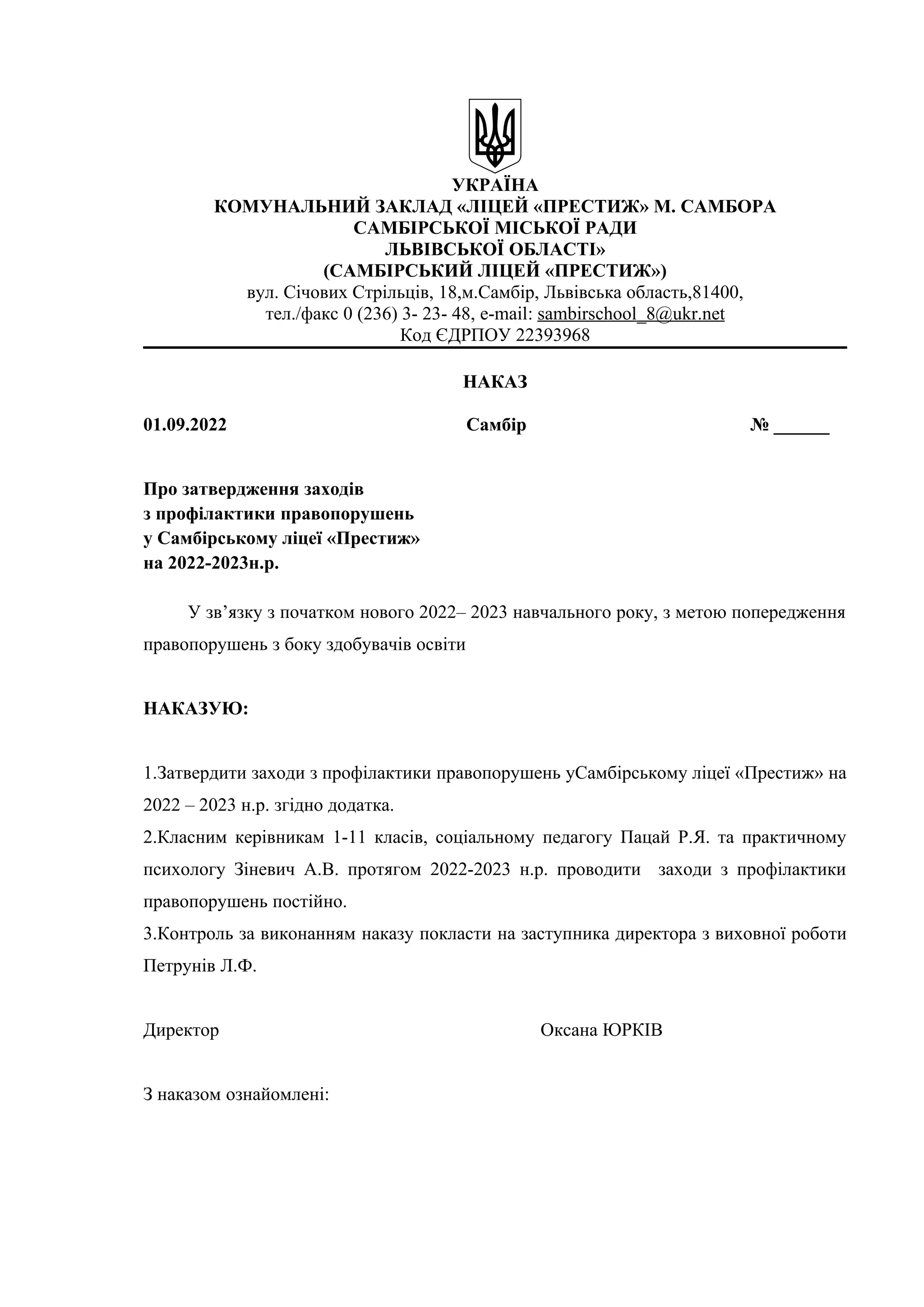 УКРАЇНА
КОМУНАЛЬНИЙ ЗАКЛАД «ЛІЦЕЙ «ПРЕСТИЖ» М. САМБОРА
САМБІРСЬКОЇ МІСЬКОЇ РАДИ
ЛЬВІВСЬКОЇ ОБЛАСТІ»
(САМБІРСЬКИЙ ЛІЦЕЙ «ПРЕСТИЖ»)
вул. Січових Стрільців, 18,м.Самбір, Львівська область,81400,
тел./факс 0 (236) 3- 23- 48, e-mail: sambirschool_8@ukr.net
Код ЄДРПОУ 22393968
НАКАЗ
01.09.2022 Самбір № ______
Про затвердження заходів
з профілактики правопорушень
у Самбірському ліцеї «Престиж»
на 2022-2023н.р.
У зв’язку з початком нового 2022– 2023 навчального року, з метою попередження
правопорушень з боку здобувачів освіти
НАКАЗУЮ:
1.Затвердити заходи з профілактики правопорушень уСамбірському ліцеї «Престиж» на
2022 – 2023 н.р. згідно додатка.
2.Класним керівникам 1-11 класів, соціальному педагогу Пацай Р.Я. та практичному
психологу Зіневич А.В. протягом 2022-2023 н.р. проводити заходи з профілактики
правопорушень постійно.
3.Контроль за виконанням наказу покласти на заступника директора з виховної роботи
Петрунів Л.Ф.
Директор Оксана ЮРКІВ
З наказом ознайомлені:
 