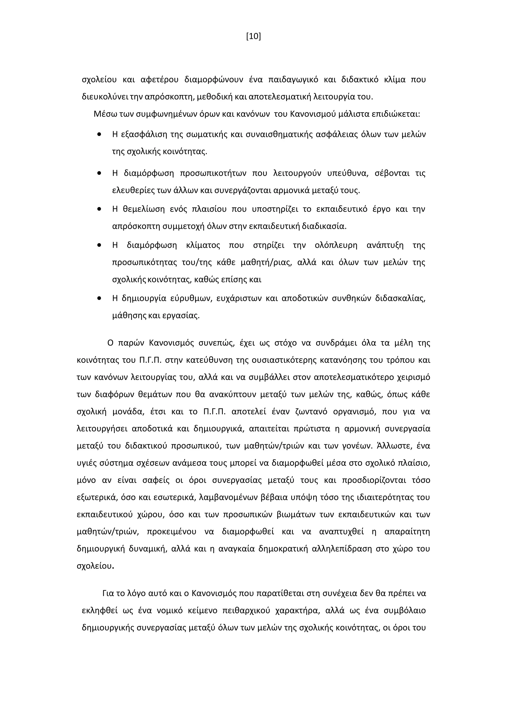 [10]
ςχολείου και αφετζρου διαμορφϊνουν ζνα παιδαγωγικό και διδακτικό κλίμα που
διευκολφνει τθν απρόςκοπτθ, μεκοδικι και αποτελεςματικι λειτουργία του.
Μζςω των ςυμφωνθμζνων όρων και κανόνων του Κανονιςμοφ μάλιςτα επιδιϊκεται:
 Η εξαςφάλιςθ τθσ ςωματικισ και ςυναιςκθματικισ αςφάλειασ όλων των μελϊν
τθσ ςχολικισ κοινότθτασ.
 Η διαμόρφωςθ προςωπικοτιτων που λειτουργοφν υπεφκυνα, ςζβονται τισ
ελευκερίεσ των άλλων και ςυνεργάηονται αρμονικά μεταξφ τουσ.
 Η κεμελίωςθ ενόσ πλαιςίου που υποςτθρίηει το εκπαιδευτικό ζργο και τθν
απρόςκοπτθ ςυμμετοχι όλων ςτθν εκπαιδευτικι διαδικαςία.
 Η διαμόρφωςθ κλίματοσ που ςτθρίηει τθν ολόπλευρθ ανάπτυξθ τθσ
προςωπικότθτασ του/τθσ κάκε μακθτι/ριασ, αλλά και όλων των μελϊν τθσ
ςχολικισκοινότθτασ, κακϊσ επίςθσ και
 Η δθμιουργία εφρυκμων, ευχάριςτων και αποδοτικϊν ςυνκθκϊν διδαςκαλίασ,
μάκθςθσ και εργαςίασ.
Ο παρϊν Κανονιςμόσ ςυνεπϊσ, ζχει ωσ ςτόχο να ςυνδράμει όλα τα μζλθ τθσ
κοινότθτασ του Π.Γ.Π. ςτθν κατεφκυνςθ τθσ ουςιαςτικότερθσ κατανόθςθσ του τρόπου και
των κανόνων λειτουργίασ του, αλλά και να ςυμβάλλει ςτον αποτελεςματικότερο χειριςμό
των διαφόρων κεμάτων που κα ανακφπτουν μεταξφ των μελϊν τθσ, κακϊσ, όπωσ κάκε
ςχολικι μονάδα, ζτςι και το Π.Γ.Π. αποτελεί ζναν ηωντανό οργανιςμό, που για να
λειτουργιςει αποδοτικά και δθμιουργικά, απαιτείται πρϊτιςτα θ αρμονικι ςυνεργαςία
μεταξφ του διδακτικοφ προςωπικοφ, των μακθτϊν/τριϊν και των γονζων. Άλλωςτε, ζνα
υγιζσ ςφςτθμα ςχζςεων ανάμεςα τουσ μπορεί να διαμορφωκεί μζςα ςτο ςχολικό πλαίςιο,
μόνο αν είναι ςαφείσ οι όροι ςυνεργαςίασ μεταξφ τουσ και προςδιορίηονται τόςο
εξωτερικά, όςο και εςωτερικά, λαμβανομζνων βζβαια υπόψθ τόςο τθσ ιδιαιτερότθτασ του
εκπαιδευτικοφ χϊρου, όςο και των προςωπικϊν βιωμάτων των εκπαιδευτικϊν και των
μακθτϊν/τριϊν, προκειμζνου να διαμορφωκεί και να αναπτυχκεί θ απαραίτθτθ
δθμιουργικι δυναμικι, αλλά και θ αναγκαία δθμοκρατικι αλλθλεπίδραςθ ςτο χϊρο του
ςχολείου.
Για το λόγο αυτό και ο Κανονιςμόσ που παρατίκεται ςτθ ςυνζχεια δεν κα πρζπει να
εκλθφκεί ωσ ζνα νομικό κείμενο πεικαρχικοφ χαρακτιρα, αλλά ωσ ζνα ςυμβόλαιο
δθμιουργικισ ςυνεργαςίασ μεταξφ όλων των μελϊν τθσ ςχολικισ κοινότθτασ, οι όροι του
 