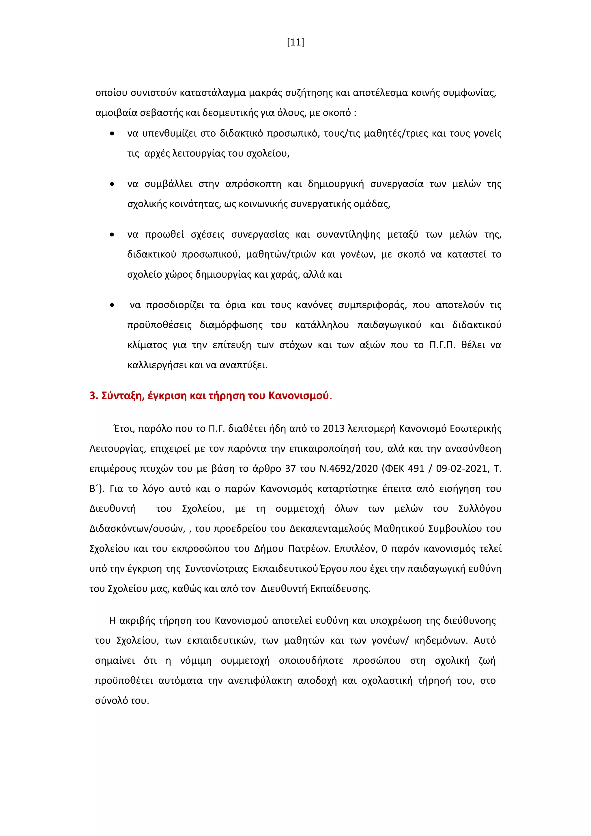 [11]
οποίου ςυνιςτοφν καταςτάλαγμα μακράσ ςυηιτθςθσ και αποτζλεςμα κοινισ ςυμφωνίασ,
αμοιβαία ςεβαςτισ και δεςμευτικισ για όλουσ, με ςκοπό :
 να υπενκυμίηει ςτο διδακτικό προςωπικό, τουσ/τισ μακθτζσ/τριεσ και τουσ γονείσ
τισ αρχζσ λειτουργίασ του ςχολείου,
 να ςυμβάλλει ςτθν απρόςκοπτθ και δθμιουργικι ςυνεργαςία των μελϊν τθσ
ςχολικισ κοινότθτασ, ωσ κοινωνικισ ςυνεργατικισ ομάδασ,
 να προωκεί ςχζςεισ ςυνεργαςίασ και ςυναντίλθψθσ μεταξφ των μελϊν τθσ,
διδακτικοφ προςωπικοφ, μακθτϊν/τριϊν και γονζων, με ςκοπό να καταςτεί το
ςχολείο χϊροσ δθμιουργίασ και χαράσ, αλλά και
 να προςδιορίηει τα όρια και τουσ κανόνεσ ςυμπεριφοράσ, που αποτελοφν τισ
προχποκζςεισ διαμόρφωςθσ του κατάλλθλου παιδαγωγικοφ και διδακτικοφ
κλίματοσ για τθν επίτευξθ των ςτόχων και των αξιϊν που το Π.Γ.Π. κζλει να
καλλιεργιςει και να αναπτφξει.
3. ΢φνταξθ, ζγκριςθ και τιρθςθ του Κανονιςμοφ.
Ζτςι, παρόλο που το Π.Γ. διακζτει ιδθ από το 2013 λεπτομερι Κανονιςμό Εςωτερικισ
Λειτουργίασ, επιχειρεί με τον παρόντα τθν επικαιροποίθςι του, αλά και τθν αναςφνκεςθ
επιμζρουσ πτυχϊν του με βάςθ το άρκρο 37 του Ν.4692/2020 (ΦΕΚ 491 / 09-02-2021, Τ.
Βϋ). Για το λόγο αυτό και ο παρϊν Κανονιςμόσ καταρτίςτθκε ζπειτα από ειςιγθςθ του
Διευκυντι του Σχολείου, με τθ ςυμμετοχι όλων των μελϊν του Συλλόγου
Διδαςκόντων/ουςϊν, , του προεδρείου του Δεκαπενταμελοφσ Μακθτικοφ Συμβουλίου του
Σχολείου και του εκπροςϊπου του Διμου Πατρζων. Επιπλζον, 0 παρόν κανονιςμόσ τελεί
υπό τθν ζγκριςθ τθσ Συντονίςτριασ Εκπαιδευτικοφ Ζργου που ζχει τθν παιδαγωγικι ευκφνθ
του Σχολείου μασ, κακϊσ και από τον Διευκυντι Εκπαίδευςθσ.
Η ακριβισ τιρθςθ του Κανονιςμοφ αποτελεί ευκφνθ και υποχρζωςθ τθσ διεφκυνςθσ
του Σχολείου, των εκπαιδευτικϊν, των μακθτϊν και των γονζων/ κθδεμόνων. Αυτό
ςθμαίνει ότι θ νόμιμθ ςυμμετοχι οποιουδιποτε προςϊπου ςτθ ςχολικι ηωι
προχποκζτει αυτόματα τθν ανεπιφφλακτθ αποδοχι και ςχολαςτικι τιρθςι του, ςτο
ςφνολό του.
 