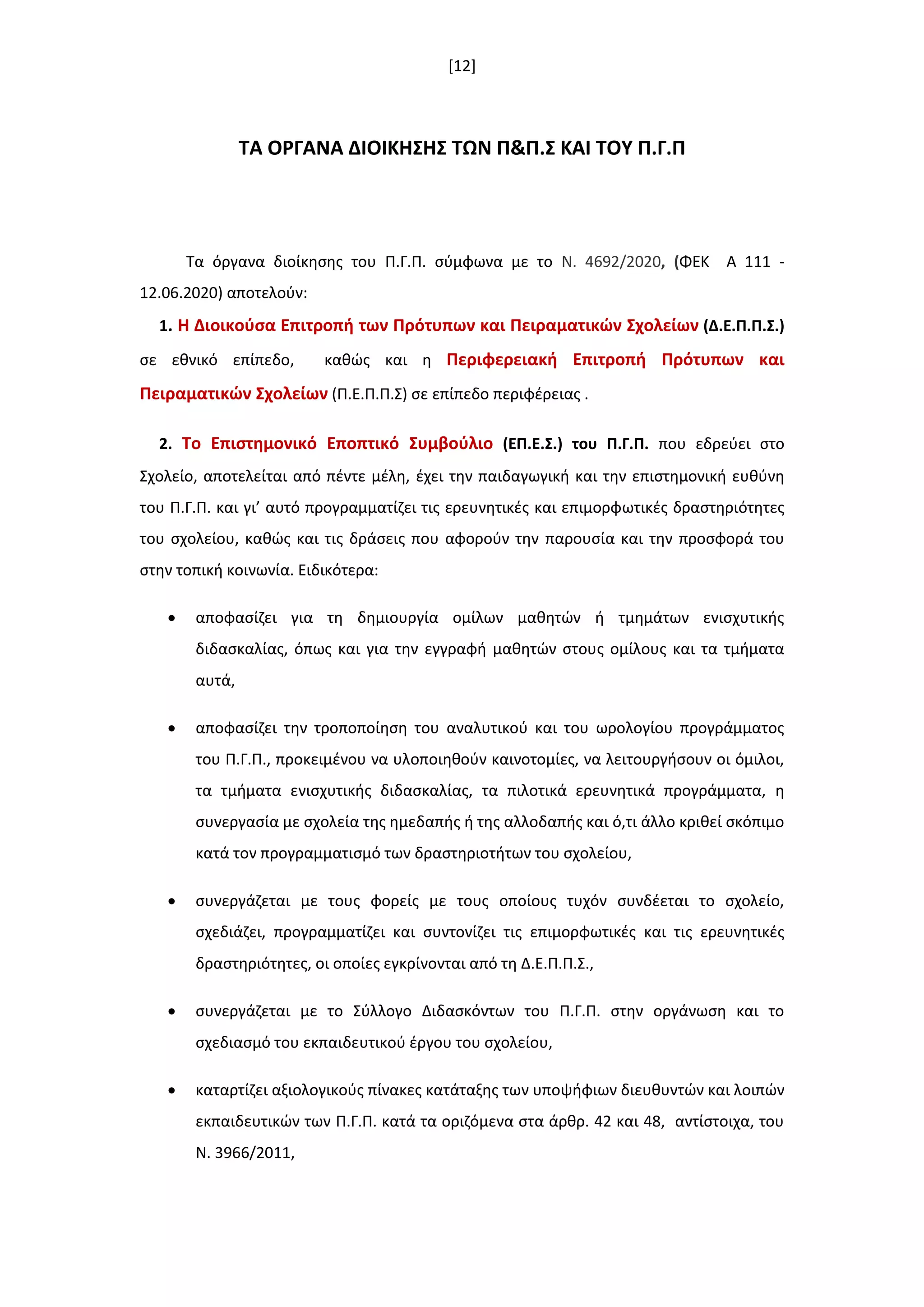 [12]
ΣΑ ΟΡΓΑΝΑ ΔΙΟΙΚΗ΢Η΢ ΣΩΝ Π&Π.΢ ΚΑΙ ΣΟΤ Π.Γ.Π
Τα όργανα διοίκθςθσ του Π.Γ.Π. ςφμφωνα με το Ν. 4692/2020, (ΦΕΚ A 111 -
12.06.2020) αποτελοφν:
1. Η Διοικοφςα Επιτροπι των Πρότυπων και Πειραματικϊν ΢χολείων (Δ.Ε.Π.Π.΢.)
ςε εκνικό επίπεδο, κακϊσ και θ Περιφερειακι Επιτροπι Πρότυπων και
Πειραματικϊν ΢χολείων (Π.Ε.Π.Π.Σ) ςε επίπεδο περιφζρειασ .
2. Σο Επιςτθμονικό Εποπτικό ΢υμβοφλιο (ΕΠ.Ε.΢.) του Π.Γ.Π. που εδρεφει ςτο
Σχολείο, αποτελείται από πζντε μζλθ, ζχει τθν παιδαγωγικι και τθν επιςτθμονικι ευκφνθ
του Π.Γ.Π. και γι’ αυτό προγραμματίηει τισ ερευνθτικζσ και επιμορφωτικζσ δραςτθριότθτεσ
του ςχολείου, κακϊσ και τισ δράςεισ που αφοροφν τθν παρουςία και τθν προςφορά του
ςτθν τοπικι κοινωνία. Ειδικότερα:
 αποφαςίηει για τθ δθμιουργία ομίλων μακθτϊν ι τμθμάτων ενιςχυτικισ
διδαςκαλίασ, όπωσ και για τθν εγγραφι μακθτϊν ςτουσ ομίλουσ και τα τμιματα
αυτά,
 αποφαςίηει τθν τροποποίθςθ του αναλυτικοφ και του ωρολογίου προγράμματοσ
του Π.Γ.Π., προκειμζνου να υλοποιθκοφν καινοτομίεσ, να λειτουργιςουν οι όμιλοι,
τα τμιματα ενιςχυτικισ διδαςκαλίασ, τα πιλοτικά ερευνθτικά προγράμματα, θ
ςυνεργαςία με ςχολεία τθσ θμεδαπισ ι τθσ αλλοδαπισ και ό,τι άλλο κρικεί ςκόπιμο
κατά τον προγραμματιςμό των δραςτθριοτιτων του ςχολείου,
 ςυνεργάηεται με τουσ φορείσ με τουσ οποίουσ τυχόν ςυνδζεται το ςχολείο,
ςχεδιάηει, προγραμματίηει και ςυντονίηει τισ επιμορφωτικζσ και τισ ερευνθτικζσ
δραςτθριότθτεσ, οι οποίεσ εγκρίνονται από τθ Δ.Ε.Π.Π.Σ.,
 ςυνεργάηεται με το Σφλλογο Διδαςκόντων του Π.Γ.Π. ςτθν οργάνωςθ και το
ςχεδιαςμό του εκπαιδευτικοφ ζργου του ςχολείου,
 καταρτίηει αξιολογικοφσ πίνακεσ κατάταξθσ των υποψιφιων διευκυντϊν και λοιπϊν
εκπαιδευτικϊν των Π.Γ.Π. κατά τα οριηόμενα ςτα άρκρ. 42 και 48, αντίςτοιχα, του
Ν. 3966/2011,
 