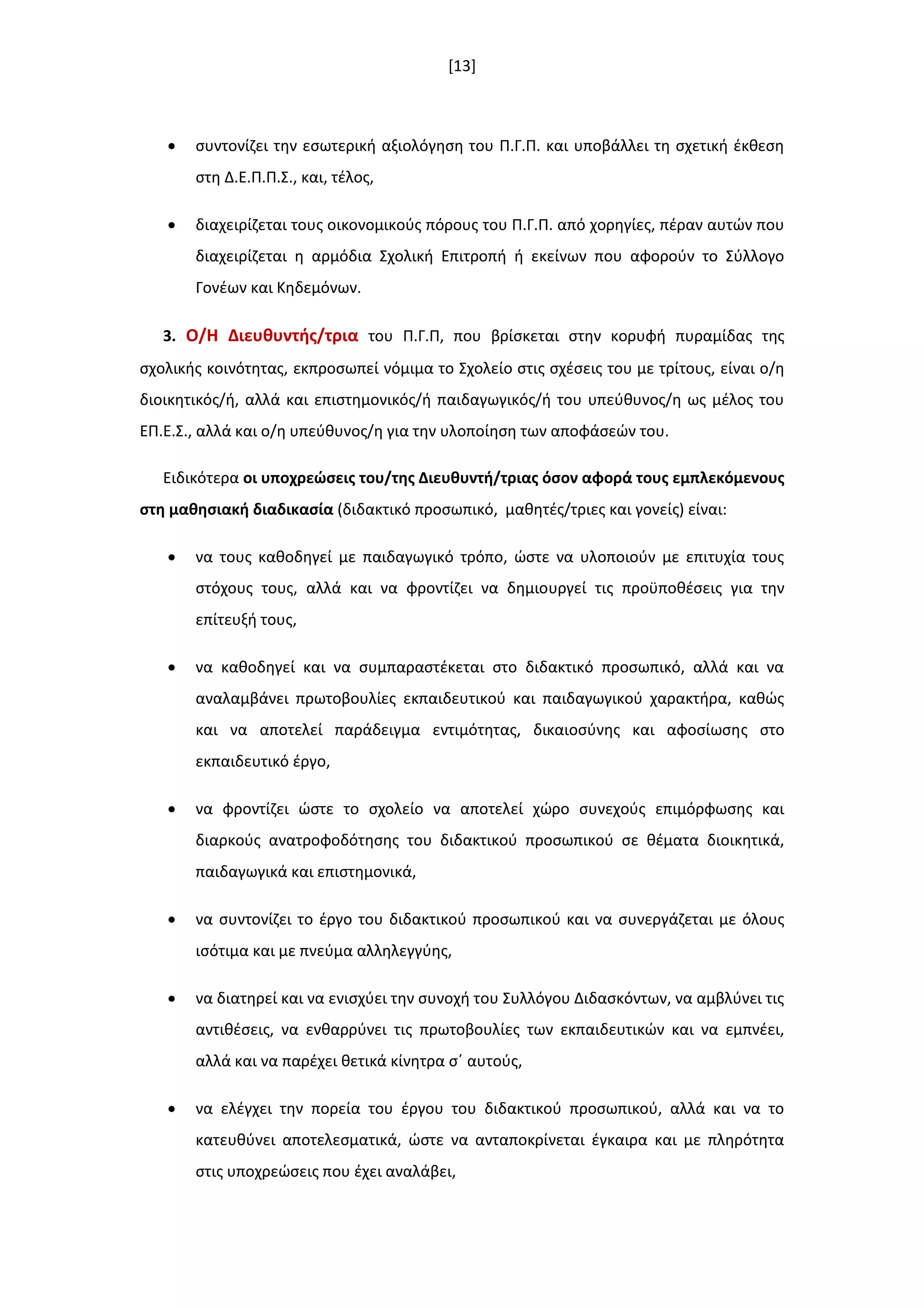[13]
 ςυντονίηει τθν εςωτερικι αξιολόγθςθ του Π.Γ.Π. και υποβάλλει τθ ςχετικι ζκκεςθ
ςτθ Δ.Ε.Π.Π.Σ., και, τζλοσ,
 διαχειρίηεται τουσ οικονομικοφσ πόρουσ του Π.Γ.Π. από χορθγίεσ, πζραν αυτϊν που
διαχειρίηεται θ αρμόδια Σχολικι Επιτροπι ι εκείνων που αφοροφν το Σφλλογο
Γονζων και Κθδεμόνων.
3. Ο/Η Διευκυντισ/τρια του Π.Γ.Π, που βρίςκεται ςτθν κορυφι πυραμίδασ τθσ
ςχολικισ κοινότθτασ, εκπροςωπεί νόμιμα το Σχολείο ςτισ ςχζςεισ του με τρίτουσ, είναι ο/θ
διοικθτικόσ/ι, αλλά και επιςτθμονικόσ/ι παιδαγωγικόσ/ι του υπεφκυνοσ/θ ωσ μζλοσ του
ΕΠ.Ε.Σ., αλλά και ο/θ υπεφκυνοσ/θ για τθν υλοποίθςθ των αποφάςεϊν του.
Ειδικότερα οι υποχρεϊςεισ του/τθσ Διευκυντι/τριασ όςον αφορά τουσ εμπλεκόμενουσ
ςτθ μακθςιακι διαδικαςία (διδακτικό προςωπικό, μακθτζσ/τριεσ και γονείσ) είναι:
 να τουσ κακοδθγεί με παιδαγωγικό τρόπο, ϊςτε να υλοποιοφν με επιτυχία τουσ
ςτόχουσ τουσ, αλλά και να φροντίηει να δθμιουργεί τισ προχποκζςεισ για τθν
επίτευξι τουσ,
 να κακοδθγεί και να ςυμπαραςτζκεται ςτο διδακτικό προςωπικό, αλλά και να
αναλαμβάνει πρωτοβουλίεσ εκπαιδευτικοφ και παιδαγωγικοφ χαρακτιρα, κακϊσ
και να αποτελεί παράδειγμα εντιμότθτασ, δικαιοςφνθσ και αφοςίωςθσ ςτο
εκπαιδευτικό ζργο,
 να φροντίηει ϊςτε το ςχολείο να αποτελεί χϊρο ςυνεχοφσ επιμόρφωςθσ και
διαρκοφσ ανατροφοδότθςθσ του διδακτικοφ προςωπικοφ ςε κζματα διοικθτικά,
παιδαγωγικά και επιςτθμονικά,
 να ςυντονίηει το ζργο του διδακτικοφ προςωπικοφ και να ςυνεργάηεται με όλουσ
ιςότιμα και με πνεφμα αλλθλεγγφθσ,
 να διατθρεί και να ενιςχφει τθν ςυνοχι του Συλλόγου Διδαςκόντων, να αμβλφνει τισ
αντικζςεισ, να ενκαρρφνει τισ πρωτοβουλίεσ των εκπαιδευτικϊν και να εμπνζει,
αλλά και να παρζχει κετικά κίνθτρα ςϋ αυτοφσ,
 να ελζγχει τθν πορεία του ζργου του διδακτικοφ προςωπικοφ, αλλά και να το
κατευκφνει αποτελεςματικά, ϊςτε να ανταποκρίνεται ζγκαιρα και με πλθρότθτα
ςτισ υποχρεϊςεισ που ζχει αναλάβει,
 