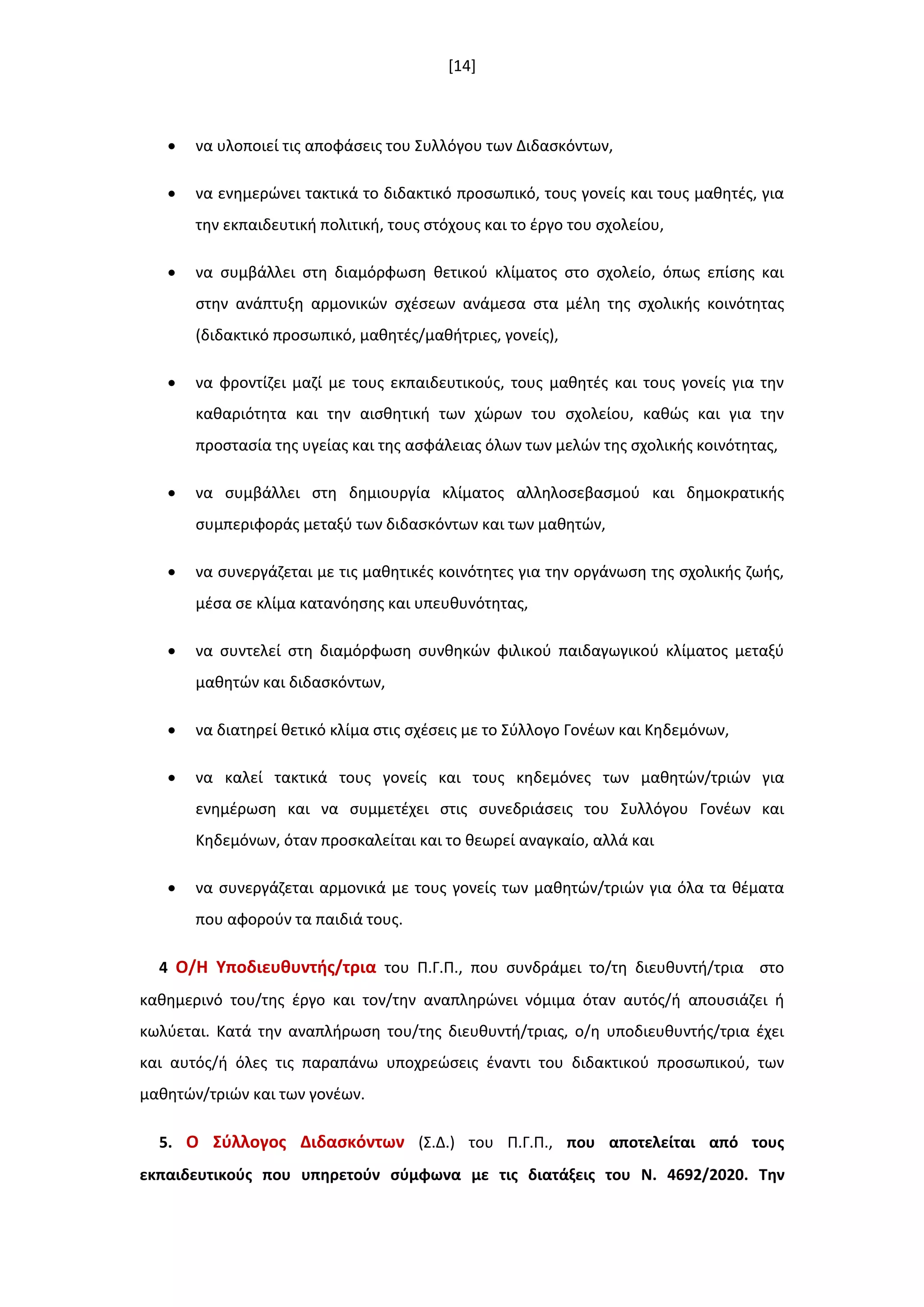 [14]
 να υλοποιεί τισ αποφάςεισ του Συλλόγου των Διδαςκόντων,
 να ενθμερϊνει τακτικά το διδακτικό προςωπικό, τουσ γονείσ και τουσ μακθτζσ, για
τθν εκπαιδευτικι πολιτικι, τουσ ςτόχουσ και το ζργο του ςχολείου,
 να ςυμβάλλει ςτθ διαμόρφωςθ κετικοφ κλίματοσ ςτο ςχολείο, όπωσ επίςθσ και
ςτθν ανάπτυξθ αρμονικϊν ςχζςεων ανάμεςα ςτα μζλθ τθσ ςχολικισ κοινότθτασ
(διδακτικό προςωπικό, μακθτζσ/μακιτριεσ, γονείσ),
 να φροντίηει μαηί με τουσ εκπαιδευτικοφσ, τουσ μακθτζσ και τουσ γονείσ για τθν
κακαριότθτα και τθν αιςκθτικι των χϊρων του ςχολείου, κακϊσ και για τθν
προςταςία τθσ υγείασ και τθσ αςφάλειασ όλων των μελϊν τθσ ςχολικισ κοινότθτασ,
 να ςυμβάλλει ςτθ δθμιουργία κλίματοσ αλλθλοςεβαςμοφ και δθμοκρατικισ
ςυμπεριφοράσ μεταξφ των διδαςκόντων και των μακθτϊν,
 να ςυνεργάηεται με τισ μακθτικζσ κοινότθτεσ για τθν οργάνωςθ τθσ ςχολικισ ηωισ,
μζςα ςε κλίμα κατανόθςθσ και υπευκυνότθτασ,
 να ςυντελεί ςτθ διαμόρφωςθ ςυνκθκϊν φιλικοφ παιδαγωγικοφ κλίματοσ μεταξφ
μακθτϊν και διδαςκόντων,
 να διατθρεί κετικό κλίμα ςτισ ςχζςεισ με το Σφλλογο Γονζων και Κθδεμόνων,
 να καλεί τακτικά τουσ γονείσ και τουσ κθδεμόνεσ των μακθτϊν/τριϊν για
ενθμζρωςθ και να ςυμμετζχει ςτισ ςυνεδριάςεισ του Συλλόγου Γονζων και
Κθδεμόνων, όταν προςκαλείται και το κεωρεί αναγκαίο, αλλά και
 να ςυνεργάηεται αρμονικά με τουσ γονείσ των μακθτϊν/τριϊν για όλα τα κζματα
που αφοροφν τα παιδιά τουσ.
4 Ο/Η Τποδιευκυντισ/τρια του Π.Γ.Π., που ςυνδράμει το/τθ διευκυντι/τρια ςτο
κακθμερινό του/τθσ ζργο και τον/τθν αναπλθρϊνει νόμιμα όταν αυτόσ/ι απουςιάηει ι
κωλφεται. Κατά τθν αναπλιρωςθ του/τθσ διευκυντι/τριασ, ο/θ υποδιευκυντισ/τρια ζχει
και αυτόσ/ι όλεσ τισ παραπάνω υποχρεϊςεισ ζναντι του διδακτικοφ προςωπικοφ, των
μακθτϊν/τριϊν και των γονζων.
5. Ο ΢φλλογοσ Διδαςκόντων (Σ.Δ.) του Π.Γ.Π., που αποτελείται από τουσ
εκπαιδευτικοφσ που υπθρετοφν ςφμφωνα με τισ διατάξεισ του Ν. 4692/2020. Σθν
 