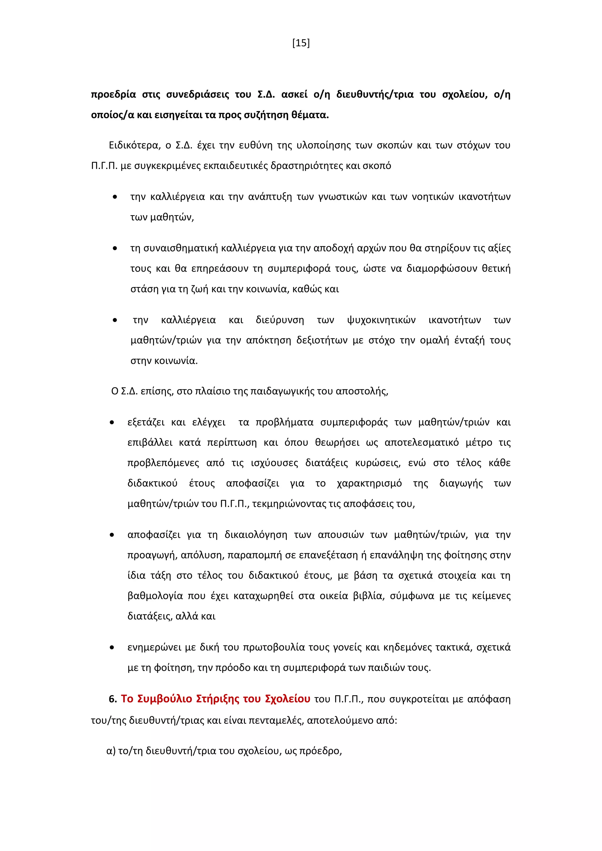 [15]
προεδρία ςτισ ςυνεδριάςεισ του ΢.Δ. αςκεί ο/θ διευκυντισ/τρια του ςχολείου, ο/θ
οποίοσ/α και ειςθγείται τα προσ ςυηιτθςθ κζματα.
Ειδικότερα, ο Σ.Δ. ζχει τθν ευκφνθ τθσ υλοποίθςθσ των ςκοπϊν και των ςτόχων του
Π.Γ.Π. με ςυγκεκριμζνεσ εκπαιδευτικζσ δραςτθριότθτεσ και ςκοπό
 τθν καλλιζργεια και τθν ανάπτυξθ των γνωςτικϊν και των νοθτικϊν ικανοτιτων
των μακθτϊν,
 τθ ςυναιςκθματικι καλλιζργεια για τθν αποδοχι αρχϊν που κα ςτθρίξουν τισ αξίεσ
τουσ και κα επθρεάςουν τθ ςυμπεριφορά τουσ, ϊςτε να διαμορφϊςουν κετικι
ςτάςθ για τθ ηωι και τθν κοινωνία, κακϊσ και
 τθν καλλιζργεια και διεφρυνςθ των ψυχοκινθτικϊν ικανοτιτων των
μακθτϊν/τριϊν για τθν απόκτθςθ δεξιοτιτων με ςτόχο τθν ομαλι ζνταξι τουσ
ςτθν κοινωνία.
Ο Σ.Δ. επίςθσ, ςτο πλαίςιο τθσ παιδαγωγικισ του αποςτολισ,
 εξετάηει και ελζγχει τα προβλιματα ςυμπεριφοράσ των μακθτϊν/τριϊν και
επιβάλλει κατά περίπτωςθ και όπου κεωριςει ωσ αποτελεςματικό μζτρο τισ
προβλεπόμενεσ από τισ ιςχφουςεσ διατάξεισ κυρϊςεισ, ενϊ ςτο τζλοσ κάκε
διδακτικοφ ζτουσ αποφαςίηει για το χαρακτθριςμό τθσ διαγωγισ των
μακθτϊν/τριϊν του Π.Γ.Π., τεκμθριϊνοντασ τισ αποφάςεισ του,
 αποφαςίηει για τθ δικαιολόγθςθ των απουςιϊν των μακθτϊν/τριϊν, για τθν
προαγωγι, απόλυςθ, παραπομπι ςε επανεξζταςθ ι επανάλθψθ τθσ φοίτθςθσ ςτθν
ίδια τάξθ ςτο τζλοσ του διδακτικοφ ζτουσ, με βάςθ τα ςχετικά ςτοιχεία και τθ
βακμολογία που ζχει καταχωρθκεί ςτα οικεία βιβλία, ςφμφωνα με τισ κείμενεσ
διατάξεισ, αλλά και
 ενθμερϊνει με δικι του πρωτοβουλία τουσ γονείσ και κθδεμόνεσ τακτικά, ςχετικά
με τθ φοίτθςθ, τθν πρόοδο και τθ ςυμπεριφορά των παιδιϊν τουσ.
6. Σο ΢υμβοφλιο ΢τιριξθσ του ΢χολείου του Π.Γ.Π., που ςυγκροτείται με απόφαςθ
του/τθσ διευκυντι/τριασ και είναι πενταμελζσ, αποτελοφμενο από:
α) το/τθ διευκυντι/τρια του ςχολείου, ωσ πρόεδρο,
 