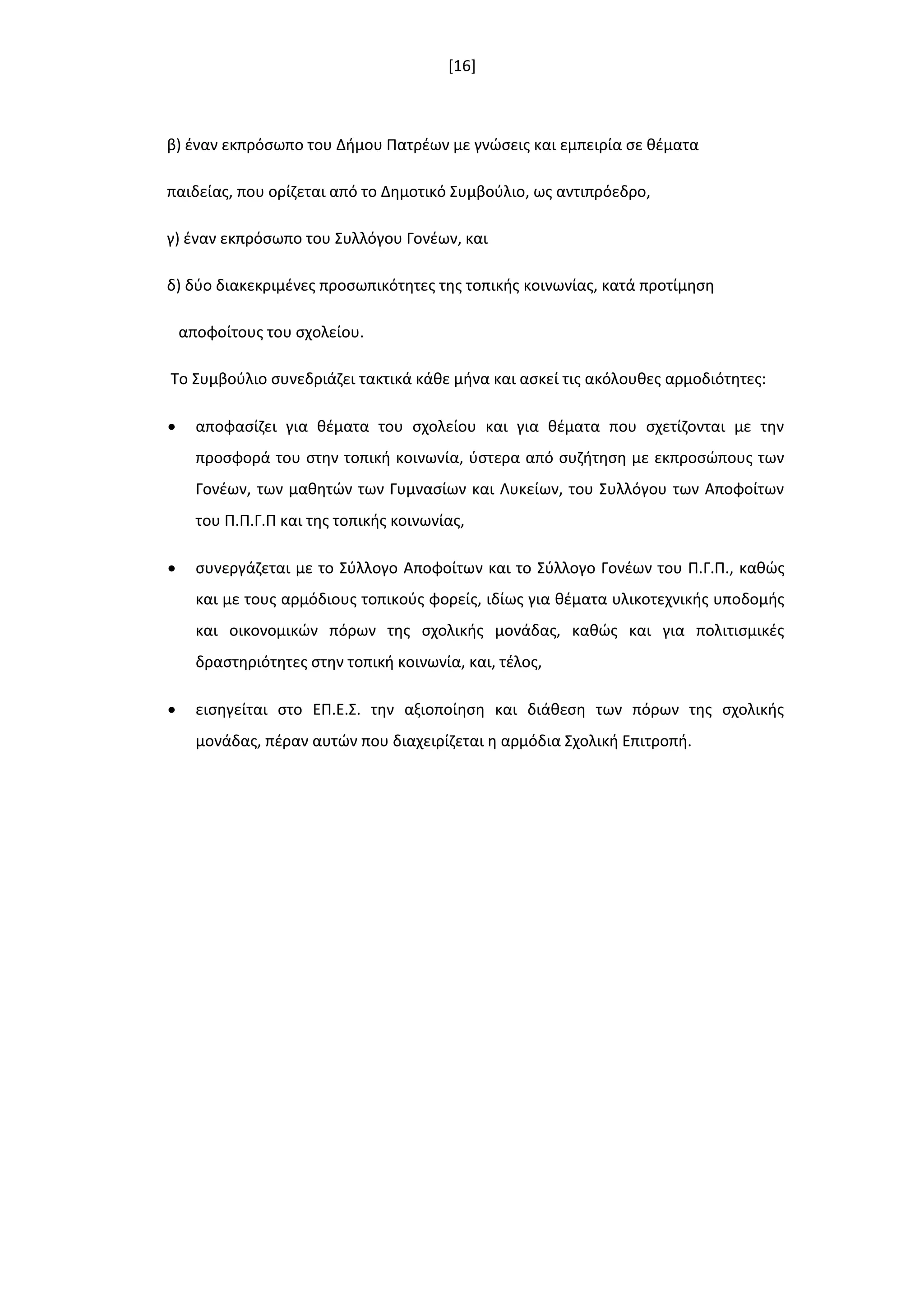 [16]
β) ζναν εκπρόςωπο του Διμου Πατρζων με γνϊςεισ και εμπειρία ςε κζματα
παιδείασ, που ορίηεται από το Δθμοτικό Συμβοφλιο, ωσ αντιπρόεδρο,
γ) ζναν εκπρόςωπο του Συλλόγου Γονζων, και
δ) δφο διακεκριμζνεσ προςωπικότθτεσ τθσ τοπικισ κοινωνίασ, κατά προτίμθςθ
αποφοίτουσ του ςχολείου.
Το Συμβοφλιο ςυνεδριάηει τακτικά κάκε μινα και αςκεί τισ ακόλουκεσ αρμοδιότθτεσ:
 αποφαςίηει για κζματα του ςχολείου και για κζματα που ςχετίηονται με τθν
προςφορά του ςτθν τοπικι κοινωνία, φςτερα από ςυηιτθςθ με εκπροςϊπουσ των
Γονζων, των μακθτϊν των Γυμναςίων και Λυκείων, του Συλλόγου των Αποφοίτων
του Π.Π.Γ.Π και τθσ τοπικισ κοινωνίασ,
 ςυνεργάηεται με το Σφλλογο Αποφοίτων και το Σφλλογο Γονζων του Π.Γ.Π., κακϊσ
και με τουσ αρμόδιουσ τοπικοφσ φορείσ, ιδίωσ για κζματα υλικοτεχνικισ υποδομισ
και οικονομικϊν πόρων τθσ ςχολικισ μονάδασ, κακϊσ και για πολιτιςμικζσ
δραςτθριότθτεσ ςτθν τοπικι κοινωνία, και, τζλοσ,
 ειςθγείται ςτο ΕΠ.Ε.Σ. τθν αξιοποίθςθ και διάκεςθ των πόρων τθσ ςχολικισ
μονάδασ, πζραν αυτϊν που διαχειρίηεται θ αρμόδια Σχολικι Επιτροπι.
 
