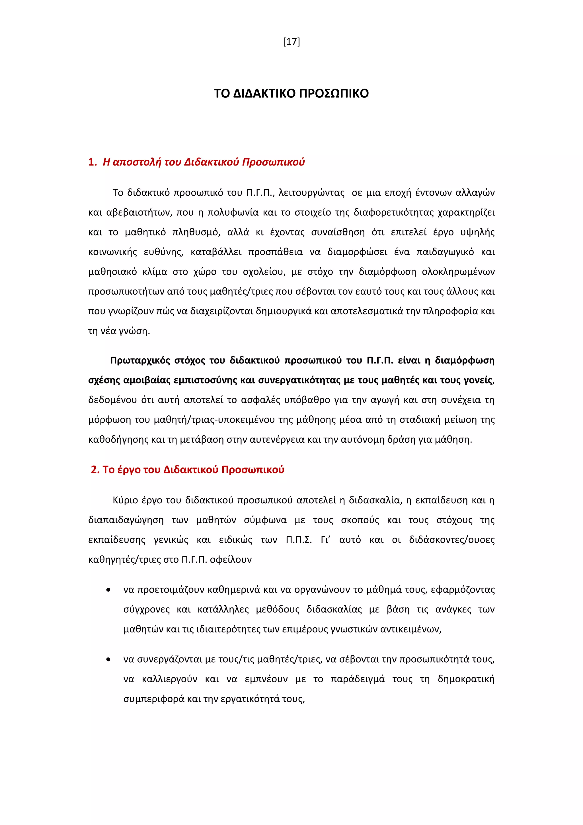 [17]
ΣΟ ΔΙΔΑΚΣΙΚΟ ΠΡΟ΢ΩΠΙΚΟ
1. Η αποςτολι του Διδακτικοφ Προςωπικοφ
Το διδακτικό προςωπικό του Π.Γ.Π., λειτουργϊντασ ςε μια εποχι ζντονων αλλαγϊν
και αβεβαιοτιτων, που θ πολυφωνία και το ςτοιχείο τθσ διαφορετικότθτασ χαρακτθρίηει
και το μακθτικό πλθκυςμό, αλλά κι ζχοντασ ςυναίςκθςθ ότι επιτελεί ζργο υψθλισ
κοινωνικισ ευκφνθσ, καταβάλλει προςπάκεια να διαμορφϊςει ζνα παιδαγωγικό και
μακθςιακό κλίμα ςτο χϊρο του ςχολείου, με ςτόχο τθν διαμόρφωςθ ολοκλθρωμζνων
προςωπικοτιτων από τουσ μακθτζσ/τριεσ που ςζβονται τον εαυτό τουσ και τουσ άλλουσ και
που γνωρίηουν πϊσ να διαχειρίηονται δθμιουργικά και αποτελεςματικά τθν πλθροφορία και
τθ νζα γνϊςθ.
Πρωταρχικόσ ςτόχοσ του διδακτικοφ προςωπικοφ του Π.Γ.Π. είναι θ διαμόρφωςθ
ςχζςθσ αμοιβαίασ εμπιςτοςφνθσ και ςυνεργατικότθτασ με τουσ μακθτζσ και τουσ γονείσ,
δεδομζνου ότι αυτι αποτελεί το αςφαλζσ υπόβακρο για τθν αγωγι και ςτθ ςυνζχεια τθ
μόρφωςθ του μακθτι/τριασ-υποκειμζνου τθσ μάκθςθσ μζςα από τθ ςταδιακι μείωςθ τθσ
κακοδιγθςθσ και τθ μετάβαςθ ςτθν αυτενζργεια και τθν αυτόνομθ δράςθ για μάκθςθ.
2. Σο ζργο του Διδακτικοφ Προςωπικοφ
Κφριο ζργο του διδακτικοφ προςωπικοφ αποτελεί θ διδαςκαλία, θ εκπαίδευςθ και θ
διαπαιδαγϊγθςθ των μακθτϊν ςφμφωνα με τουσ ςκοποφσ και τουσ ςτόχουσ τθσ
εκπαίδευςθσ γενικϊσ και ειδικϊσ των Π.Π.Σ. Γι’ αυτό και οι διδάςκοντεσ/ουςεσ
κακθγθτζσ/τριεσ ςτο Π.Γ.Π. οφείλουν
 να προετοιμάηουν κακθμερινά και να οργανϊνουν το μάκθμά τουσ, εφαρμόηοντασ
ςφγχρονεσ και κατάλλθλεσ μεκόδουσ διδαςκαλίασ με βάςθ τισ ανάγκεσ των
μακθτϊν και τισ ιδιαιτερότθτεσ των επιμζρουσ γνωςτικϊν αντικειμζνων,
 να ςυνεργάηονται με τουσ/τισ μακθτζσ/τριεσ, να ςζβονται τθν προςωπικότθτά τουσ,
να καλλιεργοφν και να εμπνζουν με το παράδειγμά τουσ τθ δθμοκρατικι
ςυμπεριφορά και τθν εργατικότθτά τουσ,
 