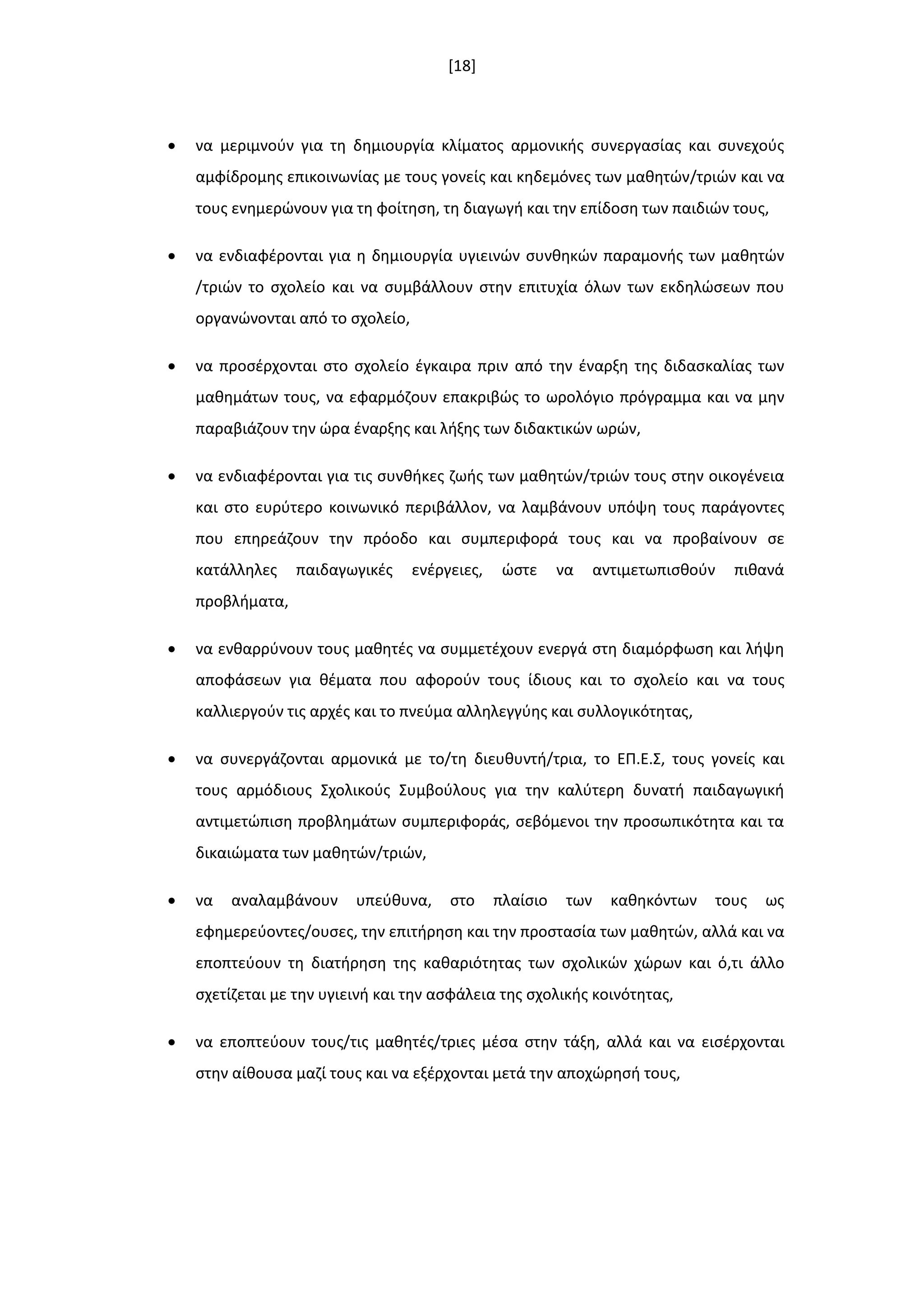 [18]
 να μεριμνοφν για τθ δθμιουργία κλίματοσ αρμονικισ ςυνεργαςίασ και ςυνεχοφσ
αμφίδρομθσ επικοινωνίασ με τουσ γονείσ και κθδεμόνεσ των μακθτϊν/τριϊν και να
τουσ ενθμερϊνουν για τθ φοίτθςθ, τθ διαγωγι και τθν επίδοςθ των παιδιϊν τουσ,
 να ενδιαφζρονται για θ δθμιουργία υγιεινϊν ςυνκθκϊν παραμονισ των μακθτϊν
/τριϊν το ςχολείο και να ςυμβάλλουν ςτθν επιτυχία όλων των εκδθλϊςεων που
οργανϊνονται από το ςχολείο,
 να προςζρχονται ςτο ςχολείο ζγκαιρα πριν από τθν ζναρξθ τθσ διδαςκαλίασ των
μακθμάτων τουσ, να εφαρμόηουν επακριβϊσ το ωρολόγιο πρόγραμμα και να μθν
παραβιάηουν τθν ϊρα ζναρξθσ και λιξθσ των διδακτικϊν ωρϊν,
 να ενδιαφζρονται για τισ ςυνκικεσ ηωισ των μακθτϊν/τριϊν τουσ ςτθν οικογζνεια
και ςτο ευρφτερο κοινωνικό περιβάλλον, να λαμβάνουν υπόψθ τουσ παράγοντεσ
που επθρεάηουν τθν πρόοδο και ςυμπεριφορά τουσ και να προβαίνουν ςε
κατάλλθλεσ παιδαγωγικζσ ενζργειεσ, ϊςτε να αντιμετωπιςκοφν πικανά
προβλιματα,
 να ενκαρρφνουν τουσ μακθτζσ να ςυμμετζχουν ενεργά ςτθ διαμόρφωςθ και λιψθ
αποφάςεων για κζματα που αφοροφν τουσ ίδιουσ και το ςχολείο και να τουσ
καλλιεργοφν τισ αρχζσ και το πνεφμα αλλθλεγγφθσ και ςυλλογικότθτασ,
 να ςυνεργάηονται αρμονικά με το/τθ διευκυντι/τρια, το ΕΠ.Ε.Σ, τουσ γονείσ και
τουσ αρμόδιουσ Σχολικοφσ Συμβοφλουσ για τθν καλφτερθ δυνατι παιδαγωγικι
αντιμετϊπιςθ προβλθμάτων ςυμπεριφοράσ, ςεβόμενοι τθν προςωπικότθτα και τα
δικαιϊματα των μακθτϊν/τριϊν,
 να αναλαμβάνουν υπεφκυνα, ςτο πλαίςιο των κακθκόντων τουσ ωσ
εφθμερεφοντεσ/ουςεσ, τθν επιτιρθςθ και τθν προςταςία των μακθτϊν, αλλά και να
εποπτεφουν τθ διατιρθςθ τθσ κακαριότθτασ των ςχολικϊν χϊρων και ό,τι άλλο
ςχετίηεται με τθν υγιεινι και τθν αςφάλεια τθσ ςχολικισ κοινότθτασ,
 να εποπτεφουν τουσ/τισ μακθτζσ/τριεσ μζςα ςτθν τάξθ, αλλά και να ειςζρχονται
ςτθν αίκουςα μαηί τουσ και να εξζρχονται μετά τθν αποχϊρθςι τουσ,
 