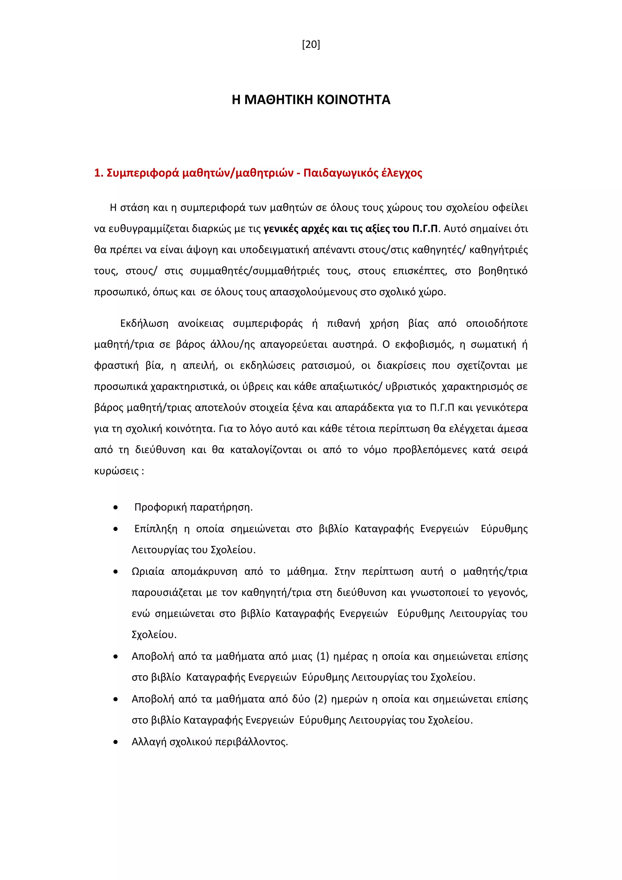 [20]
Η ΜΑΘΗΣΙΚΗ ΚΟΙΝΟΣΗΣΑ
1. ΢υμπεριφορά μακθτϊν/μακθτριϊν - Παιδαγωγικόσ ζλεγχοσ
Η ςτάςθ και θ ςυμπεριφορά των μακθτϊν ςε όλουσ τουσ χϊρουσ του ςχολείου οφείλει
να ευκυγραμμίηεται διαρκϊσ με τισ γενικζσ αρχζσ και τισ αξίεσ του Π.Γ.Π. Αυτό ςθμαίνει ότι
κα πρζπει να είναι άψογθ και υποδειγματικι απζναντι ςτουσ/ςτισ κακθγθτζσ/ κακθγιτριζσ
τουσ, ςτουσ/ ςτισ ςυμμακθτζσ/ςυμμακιτριζσ τουσ, ςτουσ επιςκζπτεσ, ςτο βοθκθτικό
προςωπικό, όπωσ και ςε όλουσ τουσ απαςχολοφμενουσ ςτο ςχολικό χϊρο.
Εκδιλωςθ ανοίκειασ ςυμπεριφοράσ ι πικανι χριςθ βίασ από οποιοδιποτε
μακθτι/τρια ςε βάροσ άλλου/θσ απαγορεφεται αυςτθρά. Ο εκφοβιςμόσ, θ ςωματικι ι
φραςτικι βία, θ απειλι, οι εκδθλϊςεισ ρατςιςμοφ, οι διακρίςεισ που ςχετίηονται με
προςωπικά χαρακτθριςτικά, οι φβρεισ και κάκε απαξιωτικόσ/ υβριςτικόσ χαρακτθριςμόσ ςε
βάροσ μακθτι/τριασ αποτελοφν ςτοιχεία ξζνα και απαράδεκτα για το Π.Γ.Π και γενικότερα
για τθ ςχολικι κοινότθτα. Για το λόγο αυτό και κάκε τζτοια περίπτωςθ κα ελζγχεται άμεςα
από τθ διεφκυνςθ και κα καταλογίηονται οι από το νόμο προβλεπόμενεσ κατά ςειρά
κυρϊςεισ :
 Προφορικι παρατιρθςθ.
 Επίπλθξθ θ οποία ςθμειϊνεται ςτο βιβλίο Καταγραφισ Ενεργειϊν Εφρυκμθσ
Λειτουργίασ του Σχολείου.
 Ωριαία απομάκρυνςθ από το μάκθμα. Στθν περίπτωςθ αυτι ο μακθτισ/τρια
παρουςιάηεται με τον κακθγθτι/τρια ςτθ διεφκυνςθ και γνωςτοποιεί το γεγονόσ,
ενϊ ςθμειϊνεται ςτο βιβλίο Καταγραφισ Ενεργειϊν Εφρυκμθσ Λειτουργίασ του
Σχολείου.
 Aποβολι από τα μακιματα από μιασ (1) θμζρασ θ οποία και ςθμειϊνεται επίςθσ
ςτο βιβλίο Καταγραφισ Ενεργειϊν Εφρυκμθσ Λειτουργίασ του Σχολείου.
 Aποβολι από τα μακιματα από δφο (2) θμερϊν θ οποία και ςθμειϊνεται επίςθσ
ςτο βιβλίο Καταγραφισ Ενεργειϊν Εφρυκμθσ Λειτουργίασ του Σχολείου.
 Αλλαγι ςχολικοφ περιβάλλοντοσ.
 
