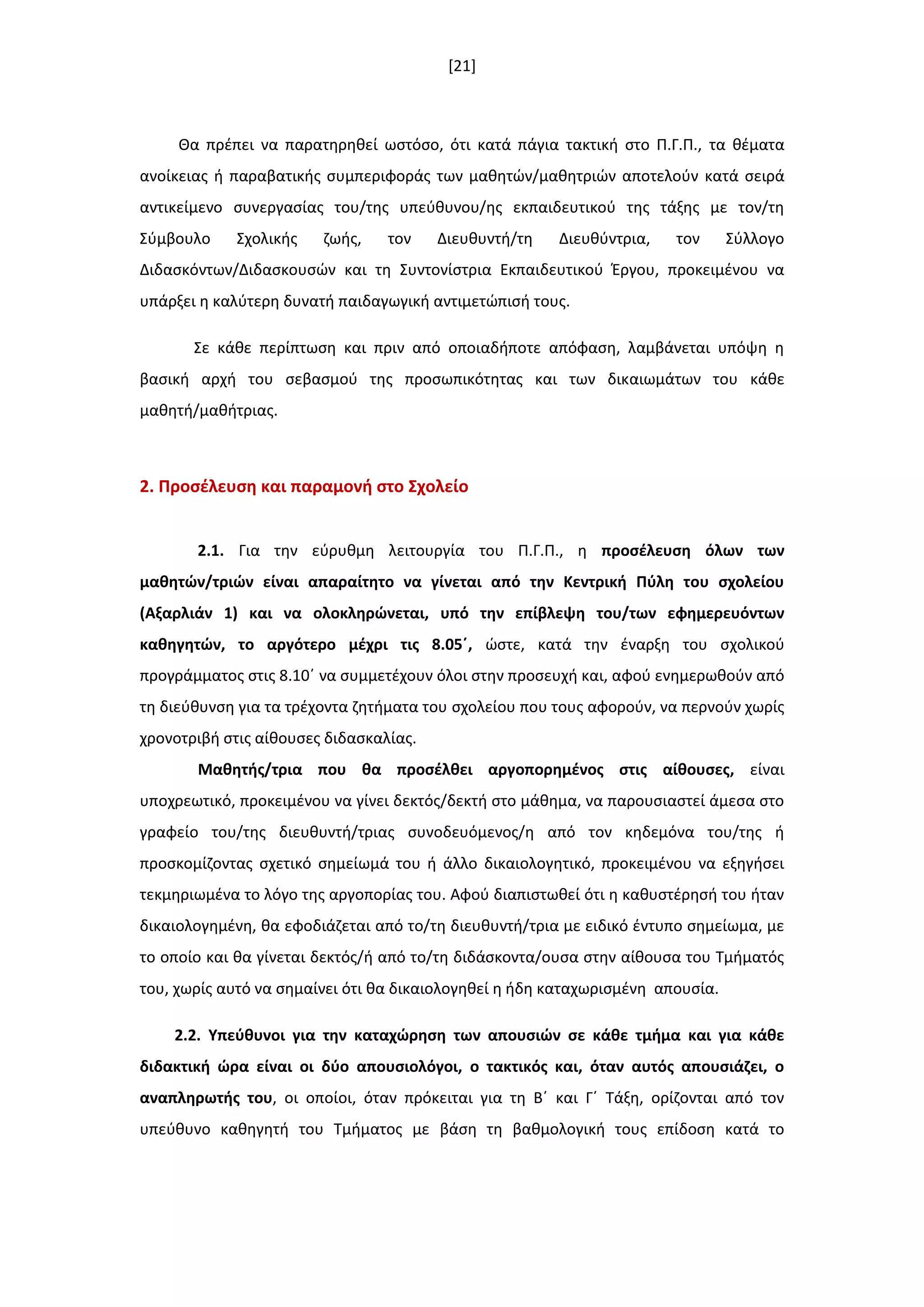 [21]
Θα πρζπει να παρατθρθκεί ωςτόςο, ότι κατά πάγια τακτικι ςτο Π.Γ.Π., τα κζματα
ανοίκειασ ι παραβατικισ ςυμπεριφοράσ των μακθτϊν/μακθτριϊν αποτελοφν κατά ςειρά
αντικείμενο ςυνεργαςίασ του/τθσ υπεφκυνου/θσ εκπαιδευτικοφ τθσ τάξθσ με τον/τθ
Σφμβουλο Σχολικισ ηωισ, τον Διευκυντι/τθ Διευκφντρια, τον Σφλλογο
Διδαςκόντων/Διδαςκουςϊν και τθ Συντονίςτρια Εκπαιδευτικοφ Ζργου, προκειμζνου να
υπάρξει θ καλφτερθ δυνατι παιδαγωγικι αντιμετϊπιςι τουσ.
Σε κάκε περίπτωςθ και πριν από οποιαδιποτε απόφαςθ, λαμβάνεται υπόψθ θ
βαςικι αρχι του ςεβαςμοφ τθσ προςωπικότθτασ και των δικαιωμάτων του κάκε
μακθτι/μακιτριασ.
2. Προςζλευςθ και παραμονι ςτο ΢χολείο
2.1. Για τθν εφρυκμθ λειτουργία του Π.Γ.Π., θ προςζλευςθ όλων των
μακθτϊν/τριϊν είναι απαραίτθτο να γίνεται από τθν Κεντρικι Πφλθ του ςχολείου
(Αξαρλιάν 1) και να ολοκλθρϊνεται, υπό τθν επίβλεψθ του/των εφθμερευόντων
κακθγθτϊν, το αργότερο μζχρι τισ 8.05ϋ, ϊςτε, κατά τθν ζναρξθ του ςχολικοφ
προγράμματοσ ςτισ 8.10ϋ να ςυμμετζχουν όλοι ςτθν προςευχι και, αφοφ ενθμερωκοφν από
τθ διεφκυνςθ για τα τρζχοντα ηθτιματα του ςχολείου που τουσ αφοροφν, να περνοφν χωρίσ
χρονοτριβι ςτισ αίκουςεσ διδαςκαλίασ.
Μακθτισ/τρια που κα προςζλκει αργοπορθμζνοσ ςτισ αίκουςεσ, είναι
υποχρεωτικό, προκειμζνου να γίνει δεκτόσ/δεκτι ςτο μάκθμα, να παρουςιαςτεί άμεςα ςτο
γραφείο του/τθσ διευκυντι/τριασ ςυνοδευόμενοσ/θ από τον κθδεμόνα του/τθσ ι
προςκομίηοντασ ςχετικό ςθμείωμά του ι άλλο δικαιολογθτικό, προκειμζνου να εξθγιςει
τεκμθριωμζνα το λόγο τθσ αργοπορίασ του. Αφοφ διαπιςτωκεί ότι θ κακυςτζρθςι του ιταν
δικαιολογθμζνθ, κα εφοδιάηεται από το/τθ διευκυντι/τρια με ειδικό ζντυπο ςθμείωμα, με
το οποίο και κα γίνεται δεκτόσ/ι από το/τθ διδάςκοντα/ουςα ςτθν αίκουςα του Τμιματόσ
του, χωρίσ αυτό να ςθμαίνει ότι κα δικαιολογθκεί θ ιδθ καταχωριςμζνθ απουςία.
2.2. Τπεφκυνοι για τθν καταχϊρθςθ των απουςιϊν ςε κάκε τμιμα και για κάκε
διδακτικι ϊρα είναι οι δφο απουςιολόγοι, ο τακτικόσ και, όταν αυτόσ απουςιάηει, ο
αναπλθρωτισ του, οι οποίοι, όταν πρόκειται για τθ Βϋ και Γϋ Τάξθ, ορίηονται από τον
υπεφκυνο κακθγθτι του Τμιματοσ με βάςθ τθ βακμολογικι τουσ επίδοςθ κατά το
 