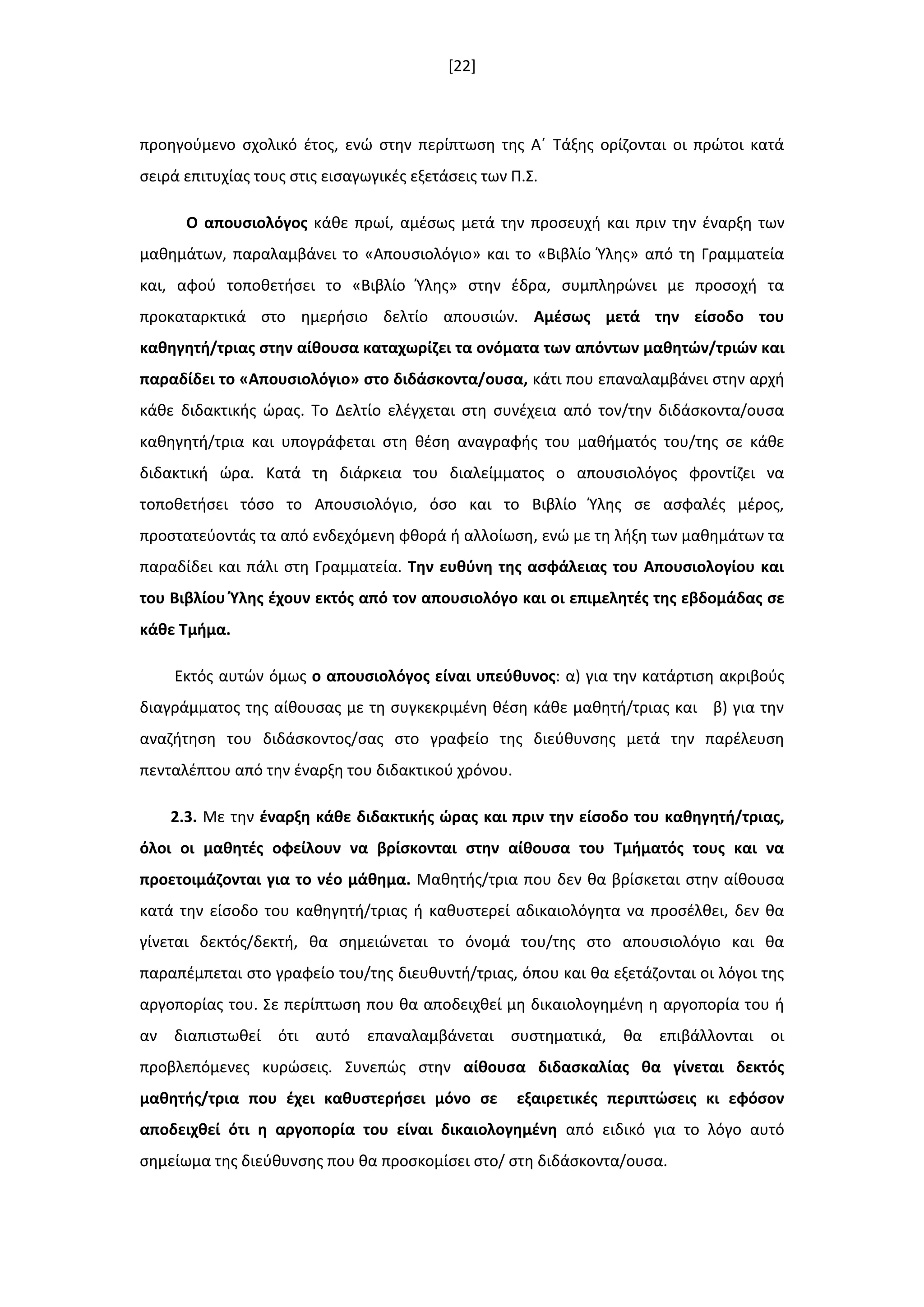 [22]
προθγοφμενο ςχολικό ζτοσ, ενϊ ςτθν περίπτωςθ τθσ Αϋ Τάξθσ ορίηονται οι πρϊτοι κατά
ςειρά επιτυχίασ τουσ ςτισ ειςαγωγικζσ εξετάςεισ των Π.Σ.
Ο απουςιολόγοσ κάκε πρωί, αμζςωσ μετά τθν προςευχι και πριν τθν ζναρξθ των
μακθμάτων, παραλαμβάνει το «Απουςιολόγιο» και το «Βιβλίο Φλθσ» από τθ Γραμματεία
και, αφοφ τοποκετιςει το «Βιβλίο Φλθσ» ςτθν ζδρα, ςυμπλθρϊνει με προςοχι τα
προκαταρκτικά ςτο θμεριςιο δελτίο απουςιϊν. Αμζςωσ μετά τθν είςοδο του
κακθγθτι/τριασ ςτθν αίκουςα καταχωρίηει τα ονόματα των απόντων μακθτϊν/τριϊν και
παραδίδει το «Απουςιολόγιο» ςτο διδάςκοντα/ουςα, κάτι που επαναλαμβάνει ςτθν αρχι
κάκε διδακτικισ ϊρασ. Το Δελτίο ελζγχεται ςτθ ςυνζχεια από τον/τθν διδάςκοντα/ουςα
κακθγθτι/τρια και υπογράφεται ςτθ κζςθ αναγραφισ του μακιματόσ του/τθσ ςε κάκε
διδακτικι ϊρα. Κατά τθ διάρκεια του διαλείμματοσ ο απουςιολόγοσ φροντίηει να
τοποκετιςει τόςο το Απουςιολόγιο, όςο και το Βιβλίο Φλθσ ςε αςφαλζσ μζροσ,
προςτατεφοντάσ τα από ενδεχόμενθ φκορά ι αλλοίωςθ, ενϊ με τθ λιξθ των μακθμάτων τα
παραδίδει και πάλι ςτθ Γραμματεία. Σθν ευκφνθ τθσ αςφάλειασ του Απουςιολογίου και
του Βιβλίου Υλθσ ζχουν εκτόσ από τον απουςιολόγο και οι επιμελθτζσ τθσ εβδομάδασ ςε
κάκε Σμιμα.
Εκτόσ αυτϊν όμωσ ο απουςιολόγοσ είναι υπεφκυνοσ: α) για τθν κατάρτιςθ ακριβοφσ
διαγράμματοσ τθσ αίκουςασ με τθ ςυγκεκριμζνθ κζςθ κάκε μακθτι/τριασ και β) για τθν
αναηιτθςθ του διδάςκοντοσ/ςασ ςτο γραφείο τθσ διεφκυνςθσ μετά τθν παρζλευςθ
πενταλζπτου από τθν ζναρξθ του διδακτικοφ χρόνου.
2.3. Με τθν ζναρξθ κάκε διδακτικισ ϊρασ και πριν τθν είςοδο του κακθγθτι/τριασ,
όλοι οι μακθτζσ οφείλουν να βρίςκονται ςτθν αίκουςα του Σμιματόσ τουσ και να
προετοιμάηονται για το νζο μάκθμα. Μακθτισ/τρια που δεν κα βρίςκεται ςτθν αίκουςα
κατά τθν είςοδο του κακθγθτι/τριασ ι κακυςτερεί αδικαιολόγθτα να προςζλκει, δεν κα
γίνεται δεκτόσ/δεκτι, κα ςθμειϊνεται το όνομά του/τθσ ςτο απουςιολόγιο και κα
παραπζμπεται ςτο γραφείο του/τθσ διευκυντι/τριασ, όπου και κα εξετάηονται οι λόγοι τθσ
αργοπορίασ του. Σε περίπτωςθ που κα αποδειχκεί μθ δικαιολογθμζνθ θ αργοπορία του ι
αν διαπιςτωκεί ότι αυτό επαναλαμβάνεται ςυςτθματικά, κα επιβάλλονται οι
προβλεπόμενεσ κυρϊςεισ. Συνεπϊσ ςτθν αίκουςα διδαςκαλίασ κα γίνεται δεκτόσ
μακθτισ/τρια που ζχει κακυςτεριςει μόνο ςε εξαιρετικζσ περιπτϊςεισ κι εφόςον
αποδειχκεί ότι θ αργοπορία του είναι δικαιολογθμζνθ από ειδικό για το λόγο αυτό
ςθμείωμα τθσ διεφκυνςθσ που κα προςκομίςει ςτο/ ςτθ διδάςκοντα/ουςα.
 