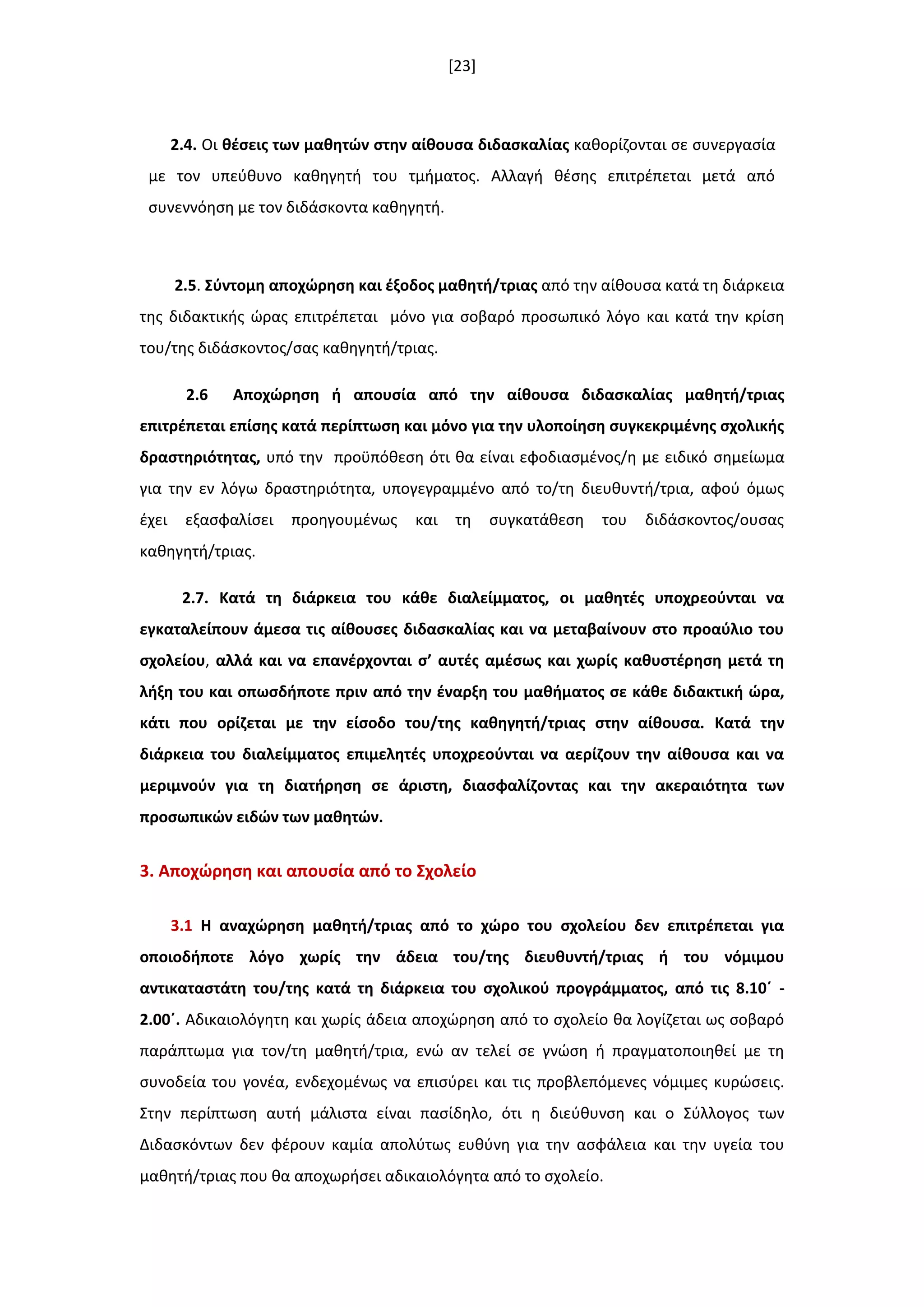 [23]
2.4. Οι κζςεισ των μακθτϊν ςτθν αίκουςα διδαςκαλίασ κακορίηονται ςε ςυνεργαςία
με τον υπεφκυνο κακθγθτι του τμιματοσ. Αλλαγι κζςθσ επιτρζπεται μετά από
ςυνεννόθςθ με τον διδάςκοντα κακθγθτι.
2.5. ΢φντομθ αποχϊρθςθ και ζξοδοσ μακθτι/τριασ από τθν αίκουςα κατά τθ διάρκεια
τθσ διδακτικισ ϊρασ επιτρζπεται μόνο για ςοβαρό προςωπικό λόγο και κατά τθν κρίςθ
του/τθσ διδάςκοντοσ/ςασ κακθγθτι/τριασ.
2.6 Αποχϊρθςθ ι απουςία από τθν αίκουςα διδαςκαλίασ μακθτι/τριασ
επιτρζπεται επίςθσ κατά περίπτωςθ και μόνο για τθν υλοποίθςθ ςυγκεκριμζνθσ ςχολικισ
δραςτθριότθτασ, υπό τθν προχπόκεςθ ότι κα είναι εφοδιαςμζνοσ/θ με ειδικό ςθμείωμα
για τθν εν λόγω δραςτθριότθτα, υπογεγραμμζνο από το/τθ διευκυντι/τρια, αφοφ όμωσ
ζχει εξαςφαλίςει προθγουμζνωσ και τθ ςυγκατάκεςθ του διδάςκοντοσ/ουςασ
κακθγθτι/τριασ.
2.7. Κατά τθ διάρκεια του κάκε διαλείμματοσ, οι μακθτζσ υποχρεοφνται να
εγκαταλείπουν άμεςα τισ αίκουςεσ διδαςκαλίασ και να μεταβαίνουν ςτο προαφλιο του
ςχολείου, αλλά και να επανζρχονται ς’ αυτζσ αμζςωσ και χωρίσ κακυςτζρθςθ μετά τθ
λιξθ του και οπωςδιποτε πριν από τθν ζναρξθ του μακιματοσ ςε κάκε διδακτικι ϊρα,
κάτι που ορίηεται με τθν είςοδο του/τθσ κακθγθτι/τριασ ςτθν αίκουςα. Κατά τθν
διάρκεια του διαλείμματοσ επιμελθτζσ υποχρεοφνται να αερίηουν τθν αίκουςα και να
μεριμνοφν για τθ διατιρθςθ ςε άριςτθ, διαςφαλίηοντασ και τθν ακεραιότθτα των
προςωπικϊν ειδϊν των μακθτϊν.
3. Αποχϊρθςθ και απουςία από το ΢χολείο
3.1 Η αναχϊρθςθ μακθτι/τριασ από το χϊρο του ςχολείου δεν επιτρζπεται για
οποιοδιποτε λόγο χωρίσ τθν άδεια του/τθσ διευκυντι/τριασ ι του νόμιμου
αντικαταςτάτθ του/τθσ κατά τθ διάρκεια του ςχολικοφ προγράμματοσ, από τισ 8.10ϋ -
2.00ϋ. Αδικαιολόγθτθ και χωρίσ άδεια αποχϊρθςθ από το ςχολείο κα λογίηεται ωσ ςοβαρό
παράπτωμα για τον/τθ μακθτι/τρια, ενϊ αν τελεί ςε γνϊςθ ι πραγματοποιθκεί με τθ
ςυνοδεία του γονζα, ενδεχομζνωσ να επιςφρει και τισ προβλεπόμενεσ νόμιμεσ κυρϊςεισ.
Στθν περίπτωςθ αυτι μάλιςτα είναι παςίδθλο, ότι θ διεφκυνςθ και ο Σφλλογοσ των
Διδαςκόντων δεν φζρουν καμία απολφτωσ ευκφνθ για τθν αςφάλεια και τθν υγεία του
μακθτι/τριασ που κα αποχωριςει αδικαιολόγθτα από το ςχολείο.
 