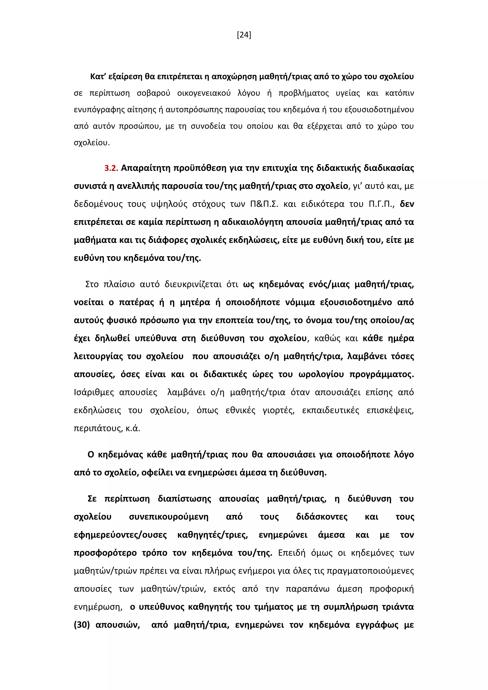 [24]
Κατ’ εξαίρεςθ κα επιτρζπεται θ αποχϊρθςθ μακθτι/τριασ από το χϊρο του ςχολείου
ςε περίπτωςθ ςοβαροφ οικογενειακοφ λόγου ι προβλιματοσ υγείασ και κατόπιν
ενυπόγραφθσ αίτθςθσ ι αυτοπρόςωπθσ παρουςίασ του κθδεμόνα ι του εξουςιοδοτθμζνου
από αυτόν προςϊπου, με τθ ςυνοδεία του οποίου και κα εξζρχεται από το χϊρο του
ςχολείου.
3.2. Απαραίτθτθ προχπόκεςθ για τθν επιτυχία τθσ διδακτικισ διαδικαςίασ
ςυνιςτά θ ανελλιπισ παρουςία του/τθσ μακθτι/τριασ ςτο ςχολείο, γι’ αυτό και, με
δεδομζνουσ τουσ υψθλοφσ ςτόχουσ των Π&Π.Σ. και ειδικότερα του Π.Γ.Π., δεν
επιτρζπεται ςε καμία περίπτωςθ θ αδικαιολόγθτθ απουςία μακθτι/τριασ από τα
μακιματα και τισ διάφορεσ ςχολικζσ εκδθλϊςεισ, είτε με ευκφνθ δικι του, είτε με
ευκφνθ του κθδεμόνα του/τθσ.
Στο πλαίςιο αυτό διευκρινίηεται ότι ωσ κθδεμόνασ ενόσ/μιασ μακθτι/τριασ,
νοείται ο πατζρασ ι θ µθτζρα ι οποιοδιποτε νόµιµα εξουςιοδοτθµζνο από
αυτοφσ φυςικό πρόςωπο για τθν εποπτεία του/τθσ, το όνομα του/τθσ οποίου/ασ
ζχει δθλωκεί υπεφκυνα ςτθ διεφκυνςθ του ςχολείου, κακϊσ και κάκε θμζρα
λειτουργίασ του ςχολείου που απουςιάηει ο/θ μακθτισ/τρια, λαμβάνει τόςεσ
απουςίεσ, όςεσ είναι και οι διδακτικζσ ϊρεσ του ωρολογίου προγράμματοσ.
Ιςάρικμεσ απουςίεσ λαμβάνει ο/θ μακθτισ/τρια όταν απουςιάηει επίςθσ από
εκδθλϊςεισ του ςχολείου, όπωσ εκνικζσ γιορτζσ, εκπαιδευτικζσ επιςκζψεισ,
περιπάτουσ, κ.ά.
Ο κθδεμόνασ κάκε μακθτι/τριασ που κα απουςιάςει για οποιοδιποτε λόγο
από το ςχολείο, οφείλει να ενθμερϊςει άμεςα τθ διεφκυνςθ.
΢ε περίπτωςθ διαπίςτωςθσ απουςίασ μακθτι/τριασ, θ διεφκυνςθ του
ςχολείου ςυνεπικουροφµενθ από τουσ διδάςκοντεσ και τουσ
εφθµερεφοντεσ/ουςεσ κακθγθτζσ/τριεσ, ενθµερϊνει άμεςα και µε τον
προςφορότερο τρόπο τον κθδεμόνα του/τθσ. Επειδι όμωσ οι κθδεµόνεσ των
µακθτϊν/τριϊν πρζπει να είναι πλιρωσ ενιµεροι για όλεσ τισ πραγµατοποιοφµενεσ
απουςίεσ των µακθτϊν/τριϊν, εκτόσ από τθν παραπάνω άμεςθ προφορικι
ενθμζρωςθ, ο υπεφκυνοσ κακθγθτισ του τµιµατοσ με τθ ςυμπλιρωςθ τριάντα
(30) απουςιϊν, από μακθτι/τρια, ενθµερϊνει τον κθδεµόνα εγγράφωσ µε
 
