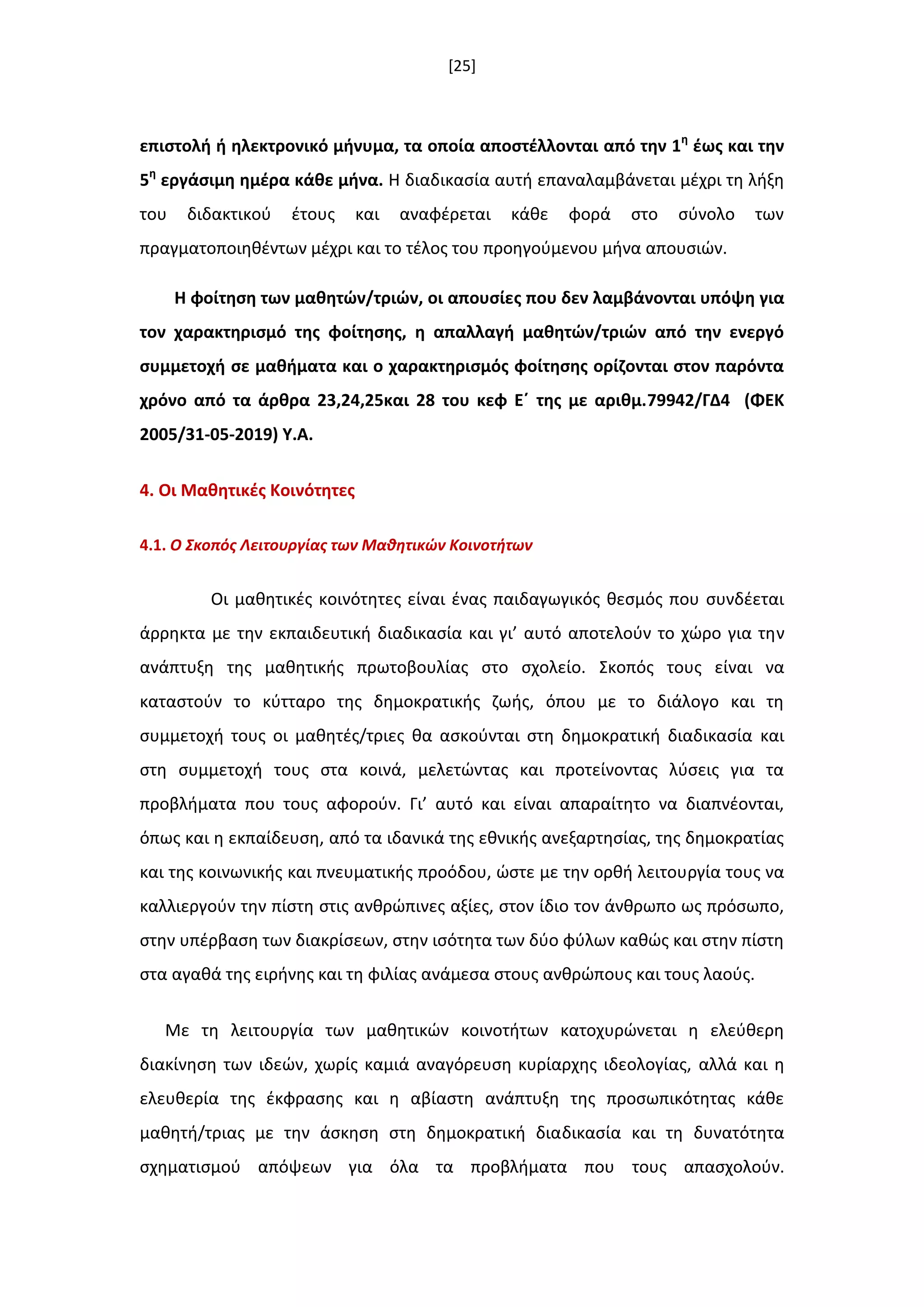 [25]
επιςτολι ι θλεκτρονικό μινυμα, τα οποία αποςτζλλονται από τθν 1θ
ζωσ και τθν
5θ
εργάςιμθ θμζρα κάκε µινα. Η διαδικαςία αυτι επαναλαμβάνεται µζχρι τθ λιξθ
του διδακτικοφ ζτουσ και αναφζρεται κάκε φορά ςτο ςφνολο των
πραγµατοποιθκζντων μζχρι και το τζλοσ του προθγοφµενου µινα απουςιϊν.
Η φοίτθςθ των μακθτϊν/τριϊν, οι απουςίεσ που δεν λαμβάνονται υπόψθ για
τον χαρακτθριςμό τθσ φοίτθςθσ, θ απαλλαγι μακθτϊν/τριϊν από τθν ενεργό
ςυμμετοχι ςε μακιματα και ο χαρακτθριςμόσ φοίτθςθσ ορίηονται ςτον παρόντα
χρόνο από τα άρκρα 23,24,25και 28 του κεφ Εϋ τθσ με αρικμ.79942/ΓΔ4 (ΦΕΚ
2005/31-05-2019) Τ.Α.
4. Οι Μακθτικζσ Κοινότθτεσ
4.1. Ο Σκοπόσ Λειτουργίασ των Μακθτικών Κοινοτιτων
Οι μακθτικζσ κοινότθτεσ είναι ζνασ παιδαγωγικόσ κεςμόσ που ςυνδζεται
άρρθκτα με τθν εκπαιδευτικι διαδικαςία και γι’ αυτό αποτελοφν το χϊρο για τθν
ανάπτυξθ τθσ μακθτικισ πρωτοβουλίασ ςτο ςχολείο. Σκοπόσ τουσ είναι να
καταςτοφν το κφτταρο τθσ δθμοκρατικισ ηωισ, όπου με το διάλογο και τθ
ςυμμετοχι τουσ οι μακθτζσ/τριεσ κα αςκοφνται ςτθ δθμοκρατικι διαδικαςία και
ςτθ ςυμμετοχι τουσ ςτα κοινά, μελετϊντασ και προτείνοντασ λφςεισ για τα
προβλιματα που τουσ αφοροφν. Γι’ αυτό και είναι απαραίτθτο να διαπνζονται,
όπωσ και θ εκπαίδευςθ, από τα ιδανικά τθσ εκνικισ ανεξαρτθςίασ, τθσ δθμοκρατίασ
και τθσ κοινωνικισ και πνευματικισ προόδου, ϊςτε με τθν ορκι λειτουργία τουσ να
καλλιεργοφν τθν πίςτθ ςτισ ανκρϊπινεσ αξίεσ, ςτον ίδιο τον άνκρωπο ωσ πρόςωπο,
ςτθν υπζρβαςθ των διακρίςεων, ςτθν ιςότθτα των δφο φφλων κακϊσ και ςτθν πίςτθ
ςτα αγακά τθσ ειρινθσ και τθ φιλίασ ανάμεςα ςτουσ ανκρϊπουσ και τουσ λαοφσ.
Με τθ λειτουργία των μακθτικϊν κοινοτιτων κατοχυρϊνεται θ ελεφκερθ
διακίνθςθ των ιδεϊν, χωρίσ καμιά αναγόρευςθ κυρίαρχθσ ιδεολογίασ, αλλά και θ
ελευκερία τθσ ζκφραςθσ και θ αβίαςτθ ανάπτυξθ τθσ προςωπικότθτασ κάκε
μακθτι/τριασ με τθν άςκθςθ ςτθ δθμοκρατικι διαδικαςία και τθ δυνατότθτα
ςχθματιςμοφ απόψεων για όλα τα προβλιματα που τουσ απαςχολοφν.
 