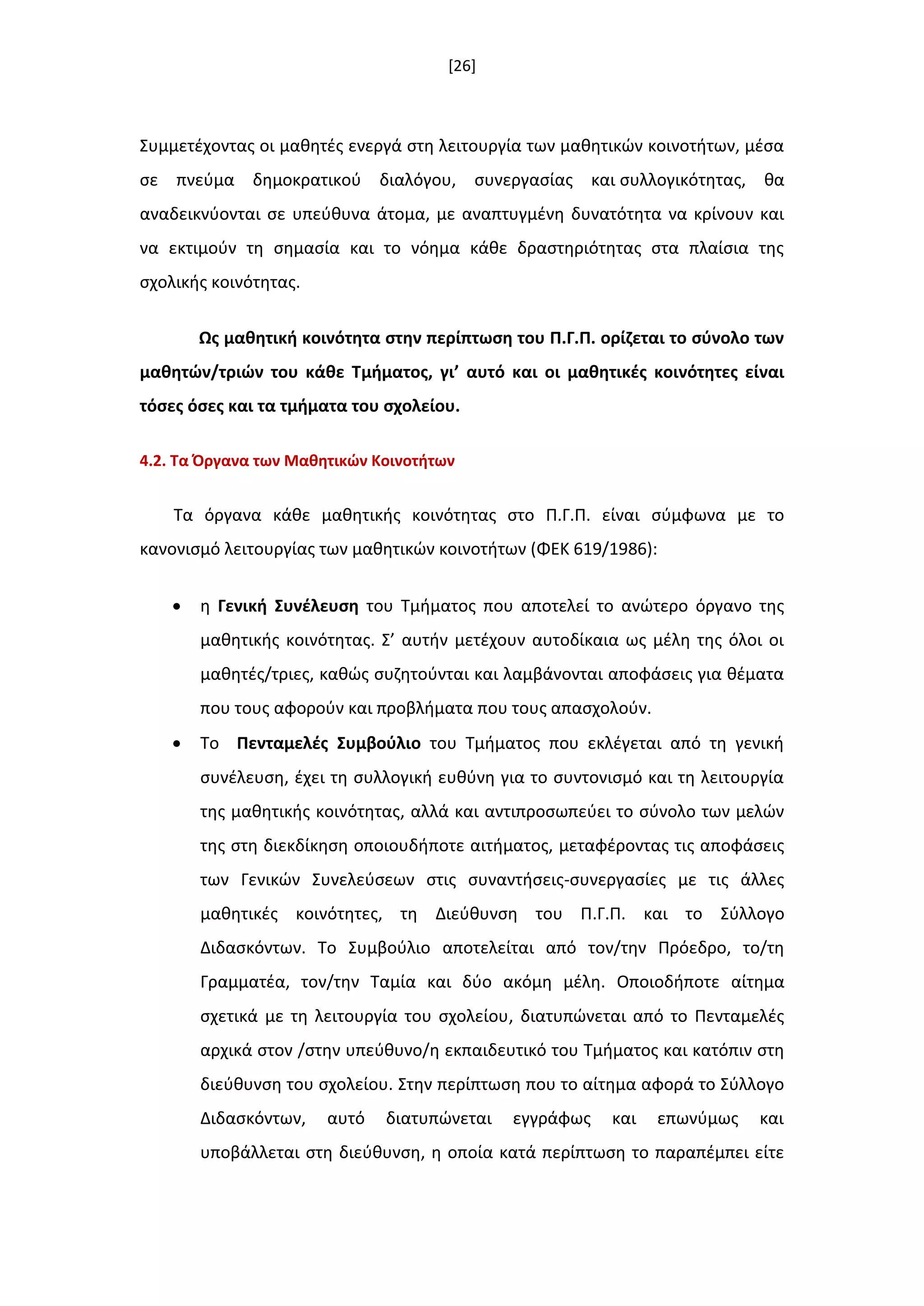 [26]
Συμμετζχοντασ οι μακθτζσ ενεργά ςτθ λειτουργία των μακθτικϊν κοινοτιτων, μζςα
ςε πνεφμα δθμοκρατικοφ διαλόγου, ςυνεργαςίασ και ςυλλογικότθτασ, κα
αναδεικνφονται ςε υπεφκυνα άτομα, με αναπτυγμζνθ δυνατότθτα να κρίνουν και
να εκτιμοφν τθ ςθμαςία και το νόθμα κάκε δραςτθριότθτασ ςτα πλαίςια τθσ
ςχολικισ κοινότθτασ.
Ωσ μακθτικι κοινότθτα ςτθν περίπτωςθ του Π.Γ.Π. ορίηεται το ςφνολο των
μακθτϊν/τριϊν του κάκε Σμιματοσ, γι’ αυτό και οι μακθτικζσ κοινότθτεσ είναι
τόςεσ όςεσ και τα τμιματα του ςχολείου.
4.2. Σα Όργανα των Μακθτικϊν Κοινοτιτων
Τα όργανα κάκε μακθτικισ κοινότθτασ ςτο Π.Γ.Π. είναι ςφμφωνα με το
κανονιςμό λειτουργίασ των μακθτικϊν κοινοτιτων (ΦΕΚ 619/1986):
 θ Γενικι ΢υνζλευςθ του Τμιματοσ που αποτελεί το ανϊτερο όργανο τθσ
μακθτικισ κοινότθτασ. Σ’ αυτιν μετζχουν αυτοδίκαια ωσ μζλθ τθσ όλοι οι
μακθτζσ/τριεσ, κακϊσ ςυηθτοφνται και λαμβάνονται αποφάςεισ για κζματα
που τουσ αφοροφν και προβλιματα που τουσ απαςχολοφν.
 Το Πενταμελζσ ΢υμβοφλιο του Τμιματοσ που εκλζγεται από τθ γενικι
ςυνζλευςθ, ζχει τθ ςυλλογικι ευκφνθ για το ςυντονιςμό και τθ λειτουργία
τθσ μακθτικισ κοινότθτασ, αλλά και αντιπροςωπεφει το ςφνολο των μελϊν
τθσ ςτθ διεκδίκθςθ οποιουδιποτε αιτιματοσ, μεταφζροντασ τισ αποφάςεισ
των Γενικϊν Συνελεφςεων ςτισ ςυναντιςεισ-ςυνεργαςίεσ με τισ άλλεσ
μακθτικζσ κοινότθτεσ, τθ Διεφκυνςθ του Π.Γ.Π. και το Σφλλογο
Διδαςκόντων. Το Συμβοφλιο αποτελείται από τον/τθν Πρόεδρο, το/τθ
Γραμματζα, τον/τθν Ταμία και δφο ακόμθ μζλθ. Οποιοδιποτε αίτθμα
ςχετικά με τθ λειτουργία του ςχολείου, διατυπϊνεται από το Πενταμελζσ
αρχικά ςτον /ςτθν υπεφκυνο/θ εκπαιδευτικό του Τμιματοσ και κατόπιν ςτθ
διεφκυνςθ του ςχολείου. Στθν περίπτωςθ που το αίτθμα αφορά το Σφλλογο
Διδαςκόντων, αυτό διατυπϊνεται εγγράφωσ και επωνφμωσ και
υποβάλλεται ςτθ διεφκυνςθ, θ οποία κατά περίπτωςθ το παραπζμπει είτε
 