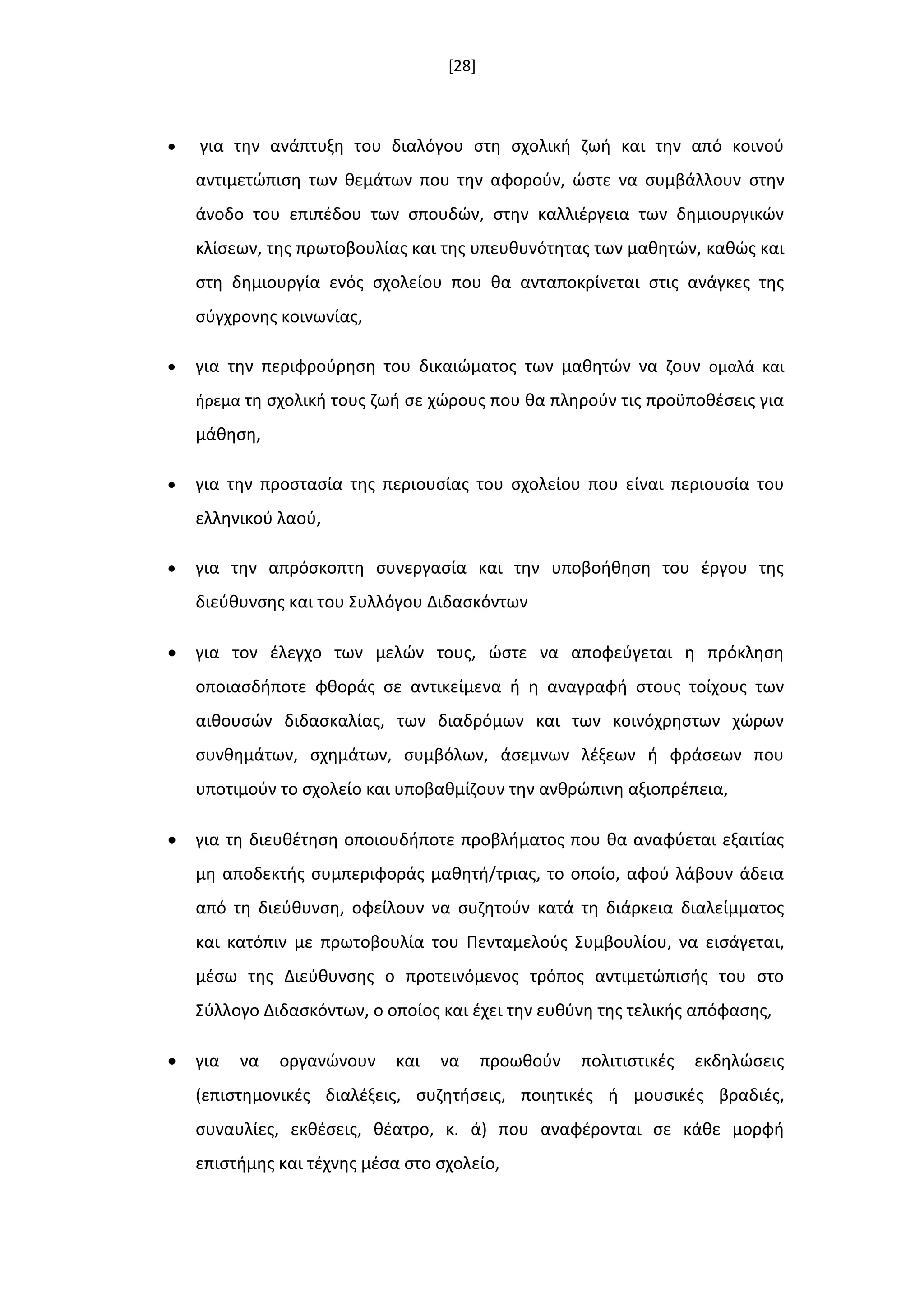 [28]
 για τθν ανάπτυξθ του διαλόγου ςτθ ςχολικι ηωι και τθν από κοινοφ
αντιμετϊπιςθ των κεμάτων που τθν αφοροφν, ϊςτε να ςυμβάλλουν ςτθν
άνοδο του επιπζδου των ςπουδϊν, ςτθν καλλιζργεια των δθμιουργικϊν
κλίςεων, τθσ πρωτοβουλίασ και τθσ υπευκυνότθτασ των μακθτϊν, κακϊσ και
ςτθ δθμιουργία ενόσ ςχολείου που κα ανταποκρίνεται ςτισ ανάγκεσ τθσ
ςφγχρονθσ κοινωνίασ,
 για τθν περιφροφρθςθ του δικαιϊματοσ των μακθτϊν να ηουν ομαλά και
ιρεμα τθ ςχολικι τουσ ηωι ςε χϊρουσ που κα πλθροφν τισ προχποκζςεισ για
μάκθςθ,
 για τθν προςταςία τθσ περιουςίασ του ςχολείου που είναι περιουςία του
ελλθνικοφ λαοφ,
 για τθν απρόςκοπτθ ςυνεργαςία και τθν υποβοικθςθ του ζργου τθσ
διεφκυνςθσ και του Συλλόγου Διδαςκόντων
 για τον ζλεγχο των μελϊν τουσ, ϊςτε να αποφεφγεται θ πρόκλθςθ
οποιαςδιποτε φκοράσ ςε αντικείμενα ι θ αναγραφι ςτουσ τοίχουσ των
αικουςϊν διδαςκαλίασ, των διαδρόμων και των κοινόχρθςτων χϊρων
ςυνκθμάτων, ςχθμάτων, ςυμβόλων, άςεμνων λζξεων ι φράςεων που
υποτιμοφν το ςχολείο και υποβακμίηουν τθν ανκρϊπινθ αξιοπρζπεια,
 για τθ διευκζτθςθ οποιουδιποτε προβλιματοσ που κα αναφφεται εξαιτίασ
μθ αποδεκτισ ςυμπεριφοράσ μακθτι/τριασ, το οποίο, αφοφ λάβουν άδεια
από τθ διεφκυνςθ, οφείλουν να ςυηθτοφν κατά τθ διάρκεια διαλείμματοσ
και κατόπιν με πρωτοβουλία του Πενταμελοφσ Συμβουλίου, να ειςάγεται,
μζςω τθσ Διεφκυνςθσ ο προτεινόμενοσ τρόποσ αντιμετϊπιςισ του ςτο
Σφλλογο Διδαςκόντων, ο οποίοσ και ζχει τθν ευκφνθ τθσ τελικισ απόφαςθσ,
 για να οργανϊνουν και να προωκοφν πολιτιςτικζσ εκδθλϊςεισ
(επιςτθμονικζσ διαλζξεισ, ςυηθτιςεισ, ποιθτικζσ ι μουςικζσ βραδιζσ,
ςυναυλίεσ, εκκζςεισ, κζατρο, κ. ά) που αναφζρονται ςε κάκε μορφι
επιςτιμθσ και τζχνθσ μζςα ςτο ςχολείο,
 