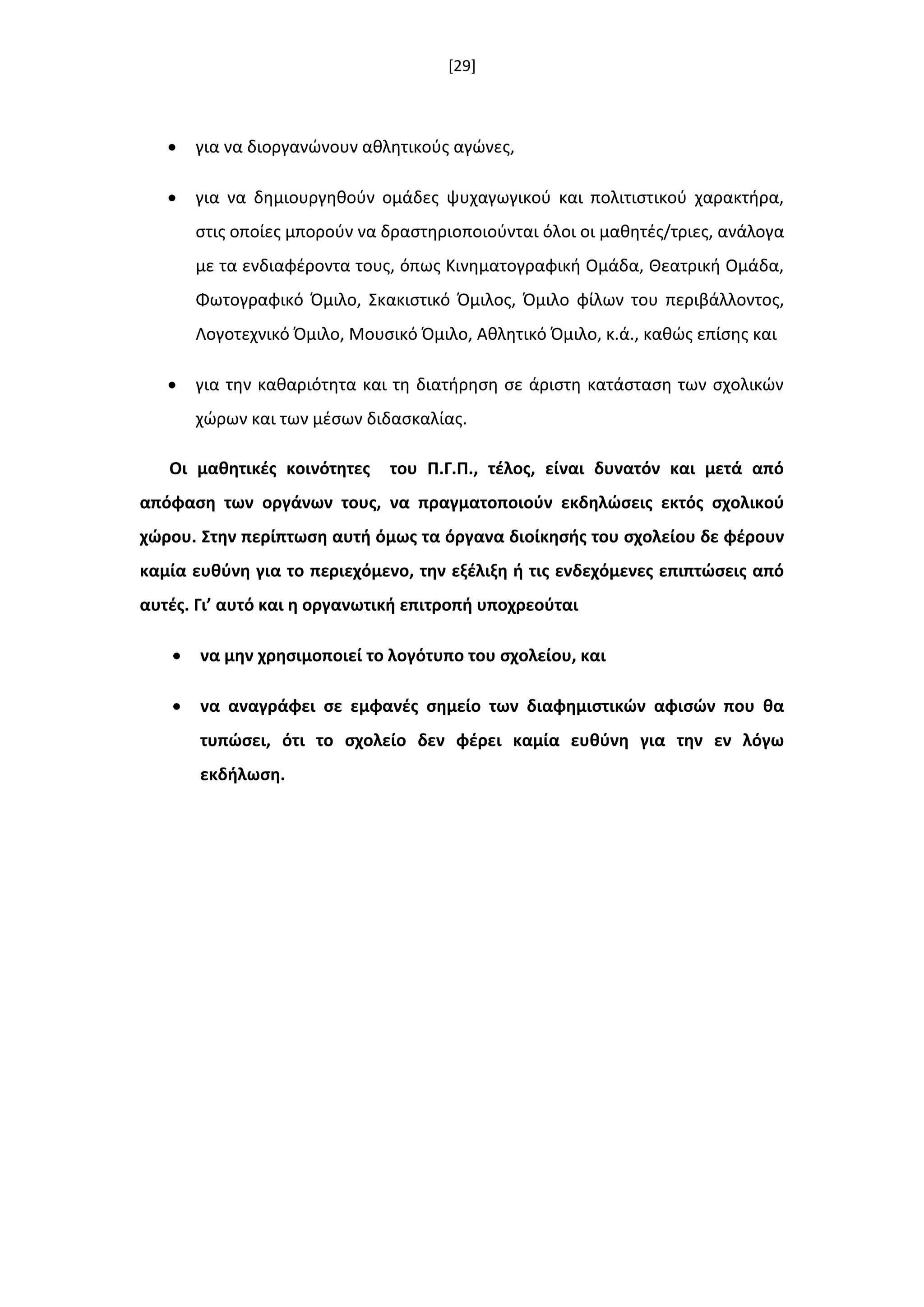 [29]
 για να διοργανϊνουν ακλθτικοφσ αγϊνεσ,
 για να δθμιουργθκοφν ομάδεσ ψυχαγωγικοφ και πολιτιςτικοφ χαρακτιρα,
ςτισ οποίεσ μποροφν να δραςτθριοποιοφνται όλοι οι μακθτζσ/τριεσ, ανάλογα
με τα ενδιαφζροντα τουσ, όπωσ Κινθματογραφικι Ομάδα, Θεατρικι Ομάδα,
Φωτογραφικό Όμιλο, Σκακιςτικό Όμιλοσ, Όμιλο φίλων του περιβάλλοντοσ,
Λογοτεχνικό Όμιλο, Μουςικό Όμιλο, Ακλθτικό Όμιλο, κ.ά., κακϊσ επίςθσ και
 για τθν κακαριότθτα και τθ διατιρθςθ ςε άριςτθ κατάςταςθ των ςχολικϊν
χϊρων και των μζςων διδαςκαλίασ.
Οι μακθτικζσ κοινότθτεσ του Π.Γ.Π., τζλοσ, είναι δυνατόν και μετά από
απόφαςθ των οργάνων τουσ, να πραγματοποιοφν εκδθλϊςεισ εκτόσ ςχολικοφ
χϊρου. ΢τθν περίπτωςθ αυτι όμωσ τα όργανα διοίκθςισ του ςχολείου δε φζρουν
καμία ευκφνθ για το περιεχόμενο, τθν εξζλιξθ ι τισ ενδεχόμενεσ επιπτϊςεισ από
αυτζσ. Γι’ αυτό και θ οργανωτικι επιτροπι υποχρεοφται
 να μθν χρθςιμοποιεί το λογότυπο του ςχολείου, και
 να αναγράφει ςε εμφανζσ ςθμείο των διαφθμιςτικϊν αφιςϊν που κα
τυπϊςει, ότι το ςχολείο δεν φζρει καμία ευκφνθ για τθν εν λόγω
εκδιλωςθ.
 