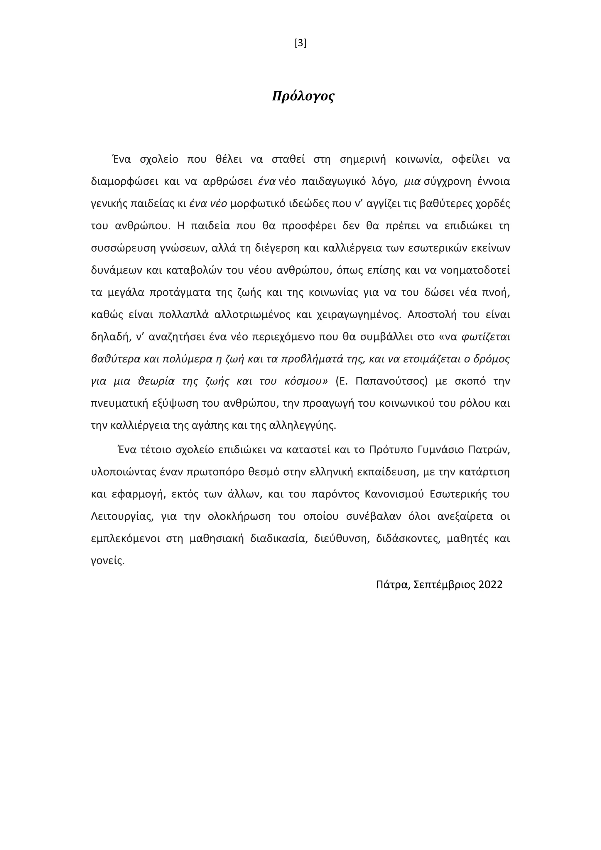 [3]
Πρόλογος
Ζνα ςχολείο που κζλει να ςτακεί ςτθ ςθμερινι κοινωνία, οφείλει να
διαμορφϊςει και να αρκρϊςει ζνα νζο παιδαγωγικό λόγο, μια ςφγχρονθ ζννοια
γενικισ παιδείασ κι ζνα νζο μορφωτικό ιδεϊδεσ που ν’ αγγίηει τισ βακφτερεσ χορδζσ
του ανκρϊπου. Η παιδεία που κα προςφζρει δεν κα πρζπει να επιδιϊκει τθ
ςυςςϊρευςθ γνϊςεων, αλλά τθ διζγερςθ και καλλιζργεια των εςωτερικϊν εκείνων
δυνάμεων και καταβολϊν του νζου ανκρϊπου, όπωσ επίςθσ και να νοθματοδοτεί
τα μεγάλα προτάγματα τθσ ηωισ και τθσ κοινωνίασ για να του δϊςει νζα πνοι,
κακϊσ είναι πολλαπλά αλλοτριωμζνοσ και χειραγωγθμζνοσ. Αποςτολι του είναι
δθλαδι, ν’ αναηθτιςει ζνα νζο περιεχόμενο που κα ςυμβάλλει ςτο «να φωτίηεται
βακφτερα και πολφμερα θ ηωι και τα προβλιματά τθσ, και να ετοιμάηεται ο δρόμοσ
για μια κεωρία τθσ ηωισ και του κόςμου» (Ε. Παπανοφτςοσ) με ςκοπό τθν
πνευματικι εξφψωςθ του ανκρϊπου, τθν προαγωγι του κοινωνικοφ του ρόλου και
τθν καλλιζργεια τθσ αγάπθσ και τθσ αλλθλεγγφθσ.
Ζνα τζτοιο ςχολείο επιδιϊκει να καταςτεί και το Πρότυπο Γυμνάςιο Πατρϊν,
υλοποιϊντασ ζναν πρωτοπόρο κεςμό ςτθν ελλθνικι εκπαίδευςθ, με τθν κατάρτιςθ
και εφαρμογι, εκτόσ των άλλων, και του παρόντοσ Κανονιςμοφ Εςωτερικισ του
Λειτουργίασ, για τθν ολοκλιρωςθ του οποίου ςυνζβαλαν όλοι ανεξαίρετα οι
εμπλεκόμενοι ςτθ μακθςιακι διαδικαςία, διεφκυνςθ, διδάςκοντεσ, μακθτζσ και
γονείσ.
Πάτρα, Σεπτζμβριοσ 2022
 