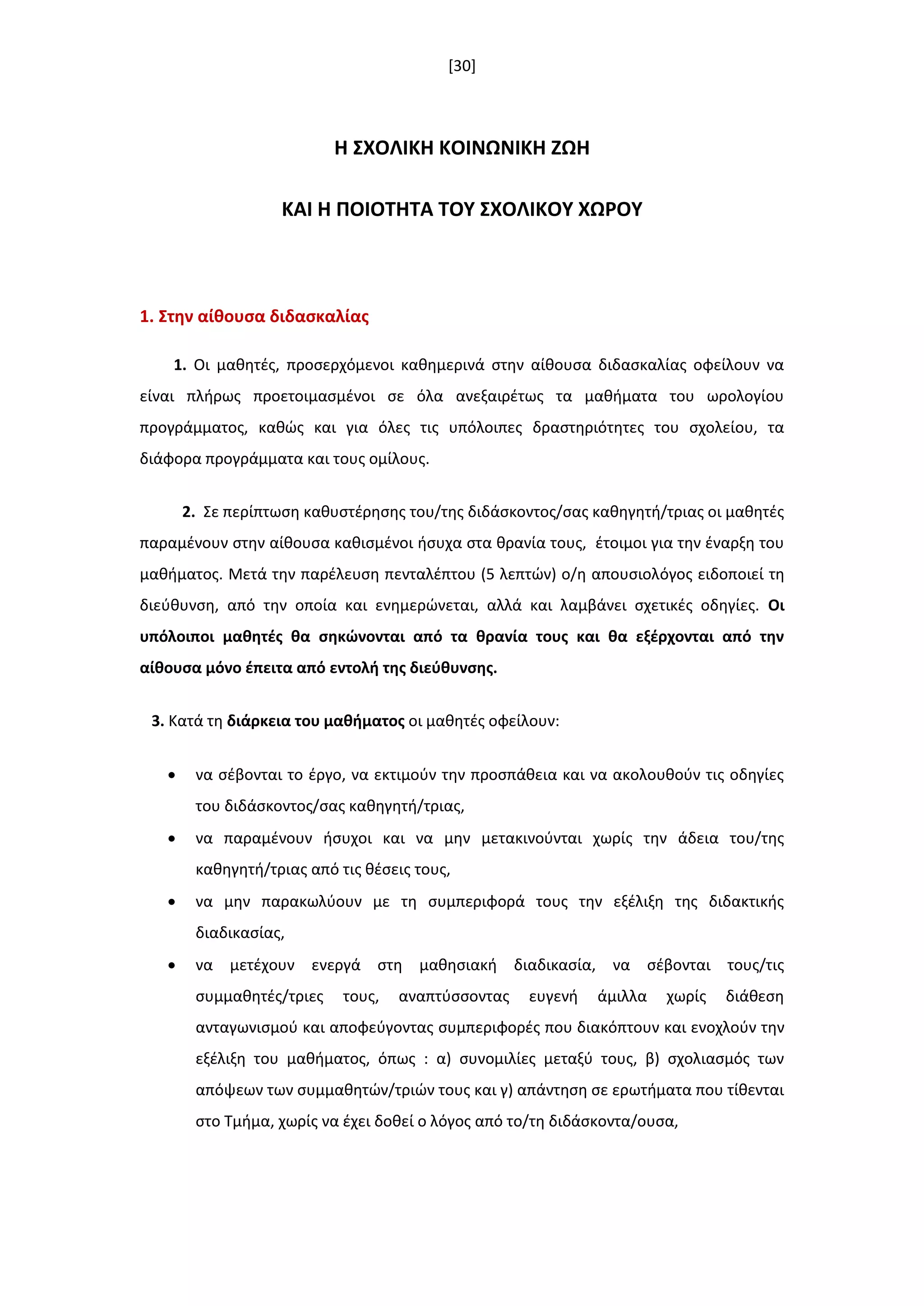 [30]
Η ΢ΧΟΛΙΚΗ ΚΟΙΝΩΝΙΚΗ ΖΩΗ
ΚΑΙ Η ΠΟΙΟΣΗΣΑ ΣΟΤ ΢ΧΟΛΙΚΟΤ ΧΩΡΟΤ
1. ΢τθν αίκουςα διδαςκαλίασ
1. Οι μακθτζσ, προςερχόμενοι κακθμερινά ςτθν αίκουςα διδαςκαλίασ οφείλουν να
είναι πλιρωσ προετοιμαςμζνοι ςε όλα ανεξαιρζτωσ τα μακιματα του ωρολογίου
προγράμματοσ, κακϊσ και για όλεσ τισ υπόλοιπεσ δραςτθριότθτεσ του ςχολείου, τα
διάφορα προγράμματα και τουσ ομίλουσ.
2. Σε περίπτωςθ κακυςτζρθςθσ του/τθσ διδάςκοντοσ/ςασ κακθγθτι/τριασ οι μακθτζσ
παραμζνουν ςτθν αίκουςα κακιςμζνοι ιςυχα ςτα κρανία τουσ, ζτοιμοι για τθν ζναρξθ του
μακιματοσ. Μετά τθν παρζλευςθ πενταλζπτου (5 λεπτϊν) ο/θ απουςιολόγοσ ειδοποιεί τθ
διεφκυνςθ, από τθν οποία και ενθμερϊνεται, αλλά και λαμβάνει ςχετικζσ οδθγίεσ. Οι
υπόλοιποι μακθτζσ κα ςθκϊνονται από τα κρανία τουσ και κα εξζρχονται από τθν
αίκουςα μόνο ζπειτα από εντολι τθσ διεφκυνςθσ.
3. Κατά τθ διάρκεια του μακιματοσ οι μακθτζσ οφείλουν:
 να ςζβονται το ζργο, να εκτιμοφν τθν προςπάκεια και να ακολουκοφν τισ οδθγίεσ
του διδάςκοντοσ/ςασ κακθγθτι/τριασ,
 να παραμζνουν ιςυχοι και να μθν μετακινοφνται χωρίσ τθν άδεια του/τθσ
κακθγθτι/τριασ από τισ κζςεισ τουσ,
 να μθν παρακωλφουν με τθ ςυμπεριφορά τουσ τθν εξζλιξθ τθσ διδακτικισ
διαδικαςίασ,
 να μετζχουν ενεργά ςτθ μακθςιακι διαδικαςία, να ςζβονται τουσ/τισ
ςυμμακθτζσ/τριεσ τουσ, αναπτφςςοντασ ευγενι άμιλλα χωρίσ διάκεςθ
ανταγωνιςμοφ και αποφεφγοντασ ςυμπεριφορζσ που διακόπτουν και ενοχλοφν τθν
εξζλιξθ του μακιματοσ, όπωσ : α) ςυνομιλίεσ μεταξφ τουσ, β) ςχολιαςμόσ των
απόψεων των ςυμμακθτϊν/τριϊν τουσ και γ) απάντθςθ ςε ερωτιματα που τίκενται
ςτο Τμιμα, χωρίσ να ζχει δοκεί ο λόγοσ από το/τθ διδάςκοντα/ουςα,
 