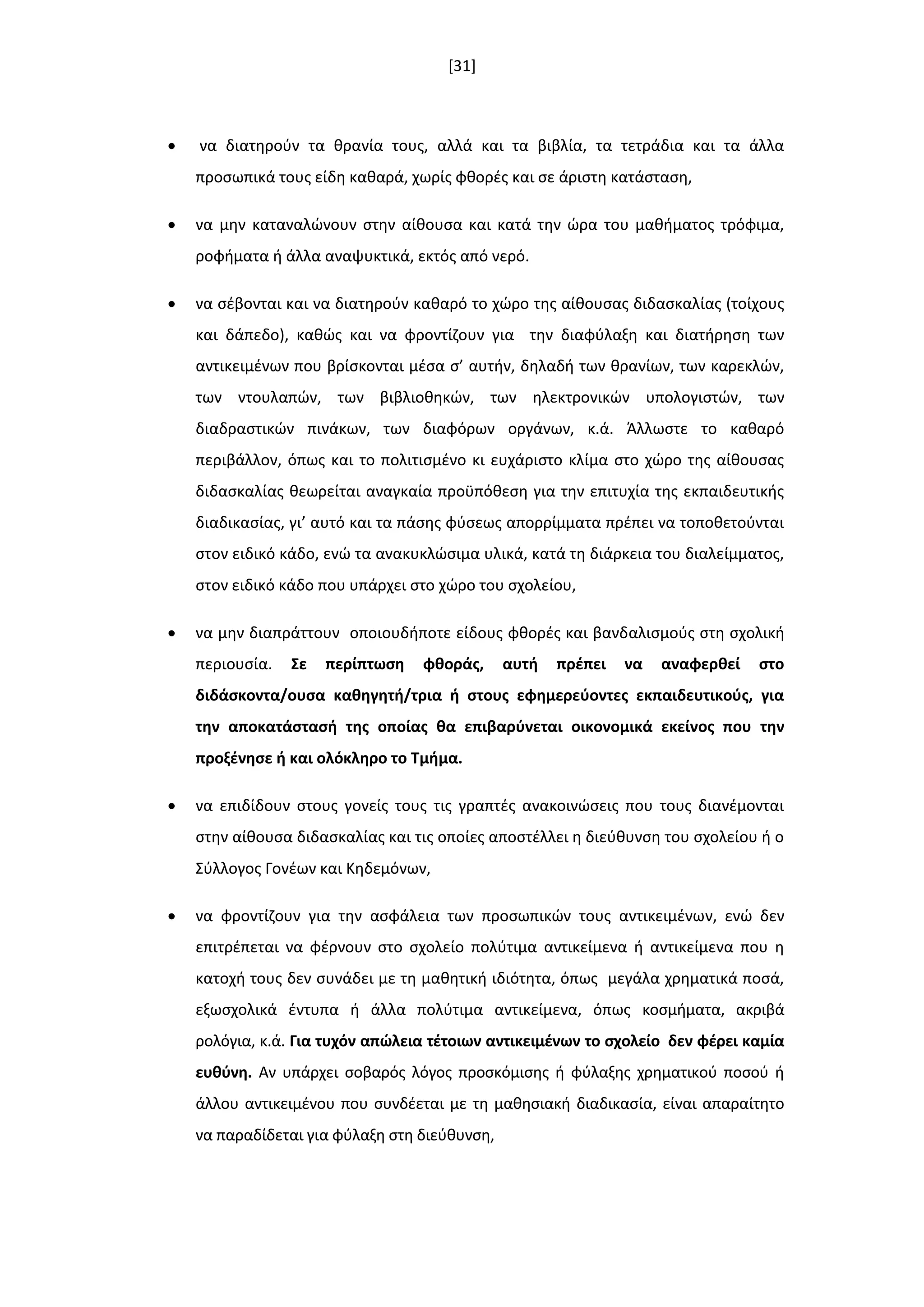 [31]
 να διατθροφν τα κρανία τουσ, αλλά και τα βιβλία, τα τετράδια και τα άλλα
προςωπικά τουσ είδθ κακαρά, χωρίσ φκορζσ και ςε άριςτθ κατάςταςθ,
 να μθν καταναλϊνουν ςτθν αίκουςα και κατά τθν ϊρα του μακιματοσ τρόφιμα,
ροφιματα ι άλλα αναψυκτικά, εκτόσ από νερό.
 να ςζβονται και να διατθροφν κακαρό το χϊρο τθσ αίκουςασ διδαςκαλίασ (τοίχουσ
και δάπεδο), κακϊσ και να φροντίηουν για τθν διαφφλαξθ και διατιρθςθ των
αντικειμζνων που βρίςκονται μζςα ς’ αυτιν, δθλαδι των κρανίων, των καρεκλϊν,
των ντουλαπϊν, των βιβλιοκθκϊν, των θλεκτρονικϊν υπολογιςτϊν, των
διαδραςτικϊν πινάκων, των διαφόρων οργάνων, κ.ά. Άλλωςτε το κακαρό
περιβάλλον, όπωσ και το πολιτιςμζνο κι ευχάριςτο κλίμα ςτο χϊρο τθσ αίκουςασ
διδαςκαλίασ κεωρείται αναγκαία προχπόκεςθ για τθν επιτυχία τθσ εκπαιδευτικισ
διαδικαςίασ, γι’ αυτό και τα πάςθσ φφςεωσ απορρίμματα πρζπει να τοποκετοφνται
ςτον ειδικό κάδο, ενϊ τα ανακυκλϊςιμα υλικά, κατά τθ διάρκεια του διαλείμματοσ,
ςτον ειδικό κάδο που υπάρχει ςτο χϊρο του ςχολείου,
 να μθν διαπράττουν οποιουδιποτε είδουσ φκορζσ και βανδαλιςμοφσ ςτθ ςχολικι
περιουςία. ΢ε περίπτωςθ φκοράσ, αυτι πρζπει να αναφερκεί ςτο
διδάςκοντα/ουςα κακθγθτι/τρια ι ςτουσ εφθμερεφοντεσ εκπαιδευτικοφσ, για
τθν αποκατάςταςι τθσ οποίασ κα επιβαρφνεται οικονομικά εκείνοσ που τθν
προξζνθςε ι και ολόκλθρο το Σμιμα.
 να επιδίδουν ςτουσ γονείσ τουσ τισ γραπτζσ ανακοινϊςεισ που τουσ διανζμονται
ςτθν αίκουςα διδαςκαλίασ και τισ οποίεσ αποςτζλλει θ διεφκυνςθ του ςχολείου ι ο
Σφλλογοσ Γονζων και Κθδεμόνων,
 να φροντίηουν για τθν αςφάλεια των προςωπικϊν τουσ αντικειμζνων, ενϊ δεν
επιτρζπεται να φζρνουν ςτο ςχολείο πολφτιμα αντικείμενα ι αντικείμενα που θ
κατοχι τουσ δεν ςυνάδει με τθ μακθτικι ιδιότθτα, όπωσ μεγάλα χρθματικά ποςά,
εξωςχολικά ζντυπα ι άλλα πολφτιμα αντικείμενα, όπωσ κοςμιματα, ακριβά
ρολόγια, κ.ά. Για τυχόν απϊλεια τζτοιων αντικειμζνων το ςχολείο δεν φζρει καμία
ευκφνθ. Αν υπάρχει ςοβαρόσ λόγοσ προςκόμιςθσ ι φφλαξθσ χρθματικοφ ποςοφ ι
άλλου αντικειμζνου που ςυνδζεται με τθ μακθςιακι διαδικαςία, είναι απαραίτθτο
να παραδίδεται για φφλαξθ ςτθ διεφκυνςθ,
 