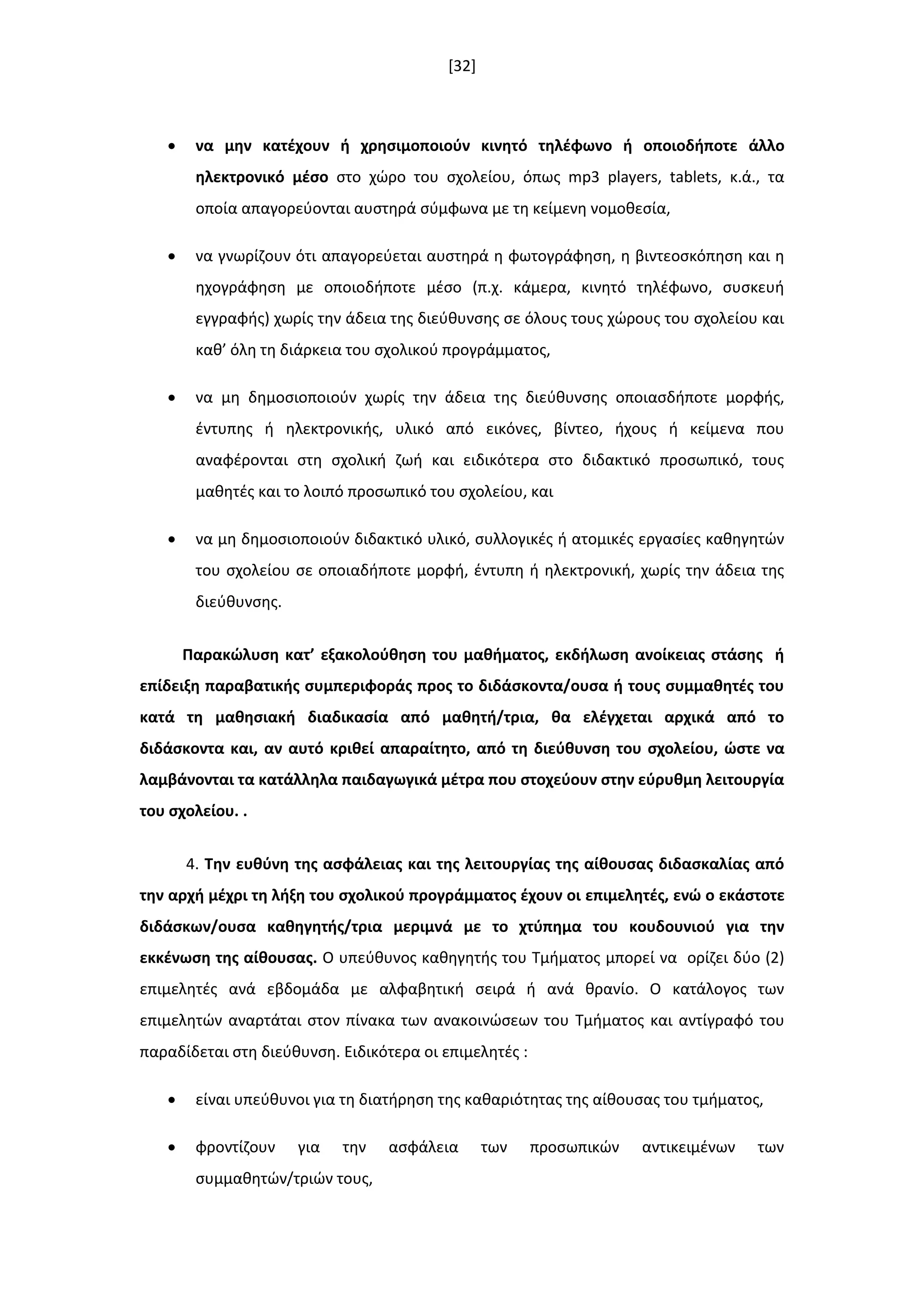 [32]
 να μθν κατζχουν ι χρθςιμοποιοφν κινθτό τθλζφωνο ι οποιοδιποτε άλλο
θλεκτρονικό μζςο ςτο χϊρο του ςχολείου, όπωσ mp3 players, tablets, κ.ά., τα
οποία απαγορεφονται αυςτθρά ςφμφωνα με τθ κείμενθ νομοκεςία,
 να γνωρίηουν ότι απαγορεφεται αυςτθρά θ φωτογράφθςθ, θ βιντεοςκόπθςθ και θ
θχογράφθςθ με οποιοδιποτε μζςο (π.χ. κάμερα, κινθτό τθλζφωνο, ςυςκευι
εγγραφισ) χωρίσ τθν άδεια τθσ διεφκυνςθσ ςε όλουσ τουσ χϊρουσ του ςχολείου και
κακ’ όλθ τθ διάρκεια του ςχολικοφ προγράμματοσ,
 να μθ δθμοςιοποιοφν χωρίσ τθν άδεια τθσ διεφκυνςθσ οποιαςδιποτε μορφισ,
ζντυπθσ ι θλεκτρονικισ, υλικό από εικόνεσ, βίντεο, ιχουσ ι κείμενα που
αναφζρονται ςτθ ςχολικι ηωι και ειδικότερα ςτο διδακτικό προςωπικό, τουσ
μακθτζσ και το λοιπό προςωπικό του ςχολείου, και
 να μθ δθμοςιοποιοφν διδακτικό υλικό, ςυλλογικζσ ι ατομικζσ εργαςίεσ κακθγθτϊν
του ςχολείου ςε οποιαδιποτε μορφι, ζντυπθ ι θλεκτρονικι, χωρίσ τθν άδεια τθσ
διεφκυνςθσ.
Παρακϊλυςθ κατ’ εξακολοφκθςθ του μακιματοσ, εκδιλωςθ ανοίκειασ ςτάςθσ ι
επίδειξθ παραβατικισ ςυμπεριφοράσ προσ το διδάςκοντα/ουςα ι τουσ ςυμμακθτζσ του
κατά τθ μακθςιακι διαδικαςία από μακθτι/τρια, κα ελζγχεται αρχικά από το
διδάςκοντα και, αν αυτό κρικεί απαραίτθτο, από τθ διεφκυνςθ του ςχολείου, ϊςτε να
λαμβάνονται τα κατάλλθλα παιδαγωγικά μζτρα που ςτοχεφουν ςτθν εφρυκμθ λειτουργία
του ςχολείου. .
4. Σθν ευκφνθ τθσ αςφάλειασ και τθσ λειτουργίασ τθσ αίκουςασ διδαςκαλίασ από
τθν αρχι μζχρι τθ λιξθ του ςχολικοφ προγράμματοσ ζχουν οι επιμελθτζσ, ενϊ ο εκάςτοτε
διδάςκων/ουςα κακθγθτισ/τρια μεριμνά με το χτφπθμα του κουδουνιοφ για τθν
εκκζνωςθ τθσ αίκουςασ. Ο υπεφκυνοσ κακθγθτισ του Τμιματοσ μπορεί να ορίηει δφο (2)
επιμελθτζσ ανά εβδομάδα με αλφαβθτικι ςειρά ι ανά κρανίο. Ο κατάλογοσ των
επιμελθτϊν αναρτάται ςτον πίνακα των ανακοινϊςεων του Τμιματοσ και αντίγραφό του
παραδίδεται ςτθ διεφκυνςθ. Ειδικότερα οι επιμελθτζσ :
 είναι υπεφκυνοι για τθ διατιρθςθ τθσ κακαριότθτασ τθσ αίκουςασ του τμιματοσ,
 φροντίηουν για τθν αςφάλεια των προςωπικϊν αντικειμζνων των
ςυμμακθτϊν/τριϊν τουσ,
 