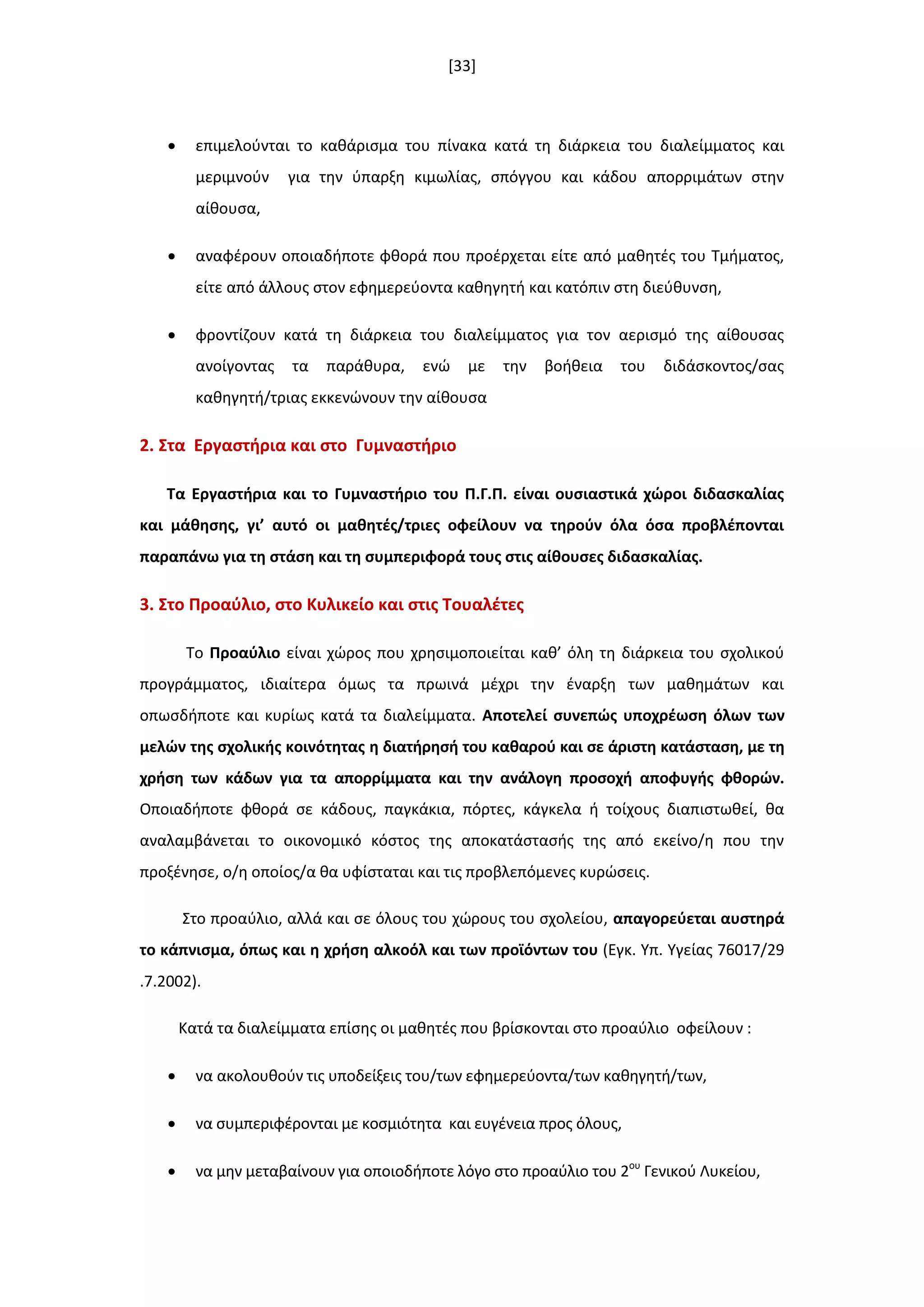 [33]
 επιμελοφνται το κακάριςμα του πίνακα κατά τθ διάρκεια του διαλείμματοσ και
μεριμνοφν για τθν φπαρξθ κιμωλίασ, ςπόγγου και κάδου απορριμάτων ςτθν
αίκουςα,
 αναφζρουν οποιαδιποτε φκορά που προζρχεται είτε από μακθτζσ του Τμιματοσ,
είτε από άλλουσ ςτον εφθμερεφοντα κακθγθτι και κατόπιν ςτθ διεφκυνςθ,
 φροντίηουν κατά τθ διάρκεια του διαλείμματοσ για τον αεριςμό τθσ αίκουςασ
ανοίγοντασ τα παράκυρα, ενϊ με τθν βοικεια του διδάςκοντοσ/ςασ
κακθγθτι/τριασ εκκενϊνουν τθν αίκουςα
2. ΢τα Εργαςτιρια και ςτο Γυμναςτιριο
Σα Εργαςτιρια και το Γυμναςτιριο του Π.Γ.Π. είναι ουςιαςτικά χϊροι διδαςκαλίασ
και μάκθςθσ, γι’ αυτό οι μακθτζσ/τριεσ οφείλουν να τθροφν όλα όςα προβλζπονται
παραπάνω για τθ ςτάςθ και τθ ςυμπεριφορά τουσ ςτισ αίκουςεσ διδαςκαλίασ.
3. ΢το Προαφλιο, ςτο Κυλικείο και ςτισ Σουαλζτεσ
Το Προαφλιο είναι χϊροσ που χρθςιμοποιείται κακ’ όλθ τθ διάρκεια του ςχολικοφ
προγράμματοσ, ιδιαίτερα όμωσ τα πρωινά μζχρι τθν ζναρξθ των μακθμάτων και
οπωςδιποτε και κυρίωσ κατά τα διαλείμματα. Αποτελεί ςυνεπϊσ υποχρζωςθ όλων των
μελϊν τθσ ςχολικισ κοινότθτασ θ διατιρθςι του κακαροφ και ςε άριςτθ κατάςταςθ, με τθ
χριςθ των κάδων για τα απορρίμματα και τθν ανάλογθ προςοχι αποφυγισ φκορϊν.
Οποιαδιποτε φκορά ςε κάδουσ, παγκάκια, πόρτεσ, κάγκελα ι τοίχουσ διαπιςτωκεί, κα
αναλαμβάνεται το οικονομικό κόςτοσ τθσ αποκατάςταςισ τθσ από εκείνο/θ που τθν
προξζνθςε, ο/θ οποίοσ/α κα υφίςταται και τισ προβλεπόμενεσ κυρϊςεισ.
Στο προαφλιο, αλλά και ςε όλουσ του χϊρουσ του ςχολείου, απαγορεφεται αυςτθρά
το κάπνιςμα, όπωσ και θ χριςθ αλκοόλ και των προϊόντων του (Εγκ. Υπ. Υγείασ 76017/29
.7.2002).
Κατά τα διαλείμματα επίςθσ οι μακθτζσ που βρίςκονται ςτο προαφλιο οφείλουν :
 να ακολουκοφν τισ υποδείξεισ του/των εφθμερεφοντα/των κακθγθτι/των,
 να ςυμπεριφζρονται με κοςμιότθτα και ευγζνεια προσ όλουσ,
 να μθν μεταβαίνουν για οποιοδιποτε λόγο ςτο προαφλιο του 2ου
Γενικοφ Λυκείου,
 