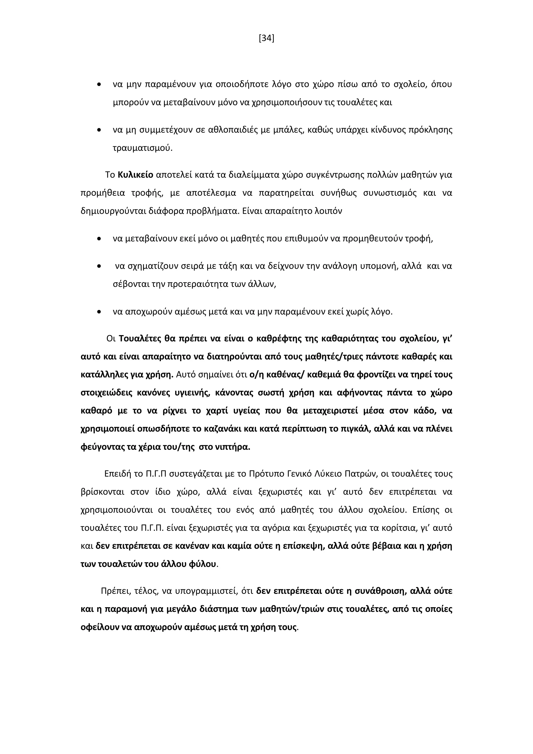 [34]
 να μθν παραμζνουν για οποιοδιποτε λόγο ςτο χϊρο πίςω από το ςχολείο, όπου
μποροφν να μεταβαίνουν μόνο να χρθςιμοποιιςουν τισ τουαλζτεσ και
 να μθ ςυμμετζχουν ςε ακλοπαιδιζσ με μπάλεσ, κακϊσ υπάρχει κίνδυνοσ πρόκλθςθσ
τραυματιςμοφ.
Το Κυλικείο αποτελεί κατά τα διαλείμματα χϊρο ςυγκζντρωςθσ πολλϊν μακθτϊν για
προμικεια τροφισ, με αποτζλεςμα να παρατθρείται ςυνικωσ ςυνωςτιςμόσ και να
δθμιουργοφνται διάφορα προβλιματα. Είναι απαραίτθτο λοιπόν
 να μεταβαίνουν εκεί μόνο οι μακθτζσ που επικυμοφν να προμθκευτοφν τροφι,
 να ςχθματίηουν ςειρά με τάξθ και να δείχνουν τθν ανάλογθ υπομονι, αλλά και να
ςζβονται τθν προτεραιότθτα των άλλων,
 να αποχωροφν αμζςωσ μετά και να μθν παραμζνουν εκεί χωρίσ λόγο.
Οι Σουαλζτεσ κα πρζπει να είναι ο κακρζφτθσ τθσ κακαριότθτασ του ςχολείου, γι’
αυτό και είναι απαραίτθτο να διατθροφνται από τουσ μακθτζσ/τριεσ πάντοτε κακαρζσ και
κατάλλθλεσ για χριςθ. Αυτό ςθμαίνει ότι ο/θ κακζνασ/ κακεμιά κα φροντίηει να τθρεί τουσ
ςτοιχειϊδεισ κανόνεσ υγιεινισ, κάνοντασ ςωςτι χριςθ και αφινοντασ πάντα το χϊρο
κακαρό με το να ρίχνει το χαρτί υγείασ που κα μεταχειριςτεί μζςα ςτον κάδο, να
χρθςιμοποιεί οπωςδιποτε το καηανάκι και κατά περίπτωςθ το πιγκάλ, αλλά και να πλζνει
φεφγοντασ τα χζρια του/τθσ ςτο νιπτιρα.
Επειδι το Π.Γ.Π ςυςτεγάηεται με το Πρότυπο Γενικό Λφκειο Πατρϊν, οι τουαλζτεσ τουσ
βρίςκονται ςτον ίδιο χϊρο, αλλά είναι ξεχωριςτζσ και γι’ αυτό δεν επιτρζπεται να
χρθςιμοποιοφνται οι τουαλζτεσ του ενόσ από μακθτζσ του άλλου ςχολείου. Επίςθσ οι
τουαλζτεσ του Π.Γ.Π. είναι ξεχωριςτζσ για τα αγόρια και ξεχωριςτζσ για τα κορίτςια, γι’ αυτό
και δεν επιτρζπεται ςε κανζναν και καμία οφτε θ επίςκεψθ, αλλά οφτε βζβαια και θ χριςθ
των τουαλετϊν του άλλου φφλου.
Πρζπει, τζλοσ, να υπογραμμιςτεί, ότι δεν επιτρζπεται οφτε θ ςυνάκροιςθ, αλλά οφτε
και θ παραμονι για μεγάλο διάςτθμα των μακθτϊν/τριϊν ςτισ τουαλζτεσ, από τισ οποίεσ
οφείλουν να αποχωροφν αμζςωσ μετά τθ χριςθ τουσ.
 