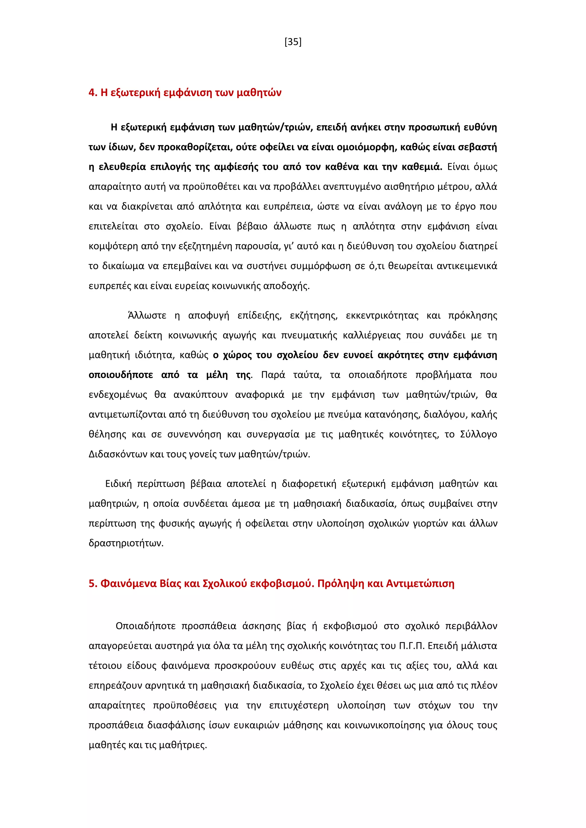 [35]
4. Η εξωτερικι εμφάνιςθ των μακθτϊν
Η εξωτερικι εμφάνιςθ των μακθτϊν/τριϊν, επειδι ανικει ςτθν προςωπικι ευκφνθ
των ίδιων, δεν προκακορίηεται, οφτε οφείλει να είναι ομοιόμορφθ, κακϊσ είναι ςεβαςτι
θ ελευκερία επιλογισ τθσ αμφίεςισ του από τον κακζνα και τθν κακεμιά. Είναι όμωσ
απαραίτθτο αυτι να προχποκζτει και να προβάλλει ανεπτυγμζνο αιςκθτιριο μζτρου, αλλά
και να διακρίνεται από απλότθτα και ευπρζπεια, ϊςτε να είναι ανάλογθ με το ζργο που
επιτελείται ςτο ςχολείο. Είναι βζβαιο άλλωςτε πωσ θ απλότθτα ςτθν εμφάνιςθ είναι
κομψότερθ από τθν εξεηθτθμζνθ παρουςία, γι’ αυτό και θ διεφκυνςθ του ςχολείου διατθρεί
το δικαίωμα να επεμβαίνει και να ςυςτινει ςυμμόρφωςθ ςε ό,τι κεωρείται αντικειμενικά
ευπρεπζσ και είναι ευρείασ κοινωνικισ αποδοχισ.
Άλλωςτε θ αποφυγι επίδειξθσ, εκηιτθςθσ, εκκεντρικότθτασ και πρόκλθςθσ
αποτελεί δείκτθ κοινωνικισ αγωγισ και πνευματικισ καλλιζργειασ που ςυνάδει με τθ
μακθτικι ιδιότθτα, κακϊσ ο χϊροσ του ςχολείου δεν ευνοεί ακρότθτεσ ςτθν εμφάνιςθ
οποιουδιποτε από τα μζλθ τθσ. Παρά ταφτα, τα οποιαδιποτε προβλιματα που
ενδεχομζνωσ κα ανακφπτουν αναφορικά με τθν εμφάνιςθ των μακθτϊν/τριϊν, κα
αντιμετωπίηονται από τθ διεφκυνςθ του ςχολείου με πνεφμα κατανόθςθσ, διαλόγου, καλισ
κζλθςθσ και ςε ςυνεννόθςθ και ςυνεργαςία με τισ μακθτικζσ κοινότθτεσ, το Σφλλογο
Διδαςκόντων και τουσ γονείσ των μακθτϊν/τριϊν.
Ειδικι περίπτωςθ βζβαια αποτελεί θ διαφορετικι εξωτερικι εμφάνιςθ μακθτϊν και
μακθτριϊν, θ οποία ςυνδζεται άμεςα με τθ μακθςιακι διαδικαςία, όπωσ ςυμβαίνει ςτθν
περίπτωςθ τθσ φυςικισ αγωγισ ι οφείλεται ςτθν υλοποίθςθ ςχολικϊν γιορτϊν και άλλων
δραςτθριοτιτων.
5. Φαινόμενα Βίασ και ΢χολικοφ εκφοβιςμοφ. Πρόλθψθ και Αντιμετϊπιςθ
Οποιαδιποτε προςπάκεια άςκθςθσ βίασ ι εκφοβιςμοφ ςτο ςχολικό περιβάλλον
απαγορεφεται αυςτθρά για όλα τα μζλθ τθσ ςχολικισ κοινότθτασ του Π.Γ.Π. Επειδι μάλιςτα
τζτοιου είδουσ φαινόμενα προςκροφουν ευκζωσ ςτισ αρχζσ και τισ αξίεσ του, αλλά και
επθρεάηουν αρνθτικά τθ μακθςιακι διαδικαςία, το Σχολείο ζχει κζςει ωσ μια από τισ πλζον
απαραίτθτεσ προχποκζςεισ για τθν επιτυχζςτερθ υλοποίθςθ των ςτόχων του τθν
προςπάκεια διαςφάλιςθσ ίςων ευκαιριϊν μάκθςθσ και κοινωνικοποίθςθσ για όλουσ τουσ
μακθτζσ και τισ μακιτριεσ.
 