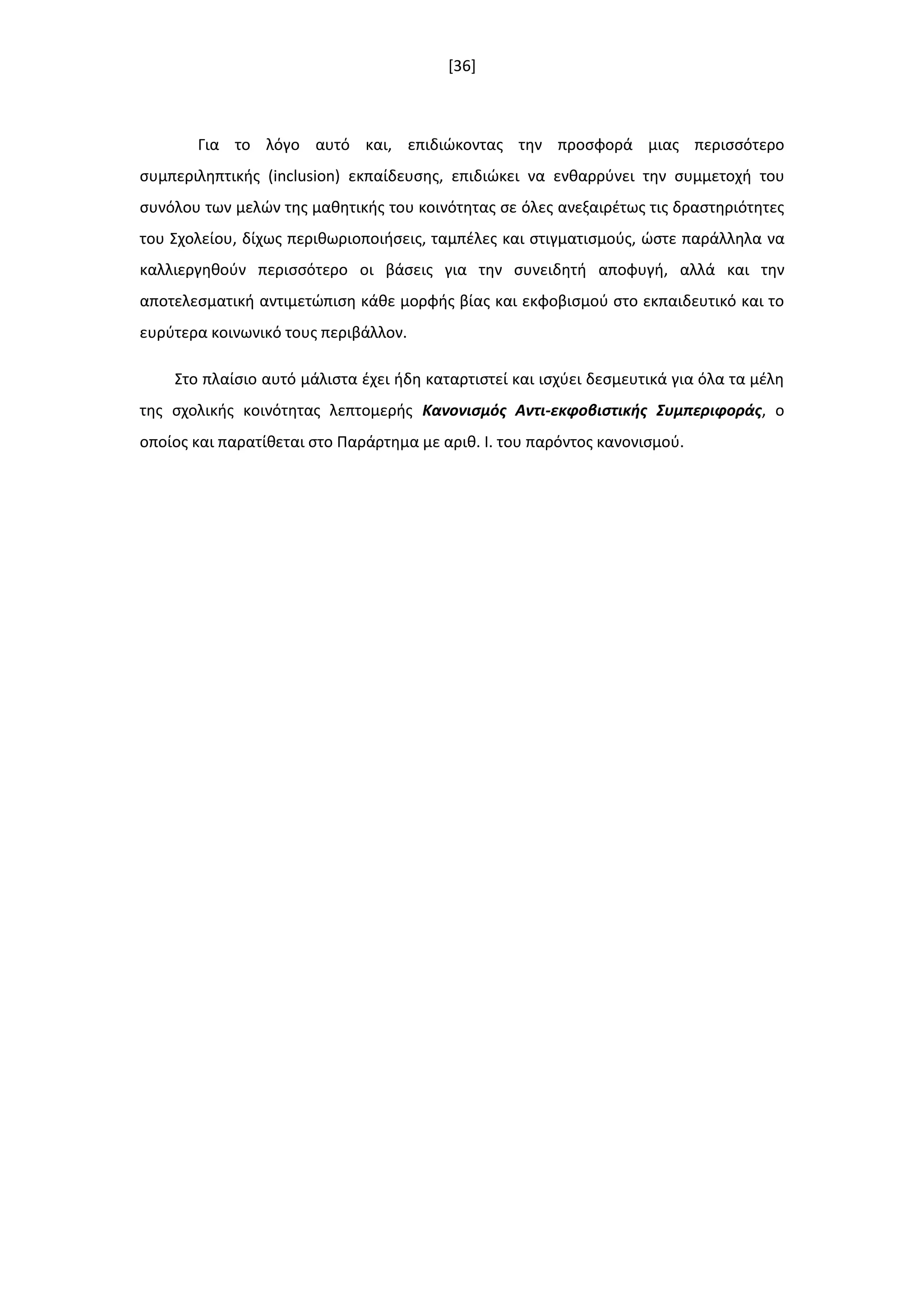 [36]
Για το λόγο αυτό και, επιδιϊκοντασ τθν προςφορά μιασ περιςςότερο
ςυμπεριλθπτικισ (inclusion) εκπαίδευςθσ, επιδιϊκει να ενκαρρφνει τθν ςυμμετοχι του
ςυνόλου των μελϊν τθσ μακθτικισ του κοινότθτασ ςε όλεσ ανεξαιρζτωσ τισ δραςτθριότθτεσ
του Σχολείου, δίχωσ περικωριοποιιςεισ, ταμπζλεσ και ςτιγματιςμοφσ, ϊςτε παράλλθλα να
καλλιεργθκοφν περιςςότερο οι βάςεισ για τθν ςυνειδθτι αποφυγι, αλλά και τθν
αποτελεςματικι αντιμετϊπιςθ κάκε μορφισ βίασ και εκφοβιςμοφ ςτο εκπαιδευτικό και το
ευρφτερα κοινωνικό τουσ περιβάλλον.
Στο πλαίςιο αυτό μάλιςτα ζχει ιδθ καταρτιςτεί και ιςχφει δεςμευτικά για όλα τα μζλθ
τθσ ςχολικισ κοινότθτασ λεπτομερισ Κανονιςμόσ Αντι-εκφοβιςτικισ Συμπεριφοράσ, ο
οποίοσ και παρατίκεται ςτο Παράρτθμα με αρικ. Ι. του παρόντοσ κανονιςμοφ.
 