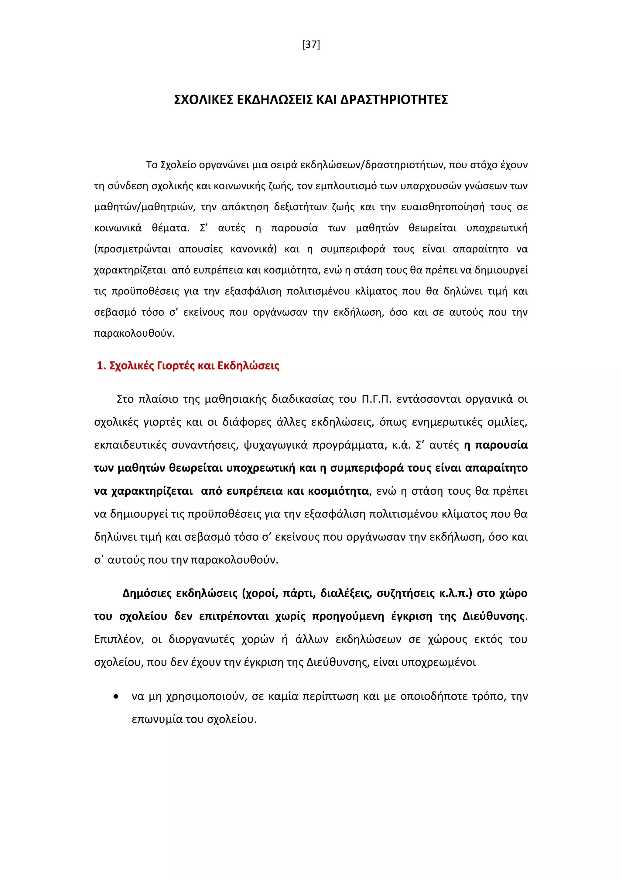 [37]
΢ΧΟΛΙΚΕ΢ ΕΚΔΗΛΩ΢ΕΙ΢ ΚΑΙ ΔΡΑ΢ΣΗΡΙΟΣΗΣΕ΢
Το Σχολείο οργανϊνει μια ςειρά εκδθλϊςεων/δραςτθριοτιτων, που ςτόχο ζχουν
τθ ςφνδεςθ ςχολικισ και κοινωνικισ ηωισ, τον εμπλουτιςμό των υπαρχουςϊν γνϊςεων των
μακθτϊν/μακθτριϊν, τθν απόκτθςθ δεξιοτιτων ηωισ και τθν ευαιςκθτοποίθςι τουσ ςε
κοινωνικά κζματα. Σ’ αυτζσ θ παρουςία των μακθτϊν κεωρείται υποχρεωτικι
(προςμετρϊνται απουςίεσ κανονικά) και θ ςυμπεριφορά τουσ είναι απαραίτθτο να
χαρακτθρίηεται από ευπρζπεια και κοςμιότθτα, ενϊ θ ςτάςθ τουσ κα πρζπει να δθμιουργεί
τισ προχποκζςεισ για τθν εξαςφάλιςθ πολιτιςμζνου κλίματοσ που κα δθλϊνει τιμι και
ςεβαςμό τόςο ς’ εκείνουσ που οργάνωςαν τθν εκδιλωςθ, όςο και ςε αυτοφσ που τθν
παρακολουκοφν.
1. ΢χολικζσ Γιορτζσ και Εκδθλϊςεισ
Στο πλαίςιο τθσ μακθςιακισ διαδικαςίασ του Π.Γ.Π. εντάςςονται οργανικά οι
ςχολικζσ γιορτζσ και οι διάφορεσ άλλεσ εκδθλϊςεισ, όπωσ ενθμερωτικζσ ομιλίεσ,
εκπαιδευτικζσ ςυναντιςεισ, ψυχαγωγικά προγράμματα, κ.ά. Σ’ αυτζσ θ παρουςία
των μακθτϊν κεωρείται υποχρεωτικι και θ ςυμπεριφορά τουσ είναι απαραίτθτο
να χαρακτθρίηεται από ευπρζπεια και κοςμιότθτα, ενϊ θ ςτάςθ τουσ κα πρζπει
να δθμιουργεί τισ προχποκζςεισ για τθν εξαςφάλιςθ πολιτιςμζνου κλίματοσ που κα
δθλϊνει τιμι και ςεβαςμό τόςο ς’ εκείνουσ που οργάνωςαν τθν εκδιλωςθ, όςο και
ςϋ αυτοφσ που τθν παρακολουκοφν.
Δθμόςιεσ εκδθλϊςεισ (χοροί, πάρτι, διαλζξεισ, ςυηθτιςεισ κ.λ.π.) ςτο χϊρο
του ςχολείου δεν επιτρζπονται χωρίσ προθγοφμενθ ζγκριςθ τθσ Διεφκυνςθσ.
Επιπλζον, οι διοργανωτζσ χορϊν ι άλλων εκδθλϊςεων ςε χϊρουσ εκτόσ του
ςχολείου, που δεν ζχουν τθν ζγκριςθ τθσ Διεφκυνςθσ, είναι υποχρεωμζνοι
 να μθ χρθςιμοποιοφν, ςε καμία περίπτωςθ και με οποιοδιποτε τρόπο, τθν
επωνυμία του ςχολείου.
 