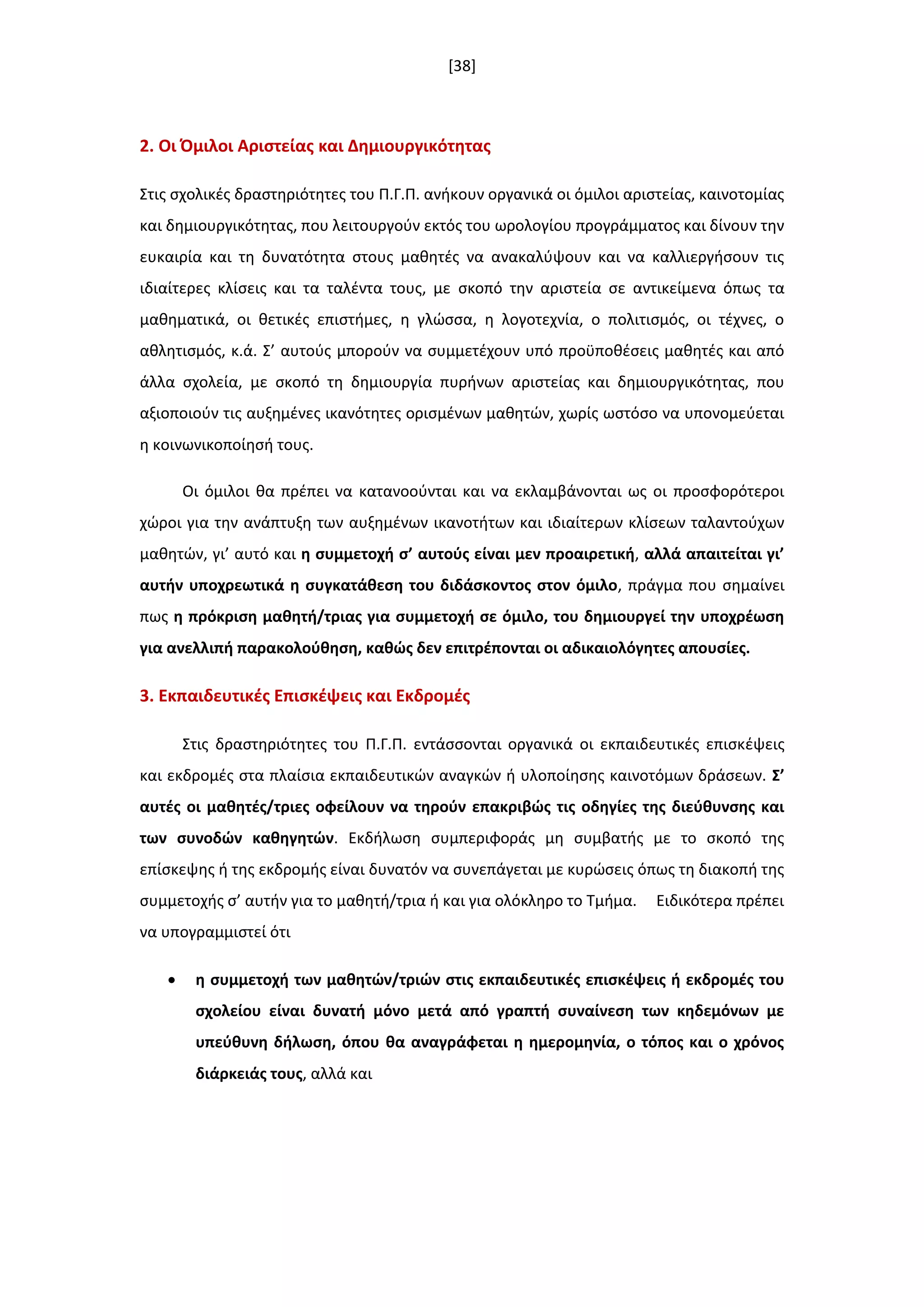 [38]
2. Οι Όμιλοι Αριςτείασ και Δθμιουργικότθτασ
Στισ ςχολικζσ δραςτθριότθτεσ του Π.Γ.Π. ανικουν οργανικά οι όμιλοι αριςτείασ, καινοτομίασ
και δθμιουργικότθτασ, που λειτουργοφν εκτόσ του ωρολογίου προγράμματοσ και δίνουν τθν
ευκαιρία και τθ δυνατότθτα ςτουσ μακθτζσ να ανακαλφψουν και να καλλιεργιςουν τισ
ιδιαίτερεσ κλίςεισ και τα ταλζντα τουσ, με ςκοπό τθν αριςτεία ςε αντικείμενα όπωσ τα
μακθματικά, οι κετικζσ επιςτιμεσ, θ γλϊςςα, θ λογοτεχνία, ο πολιτιςμόσ, οι τζχνεσ, ο
ακλθτιςμόσ, κ.ά. Σ’ αυτοφσ μποροφν να ςυμμετζχουν υπό προχποκζςεισ μακθτζσ και από
άλλα ςχολεία, με ςκοπό τθ δθμιουργία πυρινων αριςτείασ και δθμιουργικότθτασ, που
αξιοποιοφν τισ αυξθμζνεσ ικανότθτεσ οριςμζνων μακθτϊν, χωρίσ ωςτόςο να υπονομεφεται
θ κοινωνικοποίθςι τουσ.
Οι όμιλοι κα πρζπει να κατανοοφνται και να εκλαμβάνονται ωσ οι προςφορότεροι
χϊροι για τθν ανάπτυξθ των αυξθμζνων ικανοτιτων και ιδιαίτερων κλίςεων ταλαντοφχων
μακθτϊν, γι’ αυτό και θ ςυμμετοχι ς’ αυτοφσ είναι μεν προαιρετικι, αλλά απαιτείται γι’
αυτιν υποχρεωτικά θ ςυγκατάκεςθ του διδάςκοντοσ ςτον όμιλο, πράγμα που ςθμαίνει
πωσ θ πρόκριςθ μακθτι/τριασ για ςυμμετοχι ςε όμιλο, του δθμιουργεί τθν υποχρζωςθ
για ανελλιπι παρακολοφκθςθ, κακϊσ δεν επιτρζπονται οι αδικαιολόγθτεσ απουςίεσ.
3. Εκπαιδευτικζσ Επιςκζψεισ και Εκδρομζσ
Στισ δραςτθριότθτεσ του Π.Γ.Π. εντάςςονται οργανικά οι εκπαιδευτικζσ επιςκζψεισ
και εκδρομζσ ςτα πλαίςια εκπαιδευτικϊν αναγκϊν ι υλοποίθςθσ καινοτόμων δράςεων. ΢’
αυτζσ οι μακθτζσ/τριεσ οφείλουν να τθροφν επακριβϊσ τισ οδθγίεσ τθσ διεφκυνςθσ και
των ςυνοδϊν κακθγθτϊν. Εκδιλωςθ ςυμπεριφοράσ μθ ςυμβατισ με το ςκοπό τθσ
επίςκεψθσ ι τθσ εκδρομισ είναι δυνατόν να ςυνεπάγεται με κυρϊςεισ όπωσ τθ διακοπι τθσ
ςυμμετοχισ ς’ αυτιν για το μακθτι/τρια ι και για ολόκλθρο το Τμιμα. Ειδικότερα πρζπει
να υπογραμμιςτεί ότι
 θ ςυμμετοχι των μακθτϊν/τριϊν ςτισ εκπαιδευτικζσ επιςκζψεισ ι εκδρομζσ του
ςχολείου είναι δυνατι μόνο μετά από γραπτι ςυναίνεςθ των κθδεμόνων με
υπεφκυνθ διλωςθ, όπου κα αναγράφεται θ θμερομθνία, ο τόποσ και ο χρόνοσ
διάρκειάσ τουσ, αλλά και
 