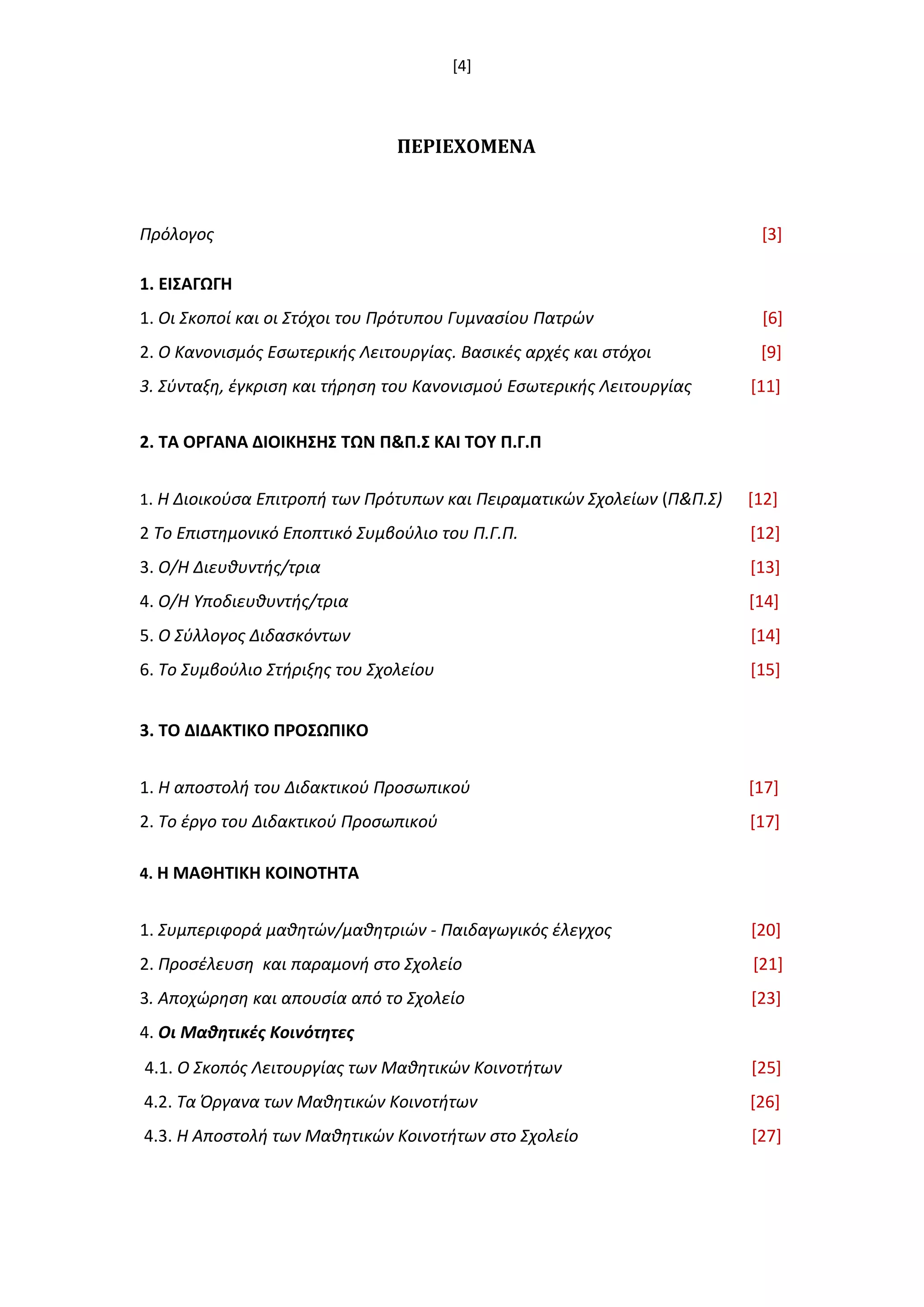 [4]
ΠΕΡΙΕΧΟΜΕΝΑ
Πρόλογοσ [3]
1. ΕΙ΢ΑΓΩΓΗ
1. Οι Σκοποί και οι Στόχοι του Πρότυπου Γυμναςίου Πατρϊν [6]
2. Ο Κανονιςμόσ Εςωτερικισ Λειτουργίασ. Βαςικζσ αρχζσ και ςτόχοι [9]
3. Σφνταξθ, ζγκριςθ και τιρθςθ του Κανονιςμοφ Εςωτερικισ Λειτουργίασ [11]
2. ΣΑ ΟΡΓΑΝΑ ΔΙΟΙΚΗ΢Η΢ ΣΩΝ Π&Π.΢ ΚΑΙ ΣΟΤ Π.Γ.Π
1. Η Διοικοφςα Επιτροπι των Πρότυπων και Πειραματικϊν Σχολείων (Π&Π.Σ) [12]
2 Το Επιςτθμονικό Εποπτικό Συμβοφλιο του Π.Γ.Π. [12]
3. Ο/Η Διευκυντισ/τρια [13]
4. Ο/Η Υποδιευκυντισ/τρια [14]
5. Ο Σφλλογοσ Διδαςκόντων [14]
6. Το Συμβοφλιο Στιριξθσ του Σχολείου [15]
3. ΣΟ ΔΙΔΑΚΣΙΚΟ ΠΡΟ΢ΩΠΙΚΟ
1. Η αποςτολι του Διδακτικοφ Προςωπικοφ [17]
2. Το ζργο του Διδακτικοφ Προςωπικοφ [17]
4. Η ΜΑΘΗΣΙΚΗ ΚΟΙΝΟΣΗΣΑ
1. Συμπεριφορά μακθτϊν/μακθτριϊν - Παιδαγωγικόσ ζλεγχοσ [20]
2. Προςζλευςθ και παραμονι ςτο Σχολείο [21]
3. Αποχϊρθςθ και απουςία από το Σχολείο [23]
4. Οι Μακθτικζσ Κοινότθτεσ
4.1. Ο Σκοπόσ Λειτουργίασ των Μακθτικϊν Κοινοτιτων [25]
4.2. Τα Όργανα των Μακθτικϊν Κοινοτιτων [26]
4.3. Η Αποςτολι των Μακθτικϊν Κοινοτιτων ςτο Σχολείο [27]
 