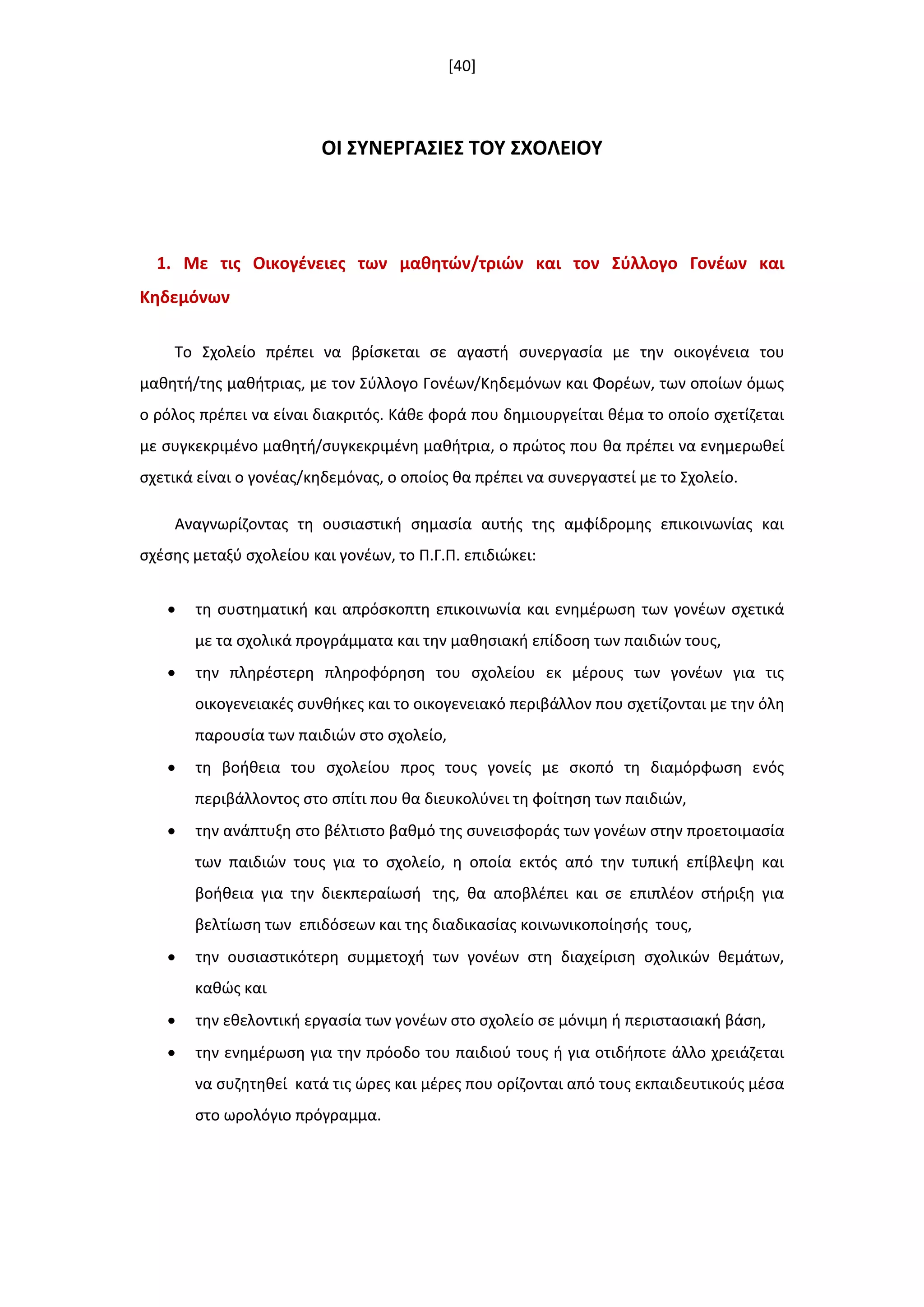 [40]
ΟΙ ΢ΤΝΕΡΓΑ΢ΙΕ΢ ΣΟΤ ΢ΧΟΛΕΙΟΤ
1. Με τισ Οικογζνειεσ των μακθτϊν/τριϊν και τον ΢φλλογο Γονζων και
Κθδεμόνων
Το Σχολείο πρζπει να βρίςκεται ςε αγαςτι ςυνεργαςία με τθν οικογζνεια του
μακθτι/τθσ μακιτριασ, με τον Σφλλογο Γονζων/Κθδεμόνων και Φορζων, των οποίων όμωσ
ο ρόλοσ πρζπει να είναι διακριτόσ. Κάκε φορά που δθμιουργείται κζμα το οποίο ςχετίηεται
με ςυγκεκριμζνο μακθτι/ςυγκεκριμζνθ μακιτρια, ο πρϊτοσ που κα πρζπει να ενθμερωκεί
ςχετικά είναι ο γονζασ/κθδεμόνασ, ο οποίοσ κα πρζπει να ςυνεργαςτεί με το Σχολείο.
Aναγνωρίηοντασ τθ ουςιαςτικι ςθμαςία αυτισ τθσ αμφίδρομθσ επικοινωνίασ και
ςχζςθσ μεταξφ ςχολείου και γονζων, το Π.Γ.Π. επιδιϊκει:
 τθ ςυςτθματικι και απρόςκοπτθ επικοινωνία και ενθμζρωςθ των γονζων ςχετικά
με τα ςχολικά προγράμματα και τθν μακθςιακι επίδοςθ των παιδιϊν τουσ,
 τθν πλθρζςτερθ πλθροφόρθςθ του ςχολείου εκ μζρουσ των γονζων για τισ
οικογενειακζσ ςυνκικεσ και το οικογενειακό περιβάλλον που ςχετίηονται με τθν όλθ
παρουςία των παιδιϊν ςτο ςχολείο,
 τθ βοικεια του ςχολείου προσ τουσ γονείσ με ςκοπό τθ διαμόρφωςθ ενόσ
περιβάλλοντοσ ςτο ςπίτι που κα διευκολφνει τθ φοίτθςθ των παιδιϊν,
 τθν ανάπτυξθ ςτο βζλτιςτο βακμό τθσ ςυνειςφοράσ των γονζων ςτθν προετοιμαςία
των παιδιϊν τουσ για το ςχολείο, θ οποία εκτόσ από τθν τυπικι επίβλεψθ και
βοικεια για τθν διεκπεραίωςι τθσ, κα αποβλζπει και ςε επιπλζον ςτιριξθ για
βελτίωςθ των επιδόςεων και τθσ διαδικαςίασ κοινωνικοποίθςισ τουσ,
 τθν ουςιαςτικότερθ ςυμμετοχι των γονζων ςτθ διαχείριςθ ςχολικϊν κεμάτων,
κακϊσ και
 τθν εκελοντικι εργαςία των γονζων ςτο ςχολείο ςε μόνιμθ ι περιςταςιακι βάςθ,
 τθν ενθμζρωςθ για τθν πρόοδο του παιδιοφ τουσ ι για οτιδιποτε άλλο χρειάηεται
να ςυηθτθκεί κατά τισ ϊρεσ και μζρεσ που ορίηονται από τουσ εκπαιδευτικοφσ μζςα
ςτο ωρολόγιο πρόγραμμα.
 