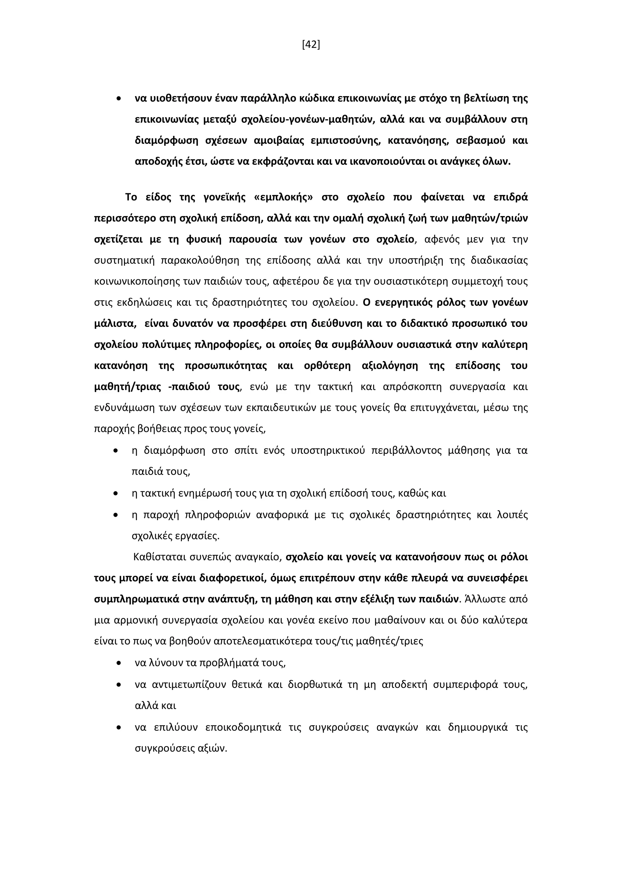 [42]
 να υιοκετιςουν ζναν παράλλθλο κϊδικα επικοινωνίασ με ςτόχο τθ βελτίωςθ τθσ
επικοινωνίασ μεταξφ ςχολείου-γονζων-μακθτϊν, αλλά και να ςυμβάλλουν ςτθ
διαμόρφωςθ ςχζςεων αμοιβαίασ εμπιςτοςφνθσ, κατανόθςθσ, ςεβαςμοφ και
αποδοχισ ζτςι, ϊςτε να εκφράηονται και να ικανοποιοφνται οι ανάγκεσ όλων.
Σο είδοσ τθσ γονεϊκισ «εμπλοκισ» ςτο ςχολείο που φαίνεται να επιδρά
περιςςότερο ςτθ ςχολικι επίδοςθ, αλλά και τθν ομαλι ςχολικι ηωι των μακθτϊν/τριϊν
ςχετίηεται με τθ φυςικι παρουςία των γονζων ςτο ςχολείο, αφενόσ μεν για τθν
ςυςτθματικι παρακολοφκθςθ τθσ επίδοςθσ αλλά και τθν υποςτιριξθ τθσ διαδικαςίασ
κοινωνικοποίθςθσ των παιδιϊν τουσ, αφετζρου δε για τθν ουςιαςτικότερθ ςυμμετοχι τουσ
ςτισ εκδθλϊςεισ και τισ δραςτθριότθτεσ του ςχολείου. Ο ενεργθτικόσ ρόλοσ των γονζων
μάλιςτα, είναι δυνατόν να προςφζρει ςτθ διεφκυνςθ και το διδακτικό προςωπικό του
ςχολείου πολφτιμεσ πλθροφορίεσ, οι οποίεσ κα ςυμβάλλουν ουςιαςτικά ςτθν καλφτερθ
κατανόθςθ τθσ προςωπικότθτασ και ορκότερθ αξιολόγθςθ τθσ επίδοςθσ του
μακθτι/τριασ -παιδιοφ τουσ, ενϊ με τθν τακτικι και απρόςκοπτθ ςυνεργαςία και
ενδυνάμωςθ των ςχζςεων των εκπαιδευτικϊν με τουσ γονείσ κα επιτυγχάνεται, μζςω τθσ
παροχισ βοικειασ προσ τουσ γονείσ,
 θ διαμόρφωςθ ςτο ςπίτι ενόσ υποςτθρικτικοφ περιβάλλοντοσ μάκθςθσ για τα
παιδιά τουσ,
 θ τακτικι ενθμζρωςι τουσ για τθ ςχολικι επίδοςι τουσ, κακϊσ και
 θ παροχι πλθροφοριϊν αναφορικά με τισ ςχολικζσ δραςτθριότθτεσ και λοιπζσ
ςχολικζσ εργαςίεσ.
Κακίςταται ςυνεπϊσ αναγκαίο, ςχολείο και γονείσ να κατανοιςουν πωσ οι ρόλοι
τουσ μπορεί να είναι διαφορετικοί, όμωσ επιτρζπουν ςτθν κάκε πλευρά να ςυνειςφζρει
ςυμπλθρωματικά ςτθν ανάπτυξθ, τθ μάκθςθ και ςτθν εξζλιξθ των παιδιϊν. Άλλωςτε από
μια αρμονικι ςυνεργαςία ςχολείου και γονζα εκείνο που μακαίνουν και οι δφο καλφτερα
είναι το πωσ να βοθκοφν αποτελεςματικότερα τουσ/τισ μακθτζσ/τριεσ
 να λφνουν τα προβλιματά τουσ,
 να αντιμετωπίηουν κετικά και διορκωτικά τθ μθ αποδεκτι ςυμπεριφορά τουσ,
αλλά και
 να επιλφουν εποικοδομθτικά τισ ςυγκροφςεισ αναγκϊν και δθμιουργικά τισ
ςυγκροφςεισ αξιϊν.
 