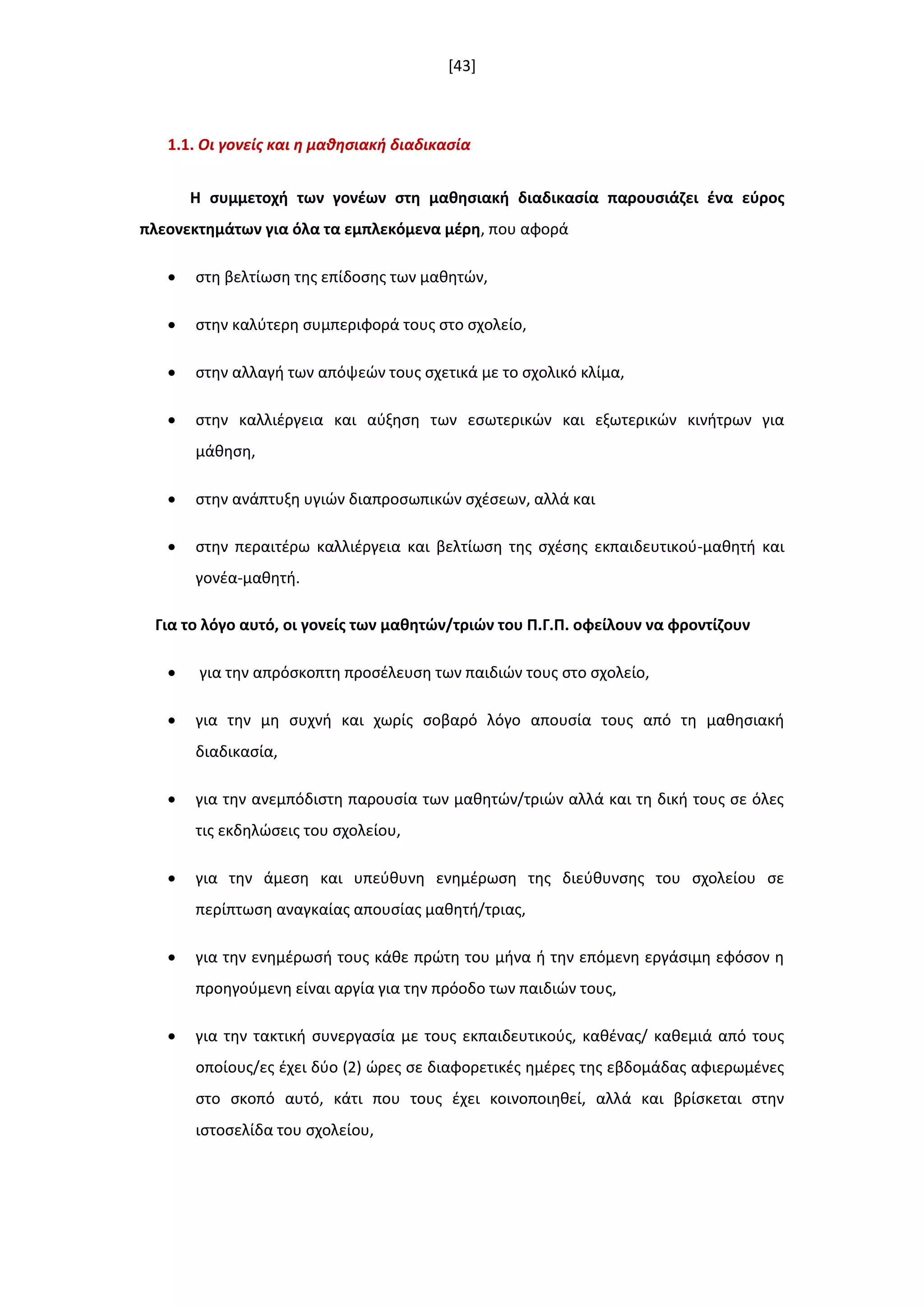 [43]
1.1. Οι γονείσ και θ μακθςιακι διαδικαςία
Η ςυμμετοχι των γονζων ςτθ μακθςιακι διαδικαςία παρουςιάηει ζνα εφροσ
πλεονεκτθμάτων για όλα τα εμπλεκόμενα μζρθ, που αφορά
 ςτθ βελτίωςθ τθσ επίδοςθσ των μακθτϊν,
 ςτθν καλφτερθ ςυμπεριφορά τουσ ςτο ςχολείο,
 ςτθν αλλαγι των απόψεϊν τουσ ςχετικά με το ςχολικό κλίμα,
 ςτθν καλλιζργεια και αφξθςθ των εςωτερικϊν και εξωτερικϊν κινιτρων για
μάκθςθ,
 ςτθν ανάπτυξθ υγιϊν διαπροςωπικϊν ςχζςεων, αλλά και
 ςτθν περαιτζρω καλλιζργεια και βελτίωςθ τθσ ςχζςθσ εκπαιδευτικοφ-μακθτι και
γονζα-μακθτι.
Για το λόγο αυτό, οι γονείσ των μακθτϊν/τριϊν του Π.Γ.Π. οφείλουν να φροντίηουν
 για τθν απρόςκοπτθ προςζλευςθ των παιδιϊν τουσ ςτο ςχολείο,
 για τθν μθ ςυχνι και χωρίσ ςοβαρό λόγο απουςία τουσ από τθ μακθςιακι
διαδικαςία,
 για τθν ανεμπόδιςτθ παρουςία των μακθτϊν/τριϊν αλλά και τθ δικι τουσ ςε όλεσ
τισ εκδθλϊςεισ του ςχολείου,
 για τθν άμεςθ και υπεφκυνθ ενθμζρωςθ τθσ διεφκυνςθσ του ςχολείου ςε
περίπτωςθ αναγκαίασ απουςίασ μακθτι/τριασ,
 για τθν ενθμζρωςι τουσ κάκε πρϊτθ του μινα ι τθν επόμενθ εργάςιμθ εφόςον θ
προθγοφμενθ είναι αργία για τθν πρόοδο των παιδιϊν τουσ,
 για τθν τακτικι ςυνεργαςία με τουσ εκπαιδευτικοφσ, κακζνασ/ κακεμιά από τουσ
οποίουσ/εσ ζχει δφο (2) ϊρεσ ςε διαφορετικζσ θμζρεσ τθσ εβδομάδασ αφιερωμζνεσ
ςτο ςκοπό αυτό, κάτι που τουσ ζχει κοινοποιθκεί, αλλά και βρίςκεται ςτθν
ιςτοςελίδα του ςχολείου,
 