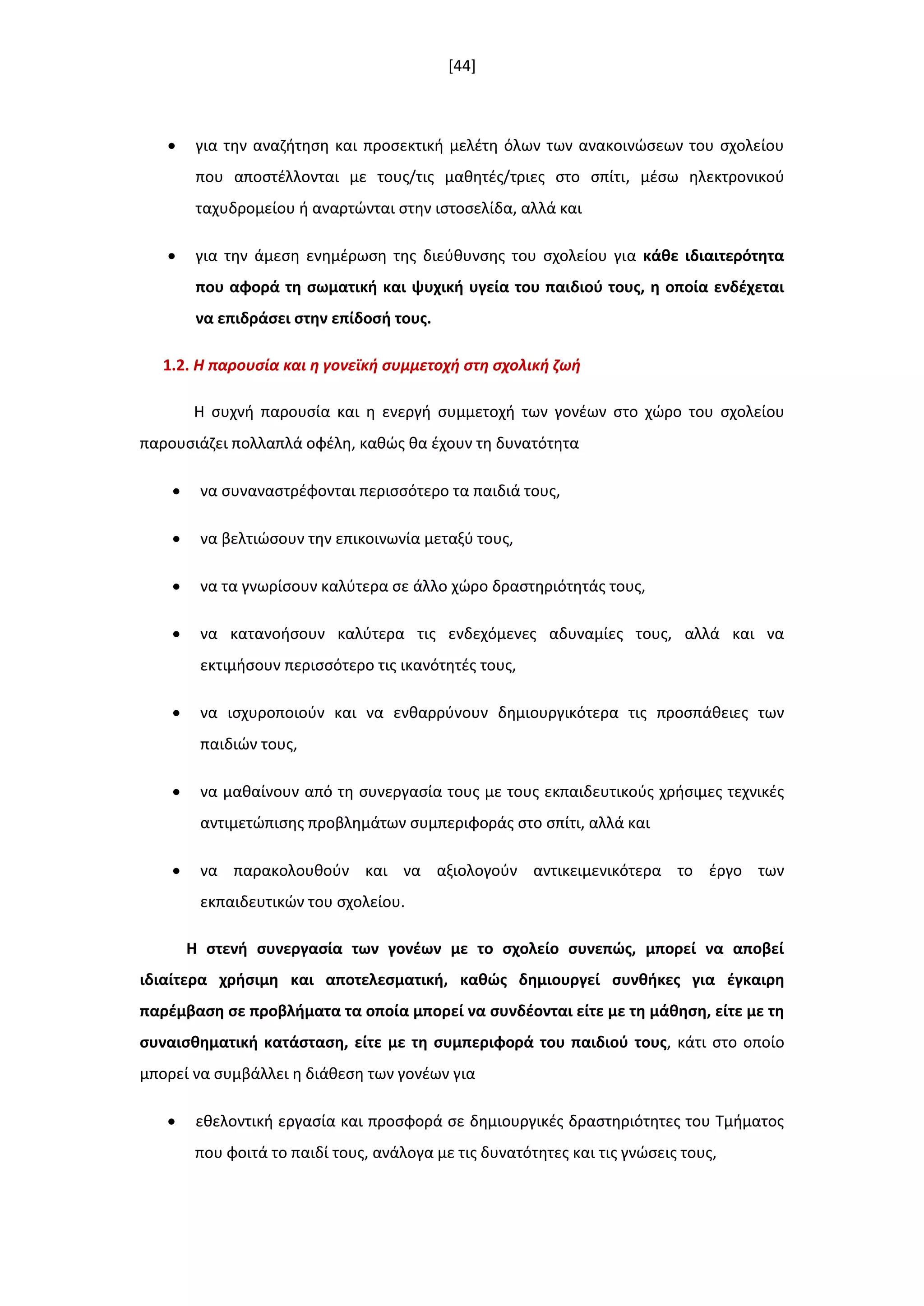 [44]
 για τθν αναηιτθςθ και προςεκτικι μελζτθ όλων των ανακοινϊςεων του ςχολείου
που αποςτζλλονται με τουσ/τισ μακθτζσ/τριεσ ςτο ςπίτι, μζςω θλεκτρονικοφ
ταχυδρομείου ι αναρτϊνται ςτθν ιςτοςελίδα, αλλά και
 για τθν άμεςθ ενθμζρωςθ τθσ διεφκυνςθσ του ςχολείου για κάκε ιδιαιτερότθτα
που αφορά τθ ςωματικι και ψυχικι υγεία του παιδιοφ τουσ, θ οποία ενδζχεται
να επιδράςει ςτθν επίδοςι τουσ.
1.2. Η παρουςία και θ γονεϊκι ςυμμετοχι ςτθ ςχολικι ηωι
Η ςυχνι παρουςία και θ ενεργι ςυμμετοχι των γονζων ςτο χϊρο του ςχολείου
παρουςιάηει πολλαπλά οφζλθ, κακϊσ κα ζχουν τθ δυνατότθτα
 να ςυναναςτρζφονται περιςςότερο τα παιδιά τουσ,
 να βελτιϊςουν τθν επικοινωνία μεταξφ τουσ,
 να τα γνωρίςουν καλφτερα ςε άλλο χϊρο δραςτθριότθτάσ τουσ,
 να κατανοιςουν καλφτερα τισ ενδεχόμενεσ αδυναμίεσ τουσ, αλλά και να
εκτιμιςουν περιςςότερο τισ ικανότθτζσ τουσ,
 να ιςχυροποιοφν και να ενκαρρφνουν δθμιουργικότερα τισ προςπάκειεσ των
παιδιϊν τουσ,
 να μακαίνουν από τθ ςυνεργαςία τουσ με τουσ εκπαιδευτικοφσ χριςιμεσ τεχνικζσ
αντιμετϊπιςθσ προβλθμάτων ςυμπεριφοράσ ςτο ςπίτι, αλλά και
 να παρακολουκοφν και να αξιολογοφν αντικειμενικότερα το ζργο των
εκπαιδευτικϊν του ςχολείου.
Η ςτενι ςυνεργαςία των γονζων με το ςχολείο ςυνεπϊσ, μπορεί να αποβεί
ιδιαίτερα χριςιμθ και αποτελεςματικι, κακϊσ δθμιουργεί ςυνκικεσ για ζγκαιρθ
παρζμβαςθ ςε προβλιματα τα οποία μπορεί να ςυνδζονται είτε με τθ μάκθςθ, είτε με τθ
ςυναιςκθματικι κατάςταςθ, είτε με τθ ςυμπεριφορά του παιδιοφ τουσ, κάτι ςτο οποίο
μπορεί να ςυμβάλλει θ διάκεςθ των γονζων για
 εκελοντικι εργαςία και προςφορά ςε δθμιουργικζσ δραςτθριότθτεσ του Τμιματοσ
που φοιτά το παιδί τουσ, ανάλογα με τισ δυνατότθτεσ και τισ γνϊςεισ τουσ,
 