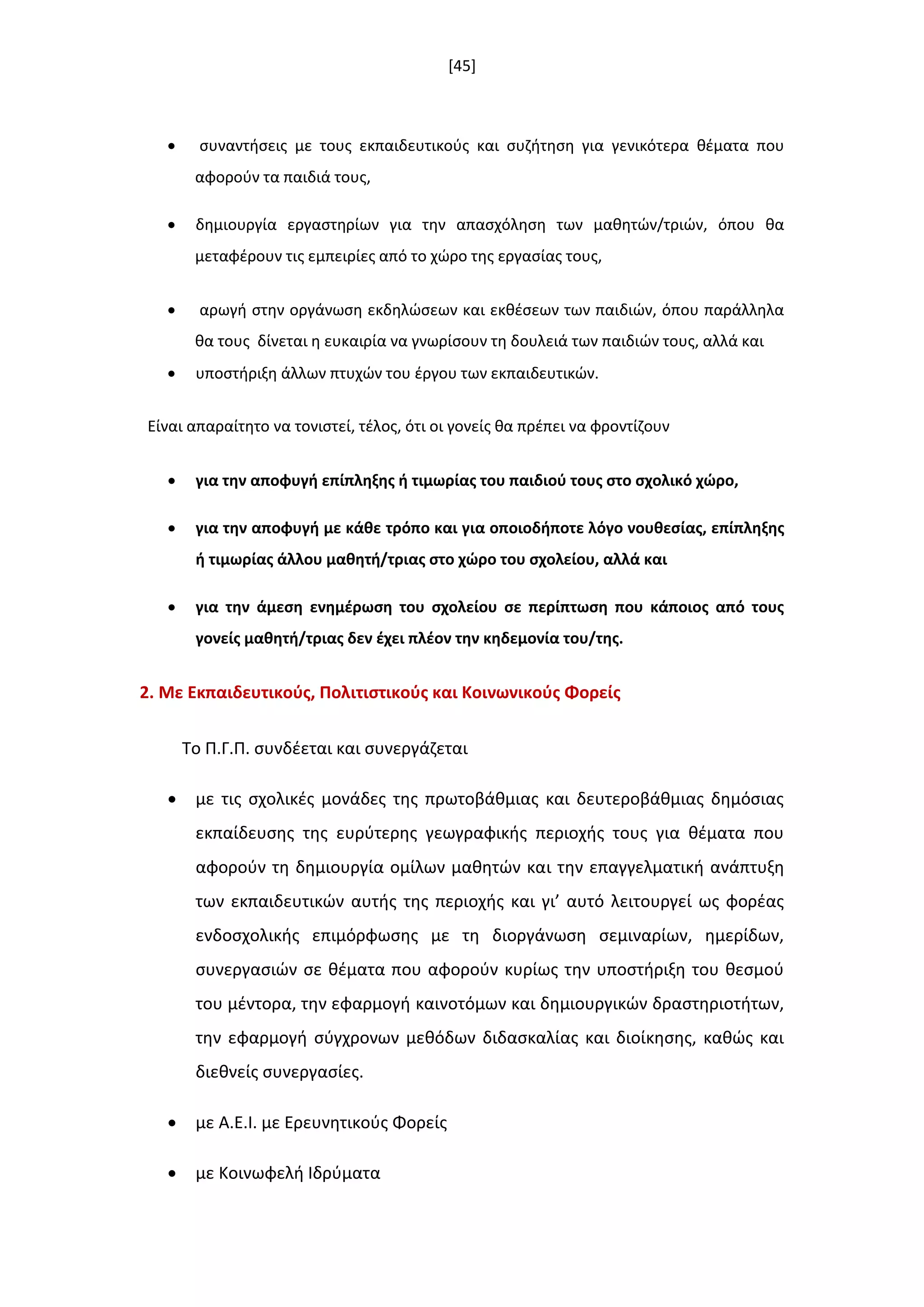[45]
 ςυναντιςεισ με τουσ εκπαιδευτικοφσ και ςυηιτθςθ για γενικότερα κζματα που
αφοροφν τα παιδιά τουσ,
 δθμιουργία εργαςτθρίων για τθν απαςχόλθςθ των μακθτϊν/τριϊν, όπου κα
μεταφζρουν τισ εμπειρίεσ από το χϊρο τθσ εργαςίασ τουσ,
 αρωγι ςτθν οργάνωςθ εκδθλϊςεων και εκκζςεων των παιδιϊν, όπου παράλλθλα
κα τουσ δίνεται θ ευκαιρία να γνωρίςουν τθ δουλειά των παιδιϊν τουσ, αλλά και
 υποςτιριξθ άλλων πτυχϊν του ζργου των εκπαιδευτικϊν.
Είναι απαραίτθτο να τονιςτεί, τζλοσ, ότι οι γονείσ κα πρζπει να φροντίηουν
 για τθν αποφυγι επίπλθξθσ ι τιμωρίασ του παιδιοφ τουσ ςτο ςχολικό χϊρο,
 για τθν αποφυγι με κάκε τρόπο και για οποιοδιποτε λόγο νουκεςίασ, επίπλθξθσ
ι τιμωρίασ άλλου μακθτι/τριασ ςτο χϊρο του ςχολείου, αλλά και
 για τθν άμεςθ ενθμζρωςθ του ςχολείου ςε περίπτωςθ που κάποιοσ από τουσ
γονείσ μακθτι/τριασ δεν ζχει πλζον τθν κθδεμονία του/τθσ.
2. Με Εκπαιδευτικοφσ, Πολιτιςτικοφσ και Κοινωνικοφσ Φορείσ
Το Π.Γ.Π. ςυνδζεται και ςυνεργάηεται
 με τισ ςχολικζσ μονάδεσ τθσ πρωτοβάκμιασ και δευτεροβάκμιασ δθμόςιασ
εκπαίδευςθσ τθσ ευρφτερθσ γεωγραφικισ περιοχισ τουσ για κζματα που
αφοροφν τθ δθμιουργία ομίλων μακθτϊν και τθν επαγγελματικι ανάπτυξθ
των εκπαιδευτικϊν αυτισ τθσ περιοχισ και γι’ αυτό λειτουργεί ωσ φορζασ
ενδοςχολικισ επιμόρφωςθσ με τθ διοργάνωςθ ςεμιναρίων, θμερίδων,
ςυνεργαςιϊν ςε κζματα που αφοροφν κυρίωσ τθν υποςτιριξθ του κεςμοφ
του μζντορα, τθν εφαρμογι καινοτόμων και δθμιουργικϊν δραςτθριοτιτων,
τθν εφαρμογι ςφγχρονων μεκόδων διδαςκαλίασ και διοίκθςθσ, κακϊσ και
διεκνείσ ςυνεργαςίεσ.
 με Α.Ε.Ι. με Ερευνθτικοφσ Φορείσ
 με Κοινωφελι Ιδρφματα
 