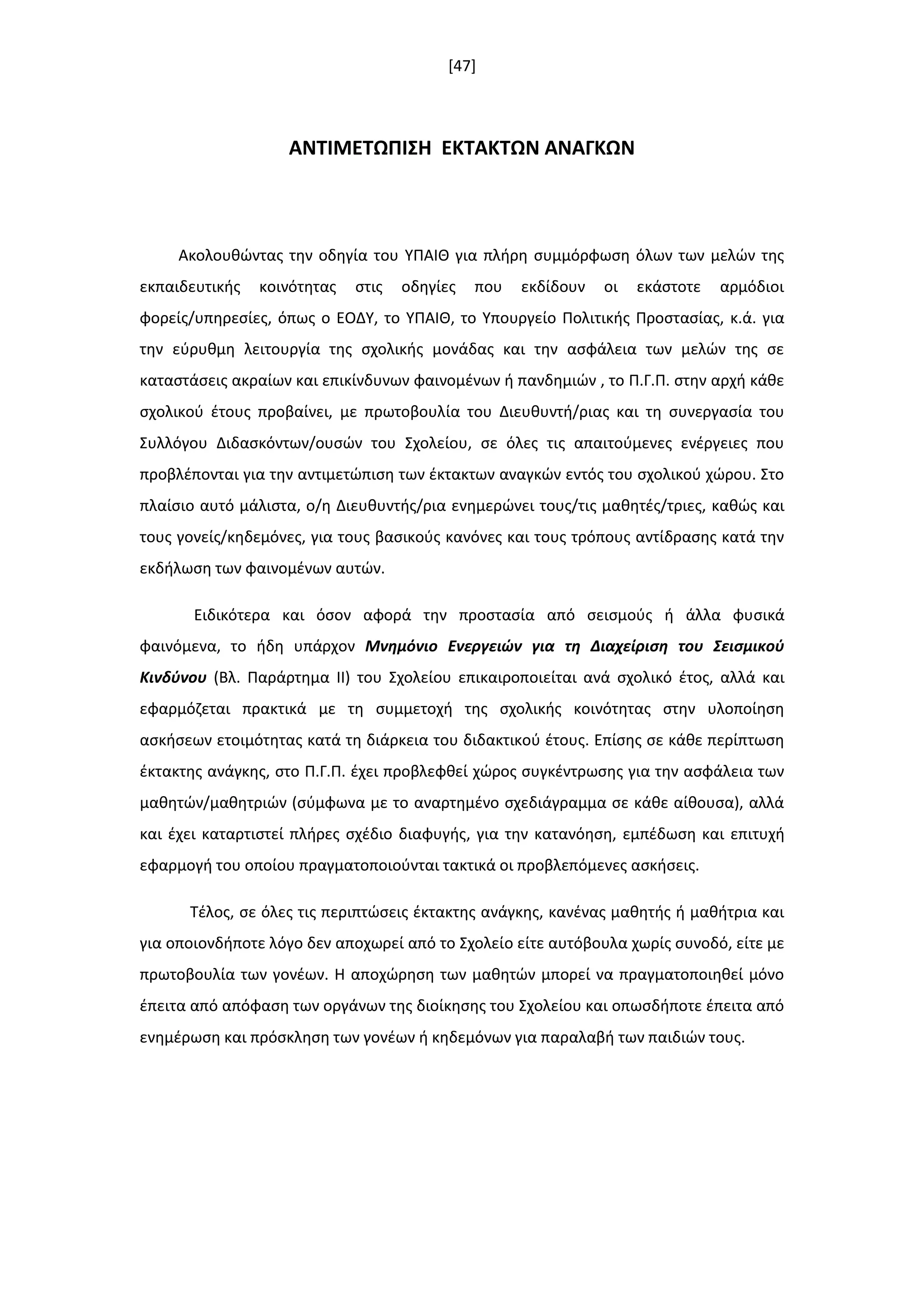 [47]
ΑΝΣΙΜΕΣΩΠΙ΢Η ΕΚΣΑΚΣΩΝ ΑΝΑΓΚΩΝ
Ακολουκϊντασ τθν οδθγία του ΥΠΑΙΘ για πλιρθ ςυμμόρφωςθ όλων των μελϊν τθσ
εκπαιδευτικισ κοινότθτασ ςτισ οδθγίεσ που εκδίδουν οι εκάςτοτε αρμόδιοι
φορείσ/υπθρεςίεσ, όπωσ ο ΕΟΔΥ, το ΥΠΑΙΘ, το Υπουργείο Πολιτικισ Προςταςίασ, κ.ά. για
τθν εφρυκμθ λειτουργία τθσ ςχολικισ μονάδασ και τθν αςφάλεια των μελϊν τθσ ςε
καταςτάςεισ ακραίων και επικίνδυνων φαινομζνων ι πανδθμιϊν , το Π.Γ.Π. ςτθν αρχι κάκε
ςχολικοφ ζτουσ προβαίνει, με πρωτοβουλία του Διευκυντι/ριασ και τθ ςυνεργαςία του
Συλλόγου Διδαςκόντων/ουςϊν του Σχολείου, ςε όλεσ τισ απαιτοφμενεσ ενζργειεσ που
προβλζπονται για τθν αντιμετϊπιςθ των ζκτακτων αναγκϊν εντόσ του ςχολικοφ χϊρου. Στο
πλαίςιο αυτό μάλιςτα, ο/θ Διευκυντισ/ρια ενθμερϊνει τουσ/τισ μακθτζσ/τριεσ, κακϊσ και
τουσ γονείσ/κθδεμόνεσ, για τουσ βαςικοφσ κανόνεσ και τουσ τρόπουσ αντίδραςθσ κατά τθν
εκδιλωςθ των φαινομζνων αυτϊν.
Ειδικότερα και όςον αφορά τθν προςταςία από ςειςμοφσ ι άλλα φυςικά
φαινόμενα, το ιδθ υπάρχον Μνθμόνιο Ενεργειών για τθ Διαχείριςθ του Σειςμικοφ
Κινδφνου (Βλ. Παράρτθμα ΙΙ) του Σχολείου επικαιροποιείται ανά ςχολικό ζτοσ, αλλά και
εφαρμόηεται πρακτικά με τθ ςυμμετοχι τθσ ςχολικισ κοινότθτασ ςτθν υλοποίθςθ
αςκιςεων ετοιμότθτασ κατά τθ διάρκεια του διδακτικοφ ζτουσ. Επίςθσ ςε κάκε περίπτωςθ
ζκτακτθσ ανάγκθσ, ςτο Π.Γ.Π. ζχει προβλεφκεί χϊροσ ςυγκζντρωςθσ για τθν αςφάλεια των
μακθτϊν/μακθτριϊν (ςφμφωνα με το αναρτθμζνο ςχεδιάγραμμα ςε κάκε αίκουςα), αλλά
και ζχει καταρτιςτεί πλιρεσ ςχζδιο διαφυγισ, για τθν κατανόθςθ, εμπζδωςθ και επιτυχι
εφαρμογι του οποίου πραγματοποιοφνται τακτικά οι προβλεπόμενεσ αςκιςεισ.
Τζλοσ, ςε όλεσ τισ περιπτϊςεισ ζκτακτθσ ανάγκθσ, κανζνασ μακθτισ ι μακιτρια και
για οποιονδιποτε λόγο δεν αποχωρεί από το Σχολείο είτε αυτόβουλα χωρίσ ςυνοδό, είτε με
πρωτοβουλία των γονζων. Η αποχϊρθςθ των μακθτϊν μπορεί να πραγματοποιθκεί μόνο
ζπειτα από απόφαςθ των οργάνων τθσ διοίκθςθσ του Σχολείου και οπωςδιποτε ζπειτα από
ενθμζρωςθ και πρόςκλθςθ των γονζων ι κθδεμόνων για παραλαβι των παιδιϊν τουσ.
 