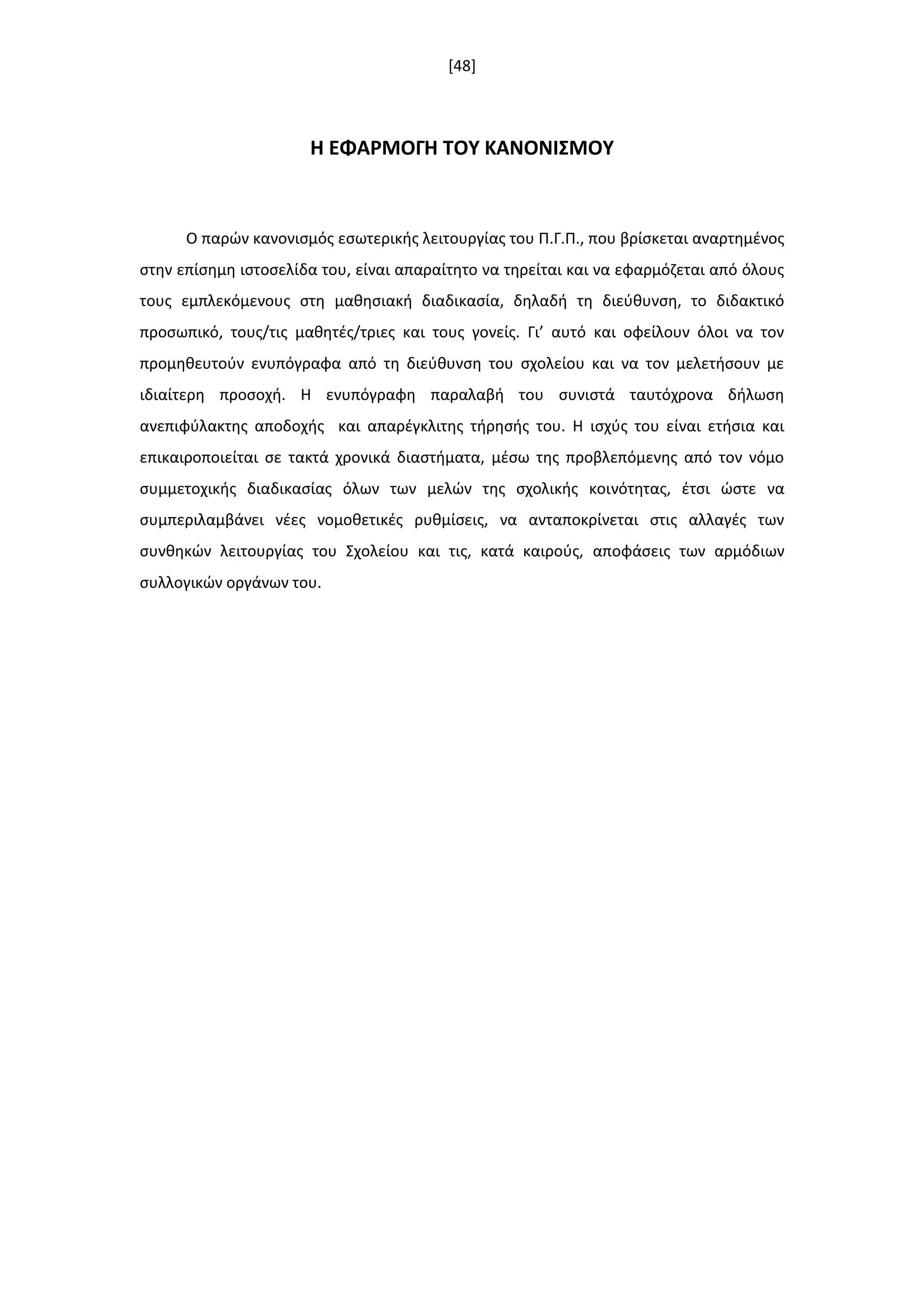 [48]
Η ΕΦΑΡΜΟΓΗ ΣΟΤ ΚΑΝΟΝΙ΢ΜΟΤ
Ο παρϊν κανονιςμόσ εςωτερικισ λειτουργίασ του Π.Γ.Π., που βρίςκεται αναρτθμζνοσ
ςτθν επίςθμθ ιςτοςελίδα του, είναι απαραίτθτο να τθρείται και να εφαρμόηεται από όλουσ
τουσ εμπλεκόμενουσ ςτθ μακθςιακι διαδικαςία, δθλαδι τθ διεφκυνςθ, το διδακτικό
προςωπικό, τουσ/τισ μακθτζσ/τριεσ και τουσ γονείσ. Γι’ αυτό και οφείλουν όλοι να τον
προμθκευτοφν ενυπόγραφα από τθ διεφκυνςθ του ςχολείου και να τον μελετιςουν με
ιδιαίτερθ προςοχι. Η ενυπόγραφθ παραλαβι του ςυνιςτά ταυτόχρονα διλωςθ
ανεπιφφλακτθσ αποδοχισ και απαρζγκλιτθσ τιρθςισ του. Η ιςχφσ του είναι ετιςια και
επικαιροποιείται ςε τακτά χρονικά διαςτιματα, μζςω τθσ προβλεπόμενθσ από τον νόμο
ςυμμετοχικισ διαδικαςίασ όλων των μελϊν τθσ ςχολικισ κοινότθτασ, ζτςι ϊςτε να
ςυμπεριλαμβάνει νζεσ νομοκετικζσ ρυκμίςεισ, να ανταποκρίνεται ςτισ αλλαγζσ των
ςυνκθκϊν λειτουργίασ του Σχολείου και τισ, κατά καιροφσ, αποφάςεισ των αρμόδιων
ςυλλογικϊν οργάνων του.
 
