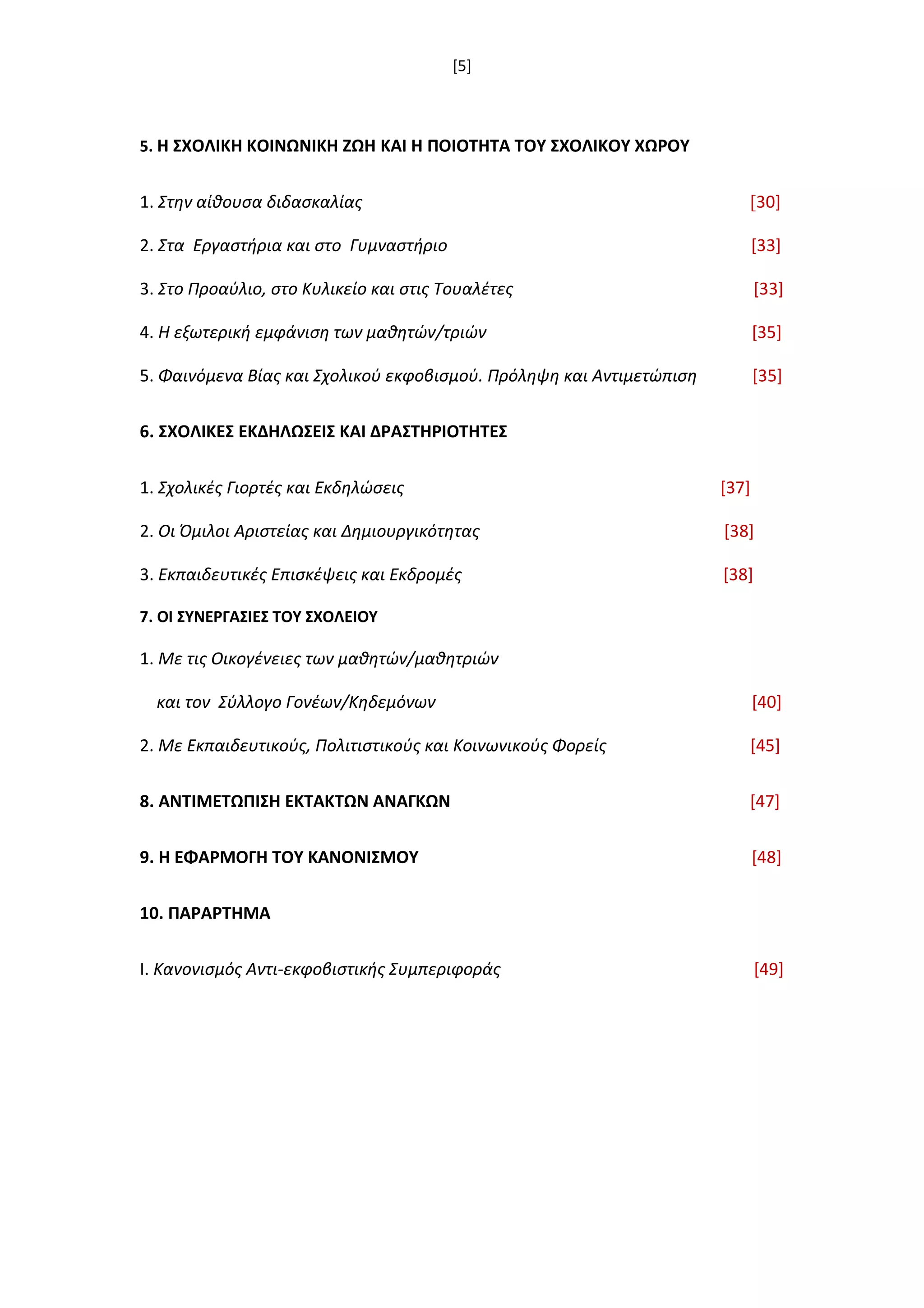 [5]
5. Η ΢ΧΟΛΙΚΗ ΚΟΙΝΩΝΙΚΗ ΖΩΗ ΚΑΙ Η ΠΟΙΟΣΗΣΑ ΣΟΤ ΢ΧΟΛΙΚΟΤ ΧΩΡΟΤ
1. Στθν αίκουςα διδαςκαλίασ [30]
2. Στα Εργαςτιρια και ςτο Γυμναςτιριο [33]
3. Στο Προαφλιο, ςτο Κυλικείο και ςτισ Τουαλζτεσ [33]
4. Η εξωτερικι εμφάνιςθ των μακθτϊν/τριϊν [35]
5. Φαινόμενα Βίασ και Σχολικοφ εκφοβιςμοφ. Πρόλθψθ και Αντιμετϊπιςθ [35]
6. ΢ΧΟΛΙΚΕ΢ ΕΚΔΗΛΩ΢ΕΙ΢ ΚΑΙ ΔΡΑ΢ΣΗΡΙΟΣΗΣΕ΢
1. Σχολικζσ Γιορτζσ και Εκδθλϊςεισ [37]
2. Οι Όμιλοι Αριςτείασ και Δθμιουργικότθτασ [38]
3. Εκπαιδευτικζσ Επιςκζψεισ και Εκδρομζσ [38]
7. ΟΙ ΢ΤΝΕΡΓΑ΢ΙΕ΢ ΣΟΤ ΢ΧΟΛΕΙΟΤ
1. Με τισ Οικογζνειεσ των μακθτϊν/μακθτριϊν
και τον Σφλλογο Γονζων/Κθδεμόνων [40]
2. Με Εκπαιδευτικοφσ, Πολιτιςτικοφσ και Κοινωνικοφσ Φορείσ [45]
8. ΑΝΣΙΜΕΣΩΠΙ΢Η ΕΚΣΑΚΣΩΝ ΑΝΑΓΚΩΝ [47]
9. Η ΕΦΑΡΜΟΓΗ ΣΟΤ ΚΑΝΟΝΙ΢ΜΟΤ [48]
10. ΠΑΡΑΡΣΗΜΑ
Ι. Κανονιςμόσ Αντι-εκφοβιςτικισ Συμπεριφοράσ [49]
 