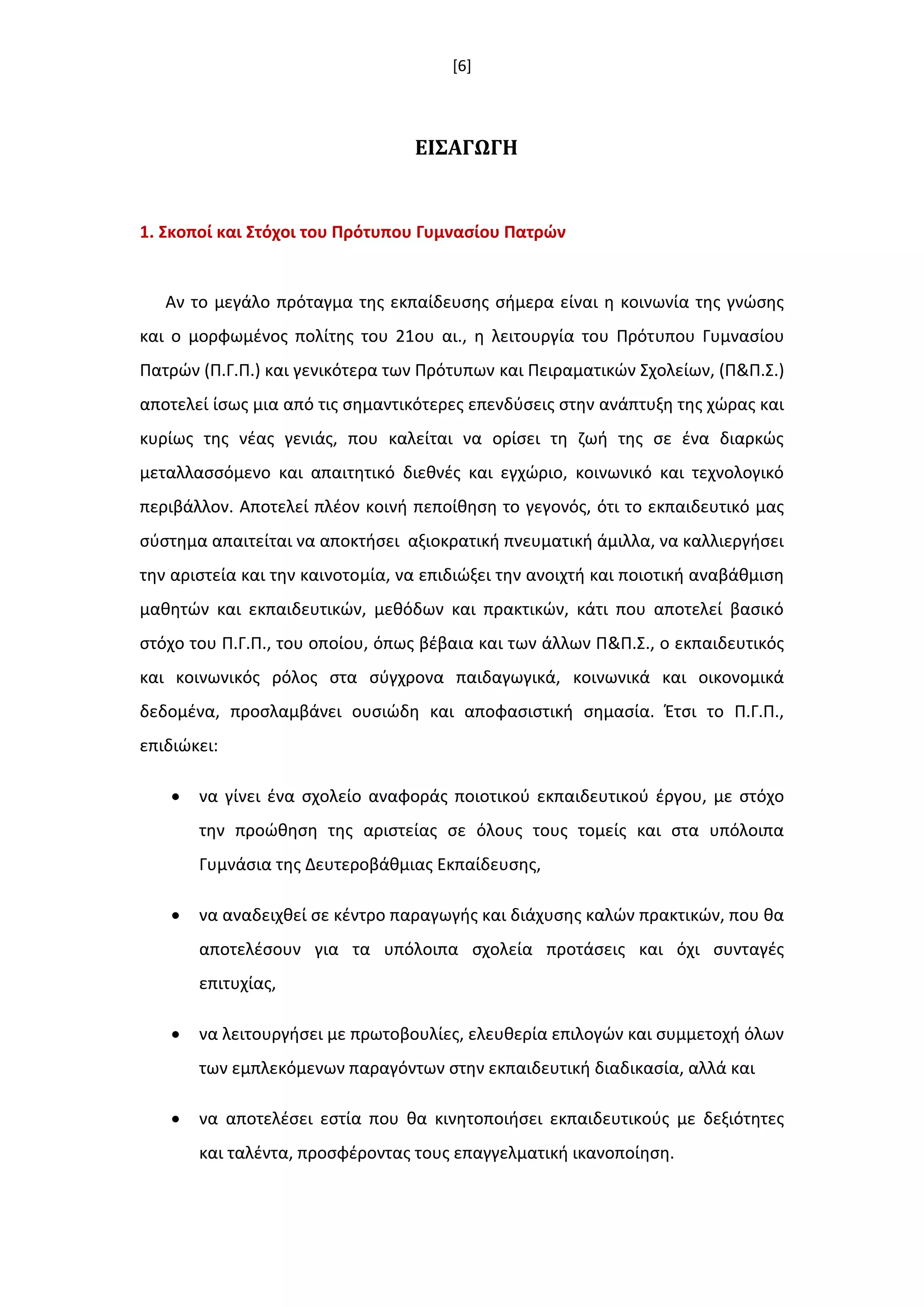 [6]
ΕΙ΢ΑΓΩΓΗ
1. ΢κοποί και ΢τόχοι του Πρότυπου Γυμναςίου Πατρϊν
Αν το μεγάλο πρόταγμα τθσ εκπαίδευςθσ ςιμερα είναι θ κοινωνία τθσ γνϊςθσ
και ο μορφωμζνοσ πολίτθσ του 21ου αι., θ λειτουργία του Πρότυπου Γυμναςίου
Πατρϊν (Π.Γ.Π.) και γενικότερα των Πρότυπων και Πειραματικϊν Σχολείων, (Π&Π.Σ.)
αποτελεί ίςωσ μια από τισ ςθμαντικότερεσ επενδφςεισ ςτθν ανάπτυξθ τθσ χϊρασ και
κυρίωσ τθσ νζασ γενιάσ, που καλείται να ορίςει τθ ηωι τθσ ςε ζνα διαρκϊσ
μεταλλαςςόμενο και απαιτθτικό διεκνζσ και εγχϊριο, κοινωνικό και τεχνολογικό
περιβάλλον. Αποτελεί πλζον κοινι πεποίκθςθ το γεγονόσ, ότι το εκπαιδευτικό μασ
ςφςτθμα απαιτείται να αποκτιςει αξιοκρατικι πνευματικι άμιλλα, να καλλιεργιςει
τθν αριςτεία και τθν καινοτομία, να επιδιϊξει τθν ανοιχτι και ποιοτικι αναβάκμιςθ
μακθτϊν και εκπαιδευτικϊν, μεκόδων και πρακτικϊν, κάτι που αποτελεί βαςικό
ςτόχο του Π.Γ.Π., του οποίου, όπωσ βζβαια και των άλλων Π&Π.Σ., ο εκπαιδευτικόσ
και κοινωνικόσ ρόλοσ ςτα ςφγχρονα παιδαγωγικά, κοινωνικά και οικονομικά
δεδομζνα, προςλαμβάνει ουςιϊδθ και αποφαςιςτικι ςθμαςία. Ζτςι το Π.Γ.Π.,
επιδιϊκει:
 να γίνει ζνα ςχολείο αναφοράσ ποιοτικοφ εκπαιδευτικοφ ζργου, με ςτόχο
τθν προϊκθςθ τθσ αριςτείασ ςε όλουσ τουσ τομείσ και ςτα υπόλοιπα
Γυμνάςια τθσ Δευτεροβάκμιασ Εκπαίδευςθσ,
 να αναδειχκεί ςε κζντρο παραγωγισ και διάχυςθσ καλϊν πρακτικϊν, που κα
αποτελζςουν για τα υπόλοιπα ςχολεία προτάςεισ και όχι ςυνταγζσ
επιτυχίασ,
 να λειτουργιςει με πρωτοβουλίεσ, ελευκερία επιλογϊν και ςυμμετοχι όλων
των εμπλεκόμενων παραγόντων ςτθν εκπαιδευτικι διαδικαςία, αλλά και
 να αποτελζςει εςτία που κα κινθτοποιιςει εκπαιδευτικοφσ με δεξιότθτεσ
και ταλζντα, προςφζροντασ τουσ επαγγελματικι ικανοποίθςθ.
 