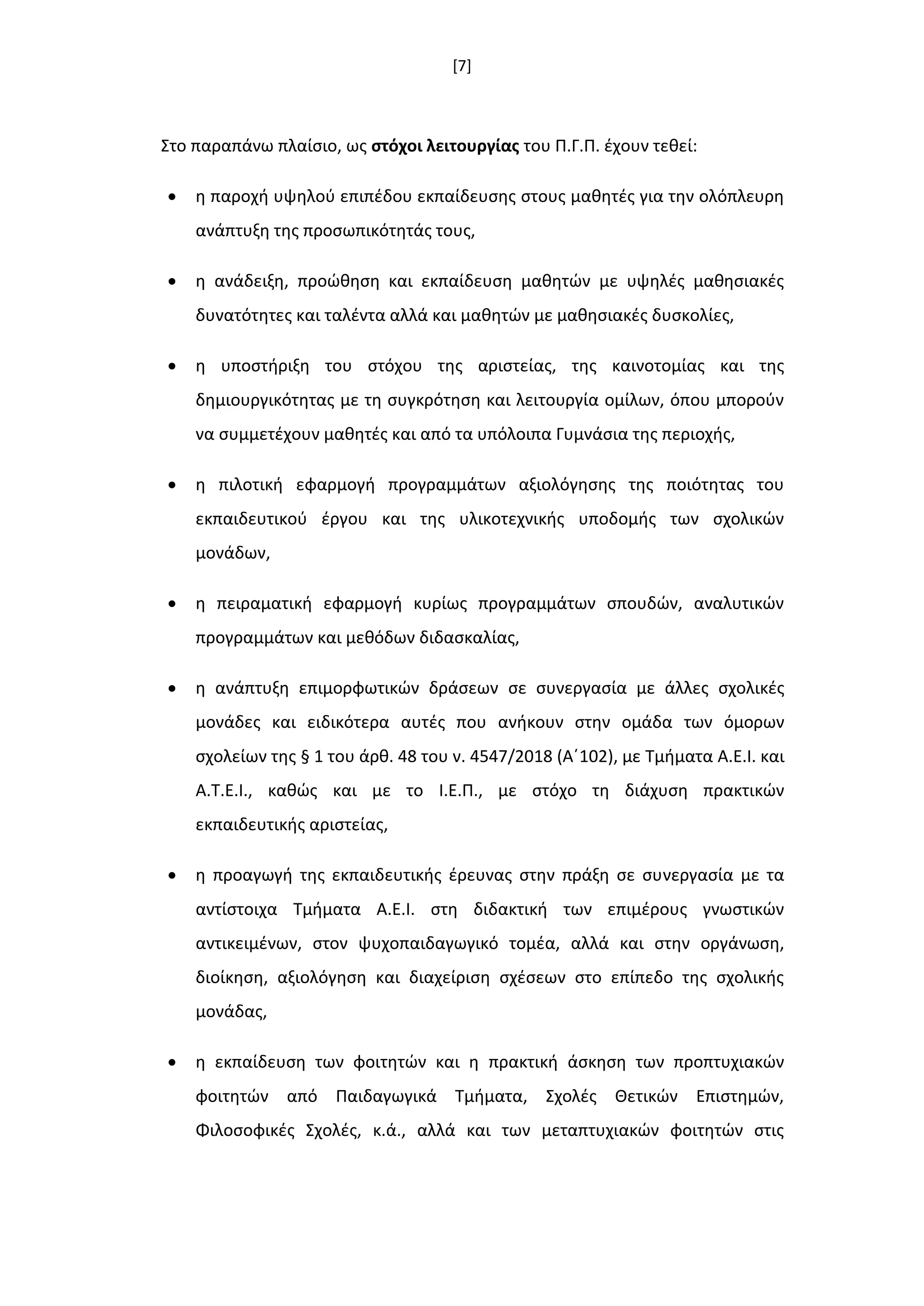 [7]
Στο παραπάνω πλαίςιο, ωσ ςτόχοι λειτουργίασ του Π.Γ.Π. ζχουν τεκεί:
 θ παροχι υψθλοφ επιπζδου εκπαίδευςθσ ςτουσ μακθτζσ για τθν ολόπλευρθ
ανάπτυξθ τθσ προςωπικότθτάσ τουσ,
 θ ανάδειξθ, προϊκθςθ και εκπαίδευςθ μακθτϊν με υψθλζσ μακθςιακζσ
δυνατότθτεσ και ταλζντα αλλά και μακθτϊν με μακθςιακζσ δυςκολίεσ,
 θ υποςτιριξθ του ςτόχου τθσ αριςτείασ, τθσ καινοτομίασ και τθσ
δθμιουργικότθτασ με τθ ςυγκρότθςθ και λειτουργία ομίλων, όπου μποροφν
να ςυμμετζχουν μακθτζσ και από τα υπόλοιπα Γυμνάςια τθσ περιοχισ,
 θ πιλοτικι εφαρμογι προγραμμάτων αξιολόγθςθσ τθσ ποιότθτασ του
εκπαιδευτικοφ ζργου και τθσ υλικοτεχνικισ υποδομισ των ςχολικϊν
μονάδων,
 θ πειραματικι εφαρμογι κυρίωσ προγραμμάτων ςπουδϊν, αναλυτικϊν
προγραμμάτων και μεκόδων διδαςκαλίασ,
 θ ανάπτυξθ επιμορφωτικϊν δράςεων ςε ςυνεργαςία με άλλεσ ςχολικζσ
μονάδεσ και ειδικότερα αυτζσ που ανικουν ςτθν ομάδα των όμορων
ςχολείων τθσ § 1 του άρκ. 48 του ν. 4547/2018 (Αϋ102), με Τμιματα Α.Ε.Ι. και
Α.Τ.Ε.Ι., κακϊσ και με το Ι.Ε.Π., με ςτόχο τθ διάχυςθ πρακτικϊν
εκπαιδευτικισ αριςτείασ,
 θ προαγωγι τθσ εκπαιδευτικισ ζρευνασ ςτθν πράξθ ςε ςυνεργαςία με τα
αντίςτοιχα Τμιματα Α.Ε.Ι. ςτθ διδακτικι των επιμζρουσ γνωςτικϊν
αντικειμζνων, ςτον ψυχοπαιδαγωγικό τομζα, αλλά και ςτθν οργάνωςθ,
διοίκθςθ, αξιολόγθςθ και διαχείριςθ ςχζςεων ςτο επίπεδο τθσ ςχολικισ
μονάδασ,
 θ εκπαίδευςθ των φοιτθτϊν και θ πρακτικι άςκθςθ των προπτυχιακϊν
φοιτθτϊν από Παιδαγωγικά Τμιματα, Σχολζσ Θετικϊν Επιςτθμϊν,
Φιλοςοφικζσ Σχολζσ, κ.ά., αλλά και των μεταπτυχιακϊν φοιτθτϊν ςτισ
 