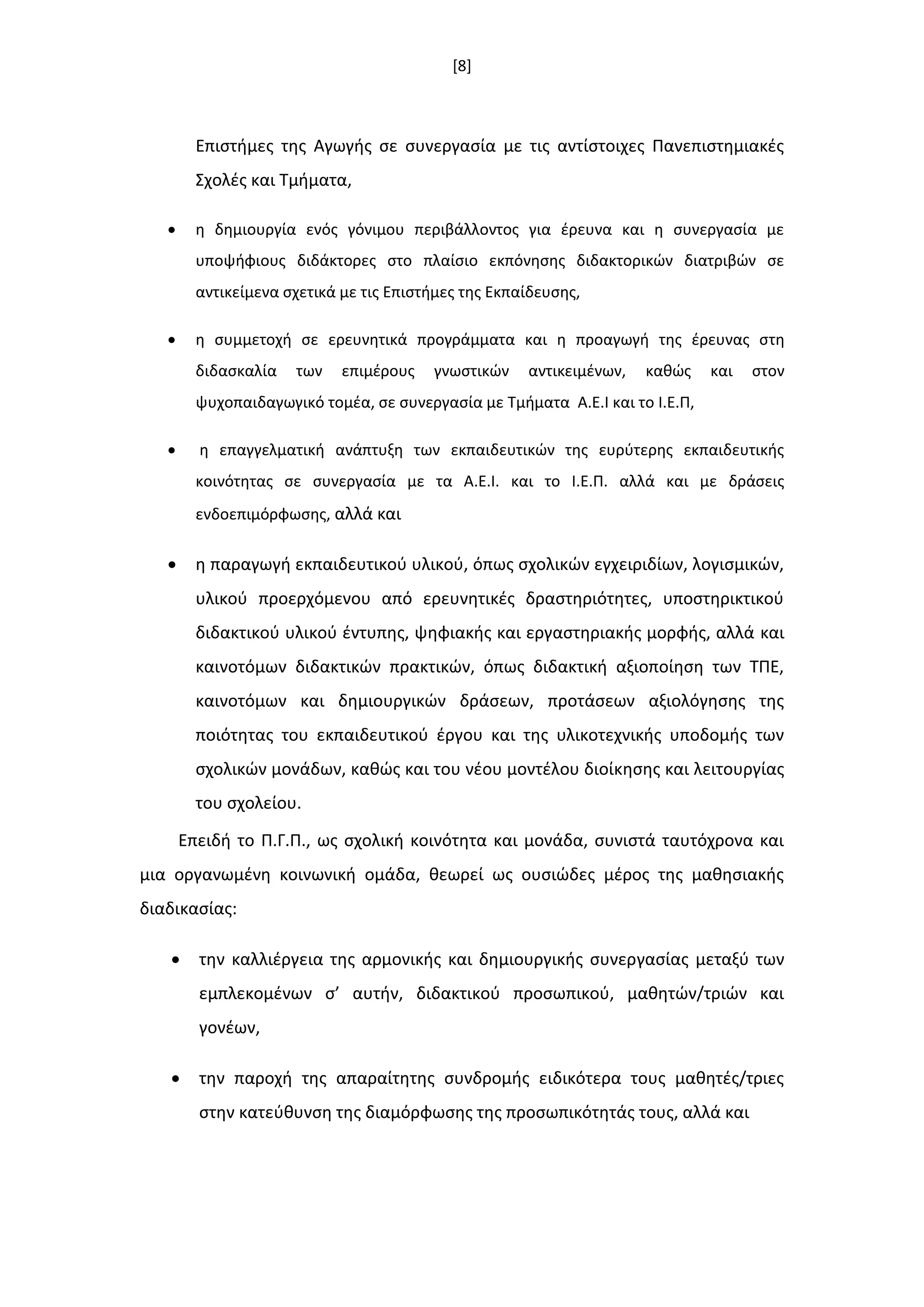 [8]
Επιςτιμεσ τθσ Αγωγισ ςε ςυνεργαςία με τισ αντίςτοιχεσ Πανεπιςτθμιακζσ
Σχολζσ και Τμιματα,
 θ δθμιουργία ενόσ γόνιμου περιβάλλοντοσ για ζρευνα και θ ςυνεργαςία με
υποψιφιουσ διδάκτορεσ ςτο πλαίςιο εκπόνθςθσ διδακτορικϊν διατριβϊν ςε
αντικείμενα ςχετικά με τισ Επιςτιμεσ τθσ Εκπαίδευςθσ,
 θ ςυμμετοχι ςε ερευνθτικά προγράμματα και θ προαγωγι τθσ ζρευνασ ςτθ
διδαςκαλία των επιμζρουσ γνωςτικϊν αντικειμζνων, κακϊσ και ςτον
ψυχοπαιδαγωγικό τομζα, ςε ςυνεργαςία με Τμιματα Α.Ε.Ι και το Ι.Ε.Π,
 θ επαγγελματικι ανάπτυξθ των εκπαιδευτικϊν τθσ ευρφτερθσ εκπαιδευτικισ
κοινότθτασ ςε ςυνεργαςία με τα Α.Ε.Ι. και το Ι.Ε.Π. αλλά και με δράςεισ
ενδοεπιμόρφωςθσ, αλλά και
 θ παραγωγι εκπαιδευτικοφ υλικοφ, όπωσ ςχολικϊν εγχειριδίων, λογιςμικϊν,
υλικοφ προερχόμενου από ερευνθτικζσ δραςτθριότθτεσ, υποςτθρικτικοφ
διδακτικοφ υλικοφ ζντυπθσ, ψθφιακισ και εργαςτθριακισ μορφισ, αλλά και
καινοτόμων διδακτικϊν πρακτικϊν, όπωσ διδακτικι αξιοποίθςθ των ΤΠΕ,
καινοτόμων και δθμιουργικϊν δράςεων, προτάςεων αξιολόγθςθσ τθσ
ποιότθτασ του εκπαιδευτικοφ ζργου και τθσ υλικοτεχνικισ υποδομισ των
ςχολικϊν μονάδων, κακϊσ και του νζου μοντζλου διοίκθςθσ και λειτουργίασ
του ςχολείου.
Επειδι το Π.Γ.Π., ωσ ςχολικι κοινότθτα και μονάδα, ςυνιςτά ταυτόχρονα και
μια οργανωμζνθ κοινωνικι ομάδα, κεωρεί ωσ ουςιϊδεσ μζροσ τθσ μακθςιακισ
διαδικαςίασ:
 τθν καλλιζργεια τθσ αρμονικισ και δθμιουργικισ ςυνεργαςίασ μεταξφ των
εμπλεκομζνων ς’ αυτιν, διδακτικοφ προςωπικοφ, μακθτϊν/τριϊν και
γονζων,
 τθν παροχι τθσ απαραίτθτθσ ςυνδρομισ ειδικότερα τουσ μακθτζσ/τριεσ
ςτθν κατεφκυνςθ τθσ διαμόρφωςθσ τθσ προςωπικότθτάσ τουσ, αλλά και
 