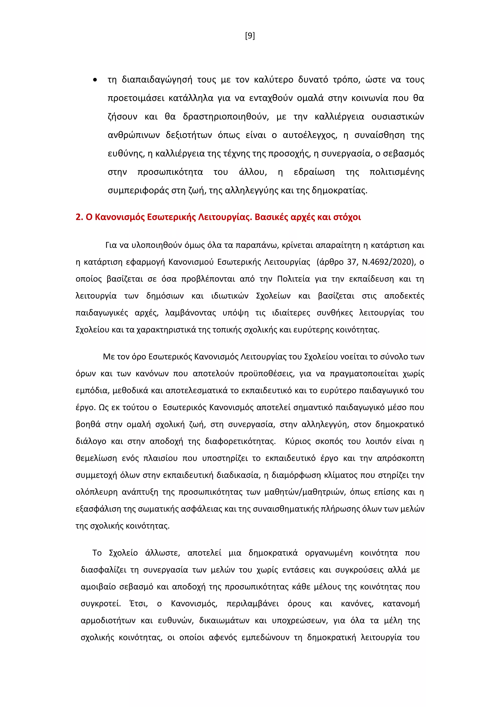 [9]
 τθ διαπαιδαγϊγθςι τουσ με τον καλφτερο δυνατό τρόπο, ϊςτε να τουσ
προετοιμάςει κατάλλθλα για να ενταχκοφν ομαλά ςτθν κοινωνία που κα
ηιςουν και κα δραςτθριοποιθκοφν, με τθν καλλιζργεια ουςιαςτικϊν
ανκρϊπινων δεξιοτιτων όπωσ είναι ο αυτοζλεγχοσ, θ ςυναίςκθςθ τθσ
ευκφνθσ, θ καλλιζργεια τθσ τζχνθσ τθσ προςοχισ, θ ςυνεργαςία, ο ςεβαςμόσ
ςτθν προςωπικότθτα του άλλου, θ εδραίωςθ τθσ πολιτιςμζνθσ
ςυμπεριφοράσ ςτθ ηωι, τθσ αλλθλεγγφθσ και τθσ δθμοκρατίασ.
2. Ο Κανονιςμόσ Εςωτερικισ Λειτουργίασ. Βαςικζσ αρχζσ και ςτόχοι
Για να υλοποιθκοφν όμωσ όλα τα παραπάνω, κρίνεται απαραίτθτθ θ κατάρτιςθ και
θ κατάρτιςθ εφαρμογι Κανονιςμοφ Εςωτερικισ Λειτουργίασ (άρκρο 37, Ν.4692/2020), ο
οποίοσ βαςίηεται ςε όςα προβλζπονται από τθν Πολιτεία για τθν εκπαίδευςθ και τθ
λειτουργία των δθμόςιων και ιδιωτικϊν Σχολείων και βαςίηεται ςτισ αποδεκτζσ
παιδαγωγικζσ αρχζσ, λαμβάνοντασ υπόψθ τισ ιδιαίτερεσ ςυνκικεσ λειτουργίασ του
Σχολείου και τα χαρακτθριςτικά τθσ τοπικισ ςχολικισ και ευρφτερθσ κοινότθτασ.
Με τον όρο Εςωτερικόσ Κανονιςμόσ Λειτουργίασ του Σχολείου νοείται το ςφνολο των
όρων και των κανόνων που αποτελοφν προχποκζςεισ, για να πραγματοποιείται χωρίσ
εμπόδια, μεκοδικά και αποτελεςματικά το εκπαιδευτικό και το ευρφτερο παιδαγωγικό του
ζργο. Ωσ εκ τοφτου ο Εςωτερικόσ Κανονιςμόσ αποτελεί ςθμαντικό παιδαγωγικό μζςο που
βοθκά ςτθν ομαλι ςχολικι ηωι, ςτθ ςυνεργαςία, ςτθν αλλθλεγγφθ, ςτον δθμοκρατικό
διάλογο και ςτθν αποδοχι τθσ διαφορετικότθτασ. Κφριοσ ςκοπόσ του λοιπόν είναι θ
κεμελίωςθ ενόσ πλαιςίου που υποςτθρίηει το εκπαιδευτικό ζργο και τθν απρόςκοπτθ
ςυμμετοχι όλων ςτθν εκπαιδευτικι διαδικαςία, θ διαμόρφωςθ κλίματοσ που ςτθρίηει τθν
ολόπλευρθ ανάπτυξθ τθσ προςωπικότθτασ των μακθτϊν/μακθτριϊν, όπωσ επίςθσ και θ
εξαςφάλιςθ τθσ ςωματικισ αςφάλειασ και τθσ ςυναιςκθματικισ πλιρωςθσ όλων των μελϊν
τθσ ςχολικισ κοινότθτασ.
Το Σχολείο άλλωςτε, αποτελεί μια δθμοκρατικά οργανωμζνθ κοινότθτα που
διαςφαλίηει τθ ςυνεργαςία των μελϊν του χωρίσ εντάςεισ και ςυγκροφςεισ αλλά με
αμοιβαίο ςεβαςμό και αποδοχι τθσ προςωπικότθτασ κάκε μζλουσ τθσ κοινότθτασ που
ςυγκροτεί. Ζτςι, ο Κανονιςμόσ, περιλαμβάνει όρουσ και κανόνεσ, κατανομι
αρμοδιοτιτων και ευκυνϊν, δικαιωμάτων και υποχρεϊςεων, για όλα τα μζλθ τθσ
ςχολικισ κοινότθτασ, οι οποίοι αφενόσ εμπεδϊνουν τθ δθμοκρατικι λειτουργία του
 