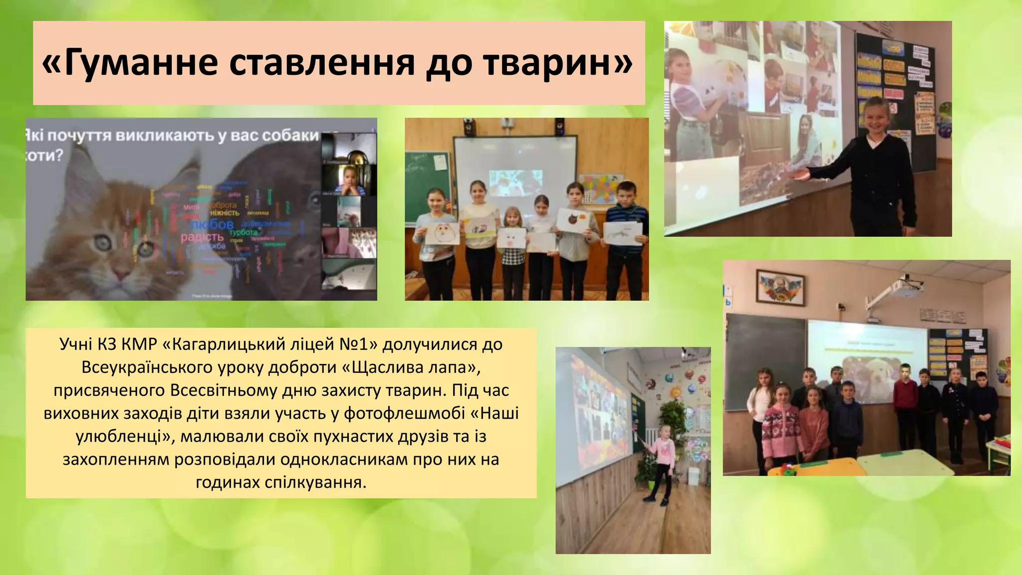 «Гуманне ставлення до тварин»
Учні КЗ КМР «Кагарлицький ліцей №1» долучилися до
Всеукраїнського уроку доброти «Щаслива лапа»,
присвяченого Всесвітньому дню захисту тварин. Під час
виховних заходів діти взяли участь у фотофлешмобі «Наші
улюбленці», малювали своїх пухнастих друзів та із
захопленням розповідали однокласникам про них на
годинах спілкування.
 