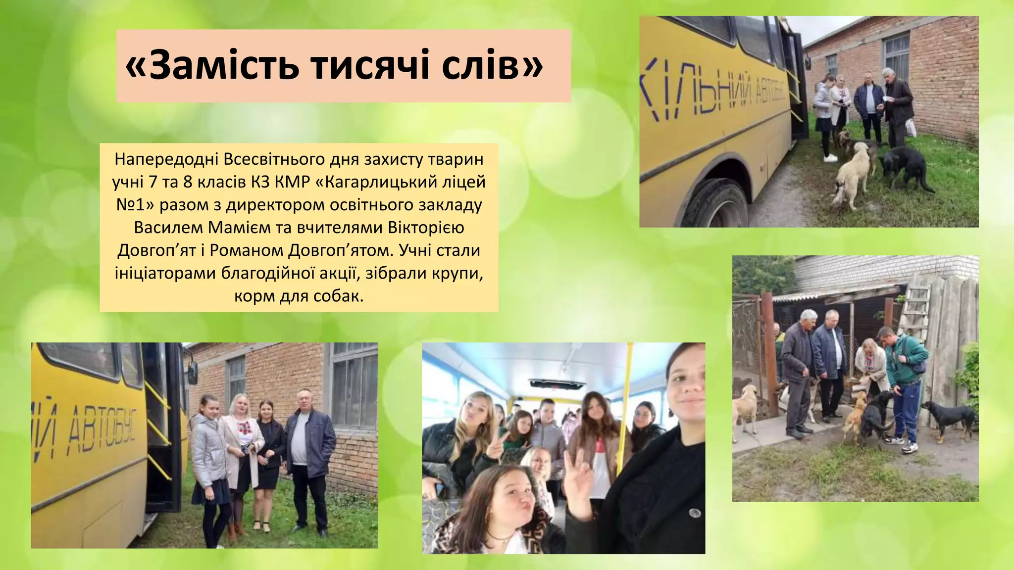 «Замість тисячі слів»
Напередодні Всесвітнього дня захисту тварин
учні 7 та 8 класів КЗ КМР «Кагарлицький ліцей
№1» разом з директором освітнього закладу
Василем Мамієм та вчителями Вікторією
Довгоп’ят і Романом Довгоп’ятом. Учні стали
ініціаторами благодійної акції, зібрали крупи,
корм для собак.
 