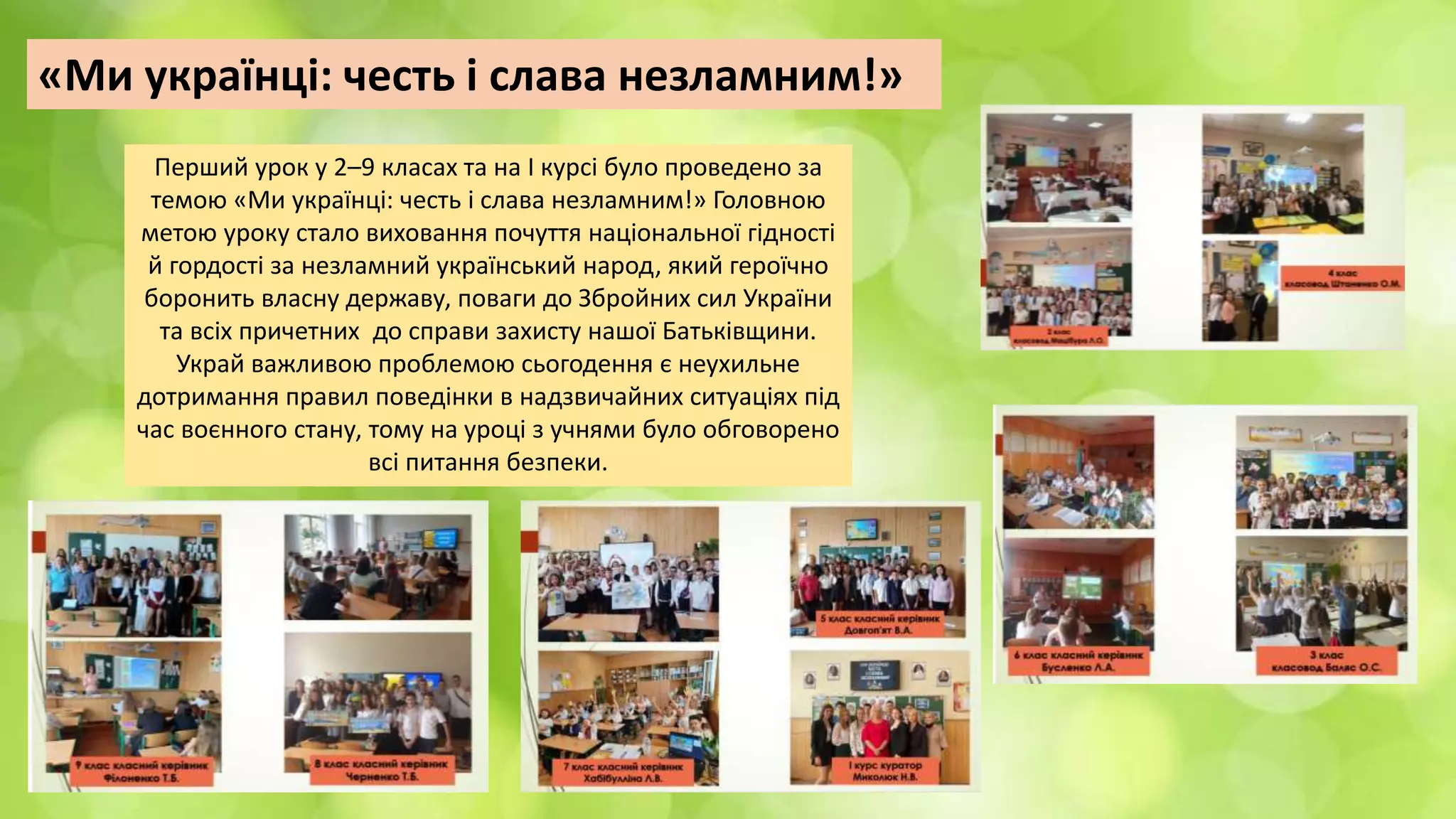 «Ми українці: честь і слава незламним!»
Перший урок у 2–9 класах та на І курсі було проведено за
темою «Ми українці: честь і слава незламним!» Головною
метою уроку стало виховання почуття національної гідності
й гордості за незламний український народ, який героїчно
боронить власну державу, поваги до Збройних сил України
та всіх причетних до справи захисту нашої Батьківщини.
Украй важливою проблемою сьогодення є неухильне
дотримання правил поведінки в надзвичайних ситуаціях під
час воєнного стану, тому на уроці з учнями було обговорено
всі питання безпеки.
 