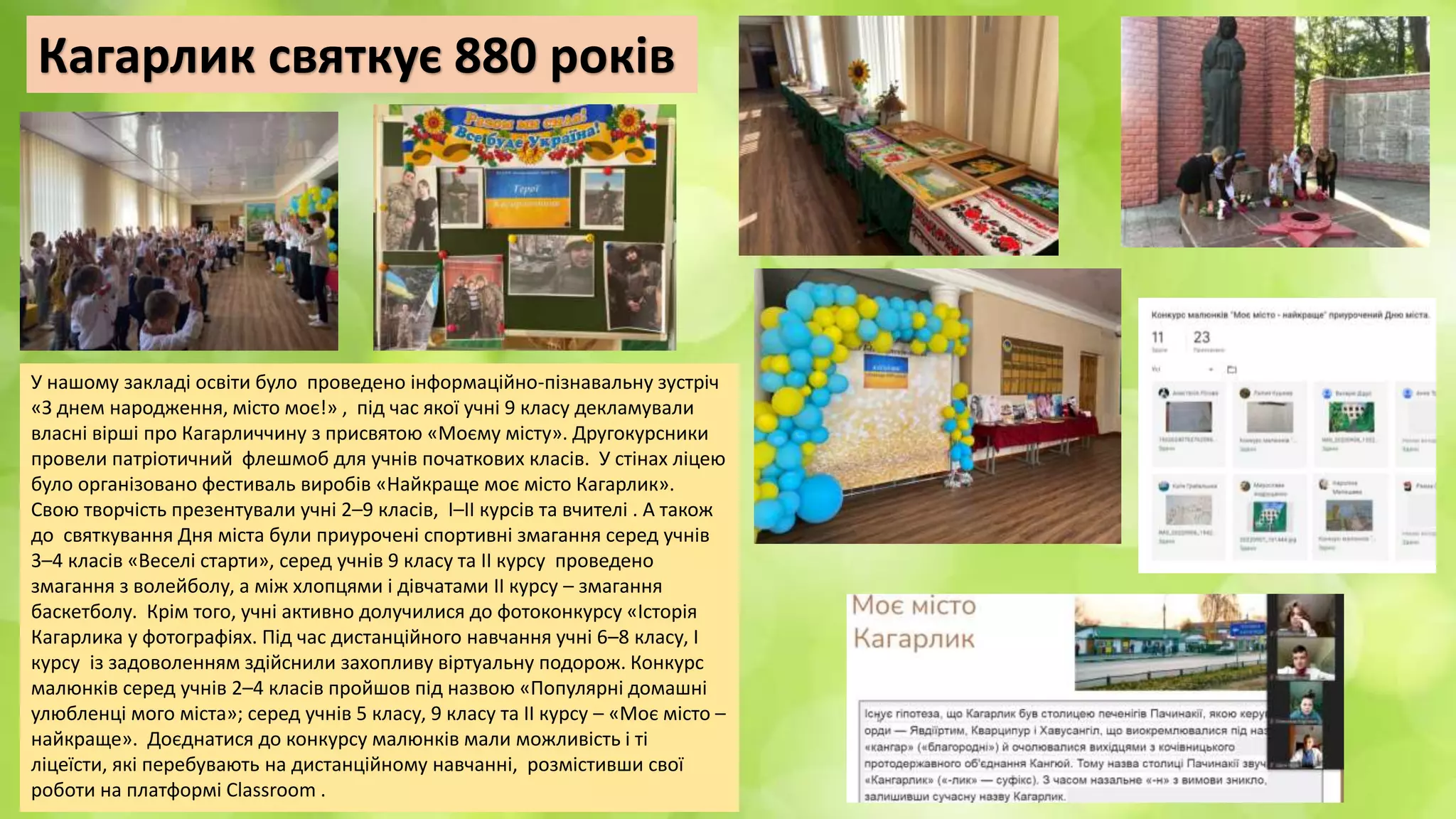 Кагарлик святкує 880 років
У нашому закладі освіти було проведено інформаційно-пізнавальну зустріч
«З днем народження, місто моє!» , під час якої учні 9 класу декламували
власні вірші про Кагарличчину з присвятою «Моєму місту». Другокурсники
провели патріотичний флешмоб для учнів початкових класів. У стінах ліцею
було організовано фестиваль виробів «Найкраще моє місто Кагарлик».
Свою творчість презентували учні 2–9 класів, І–ІІ курсів та вчителі . А також
до святкування Дня міста були приурочені спортивні змагання серед учнів
3–4 класів «Веселі старти», серед учнів 9 класу та ІІ курсу проведено
змагання з волейболу, а між хлопцями і дівчатами ІІ курсу – змагання
баскетболу. Крім того, учні активно долучилися до фотоконкурсу «Історія
Кагарлика у фотографіях. Під час дистанційного навчання учні 6–8 класу, І
курсу із задоволенням здійснили захопливу віртуальну подорож. Конкурс
малюнків серед учнів 2–4 класів пройшов під назвою «Популярні домашні
улюбленці мого міста»; серед учнів 5 класу, 9 класу та ІІ курсу – «Моє місто –
найкраще». Доєднатися до конкурсу малюнків мали можливість і ті
ліцеїсти, які перебувають на дистанційному навчанні, розмістивши свої
роботи на платформі Classroom .
 