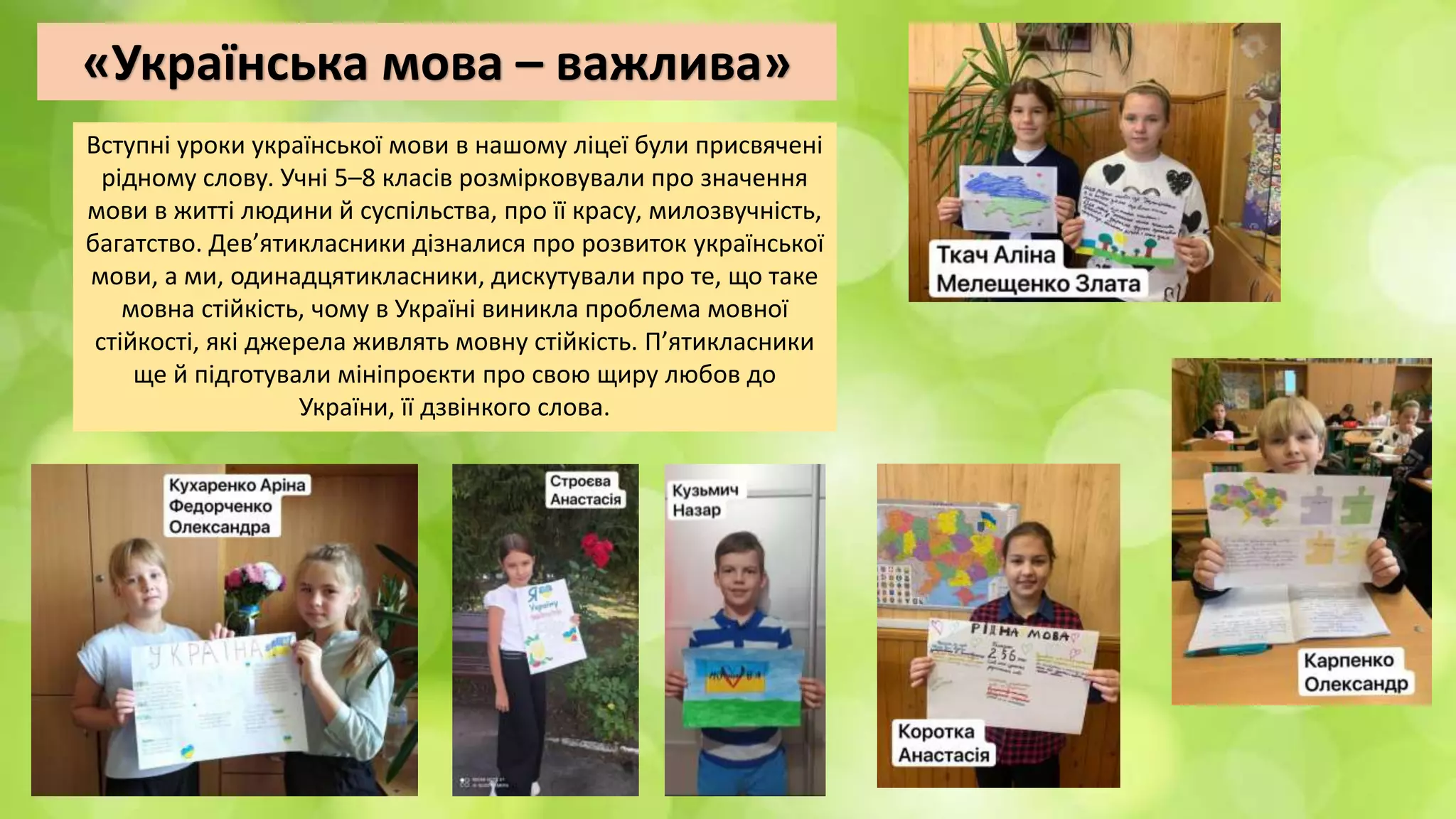 «Українська мова – важлива»
Вступні уроки української мови в нашому ліцеї були присвячені
рідному слову. Учні 5–8 класів розмірковували про значення
мови в житті людини й суспільства, про її красу, милозвучність,
багатство. Дев’ятикласники дізналися про розвиток української
мови, а ми, одинадцятикласники, дискутували про те, що таке
мовна стійкість, чому в Україні виникла проблема мовної
стійкості, які джерела живлять мовну стійкість. П’ятикласники
ще й підготували мініпроєкти про свою щиру любов до
України, її дзвінкого слова.
 