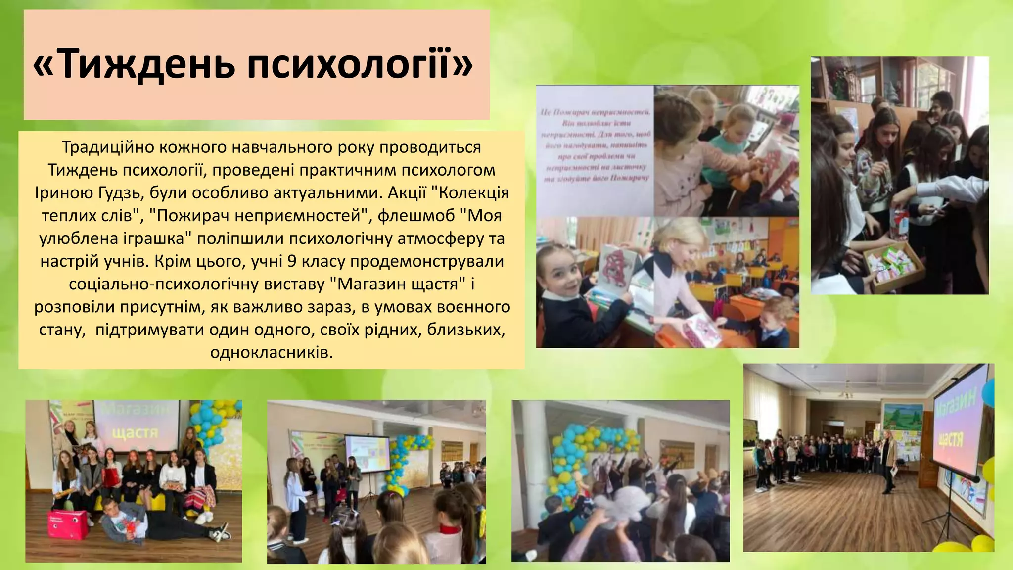 «Тиждень психології»
Традиційно кожного навчального року проводиться
Тиждень психології, проведені практичним психологом
Іриною Гудзь, були особливо актуальними. Акції "Колекція
теплих слів", "Пожирач неприємностей", флешмоб "Моя
улюблена іграшка" поліпшили психологічну атмосферу та
настрій учнів. Крім цього, учні 9 класу продемонстрували
соціально-психологічну виставу "Магазин щастя" і
розповіли присутнім, як важливо зараз, в умовах воєнного
стану, підтримувати один одного, своїх рідних, близьких,
однокласників.
 