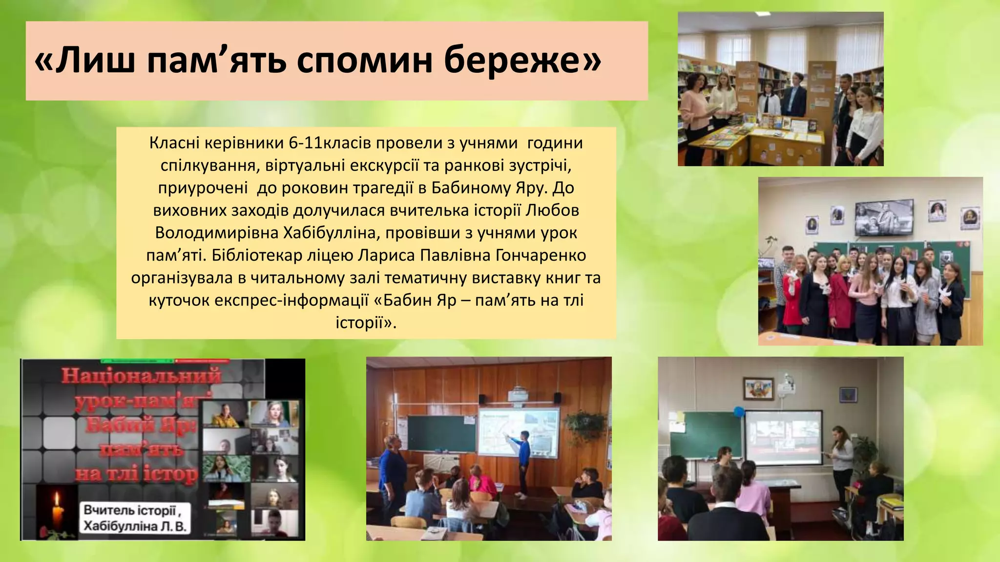«Лиш пам’ять спомин береже»
Класні керівники 6-11класів провели з учнями години
спілкування, віртуальні екскурсії та ранкові зустрічі,
приурочені до роковин трагедії в Бабиному Яру. До
виховних заходів долучилася вчителька історії Любов
Володимирівна Хабібулліна, провівши з учнями урок
пам’яті. Бібліотекар ліцею Лариса Павлівна Гончаренко
організувала в читальному залі тематичну виставку книг та
куточок експрес-інформації «Бабин Яр – пам’ять на тлі
історії».
 